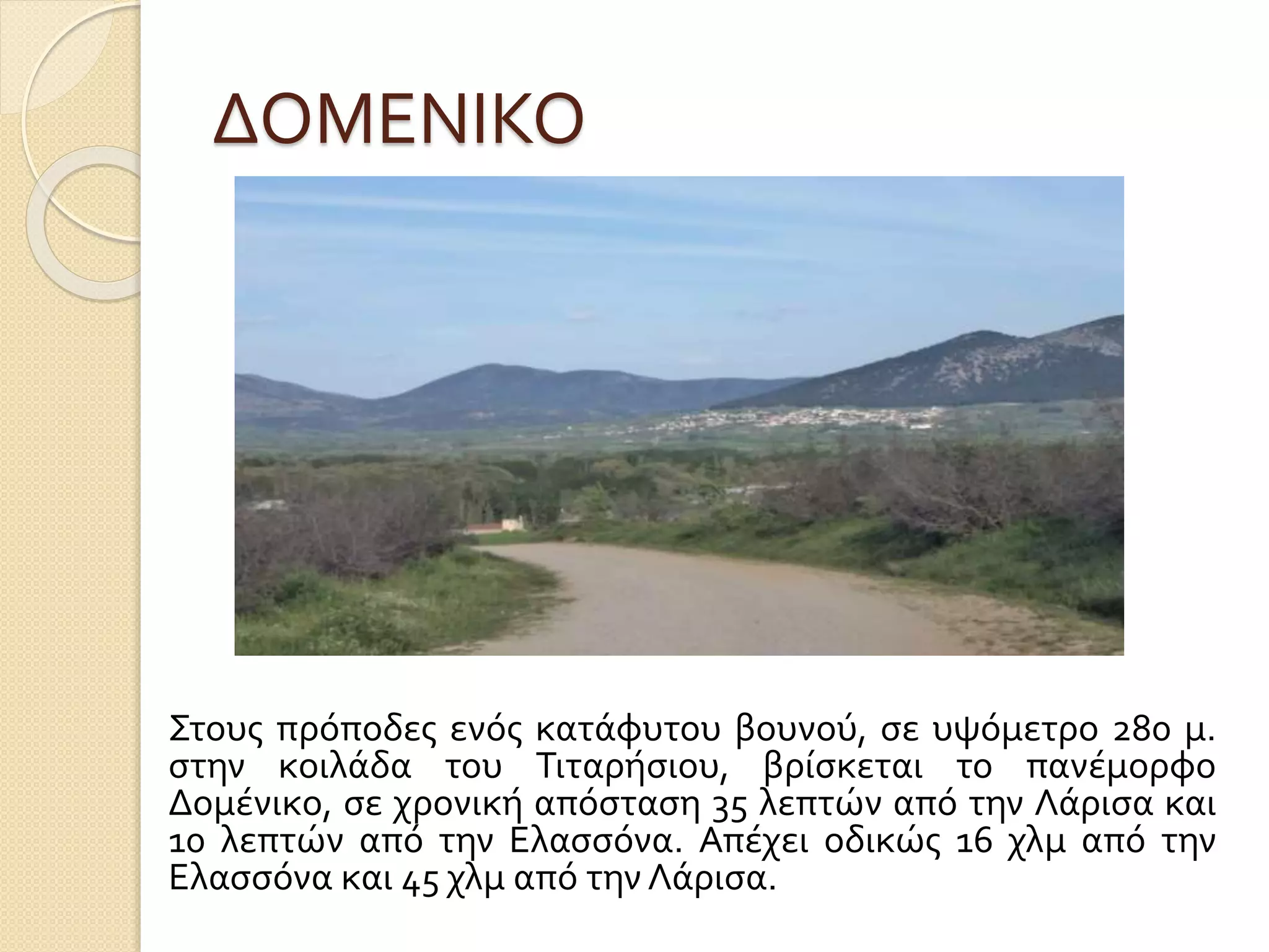 ΔΟΜΕΝΙΚΟ
Στους πρόποδες ενός κατάφυτου βουνού, σε υψόμετρο 280 μ.
στην κοιλάδα του Τιταρήσιου, βρίσκεται το πανέμορφο
Δομένικο, σε χρονική απόσταση 35 λεπτών από την Λάρισα και
10 λεπτών από την Ελασσόνα. Απέχει οδικώς 16 χλμ από την
Ελασσόνα και 45 χλμ από την Λάρισα.
 