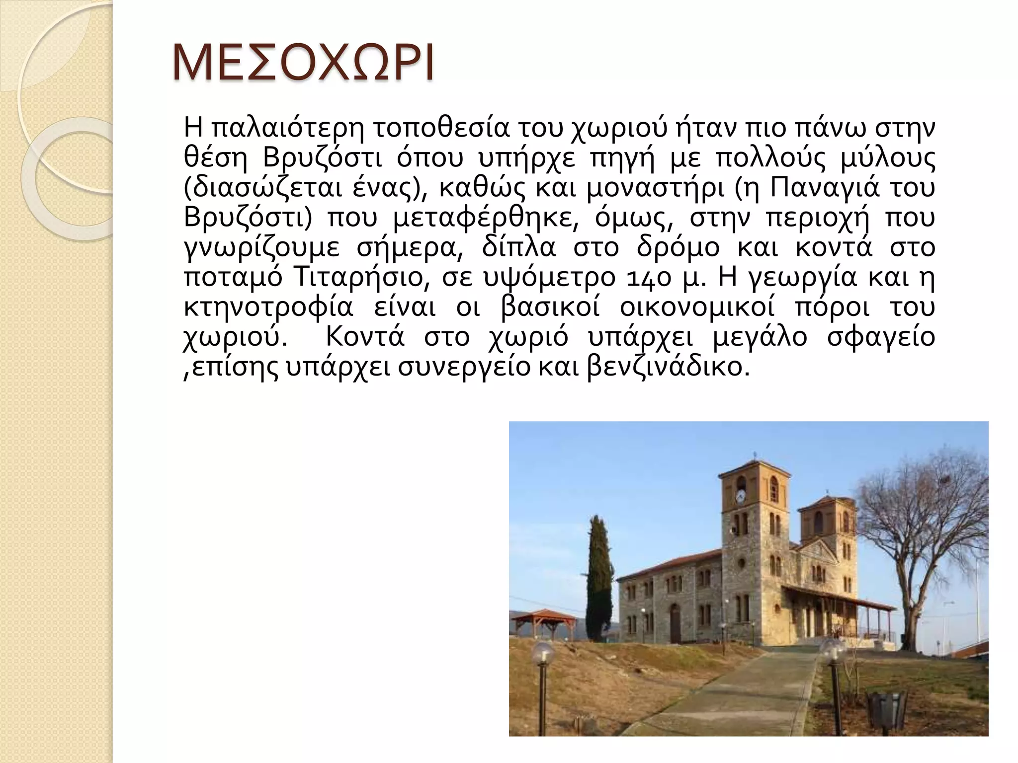 ΜΕΣΟΧΩΡΙ
Η παλαιότερη τοποθεσία του χωριού ήταν πιο πάνω στην
θέση Βρυζόστι όπου υπήρχε πηγή με πολλούς μύλους
(διασώζεται ένας), καθώς και μοναστήρι (η Παναγιά του
Βρυζόστι) που μεταφέρθηκε, όμως, στην περιοχή που
γνωρίζουμε σήμερα, δίπλα στο δρόμο και κοντά στο
ποταμό Τιταρήσιο, σε υψόμετρο 140 μ. Η γεωργία και η
κτηνοτροφία είναι οι βασικοί οικονομικοί πόροι του
χωριού. Κοντά στο χωριό υπάρχει μεγάλο σφαγείο
,επίσης υπάρχει συνεργείο και βενζινάδικο.
 