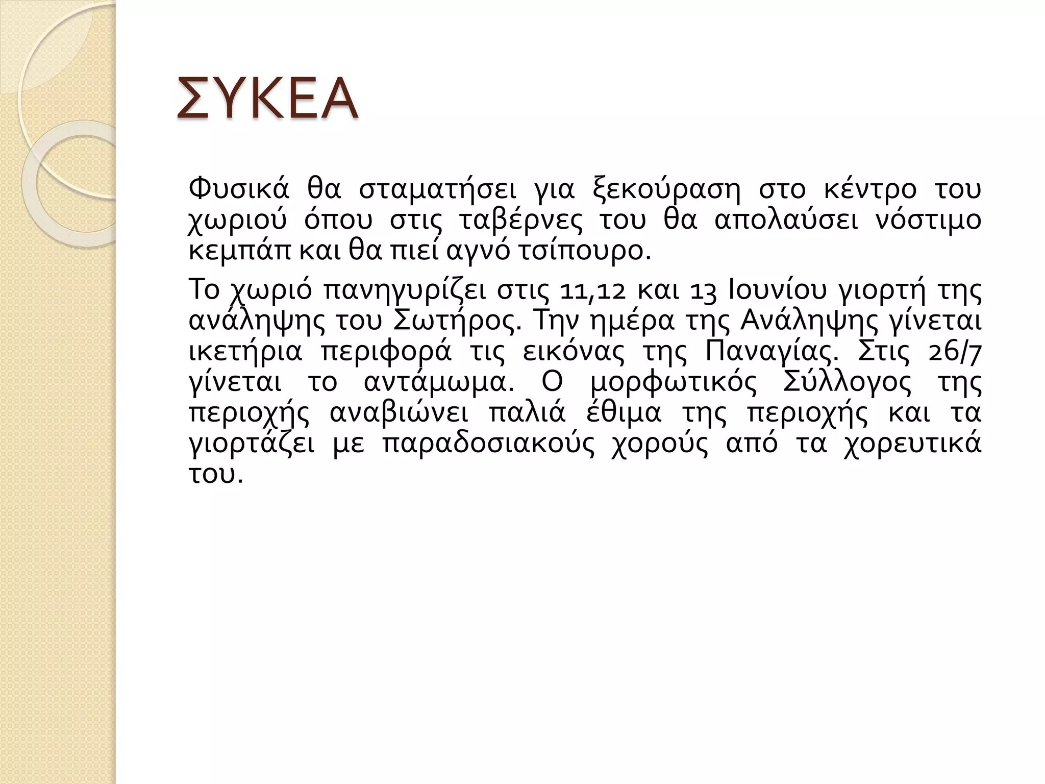 ΣΥΚΕΑ
Φυσικά θα σταματήσει για ξεκούραση στο κέντρο του
χωριού όπου στις ταβέρνες του θα απολαύσει νόστιμο
κεμπάπ και θα πιεί αγνό τσίπουρο.
Το χωριό πανηγυρίζει στις 11,12 και 13 Ιουνίου γιορτή της
ανάληψης του Σωτήρος. Την ημέρα της Ανάληψης γίνεται
ικετήρια περιφορά τις εικόνας της Παναγίας. Στις 26/7
γίνεται το αντάμωμα. Ο μορφωτικός Σύλλογος της
περιοχής αναβιώνει παλιά έθιμα της περιοχής και τα
γιορτάζει με παραδοσιακούς χορούς από τα χορευτικά
του.
 