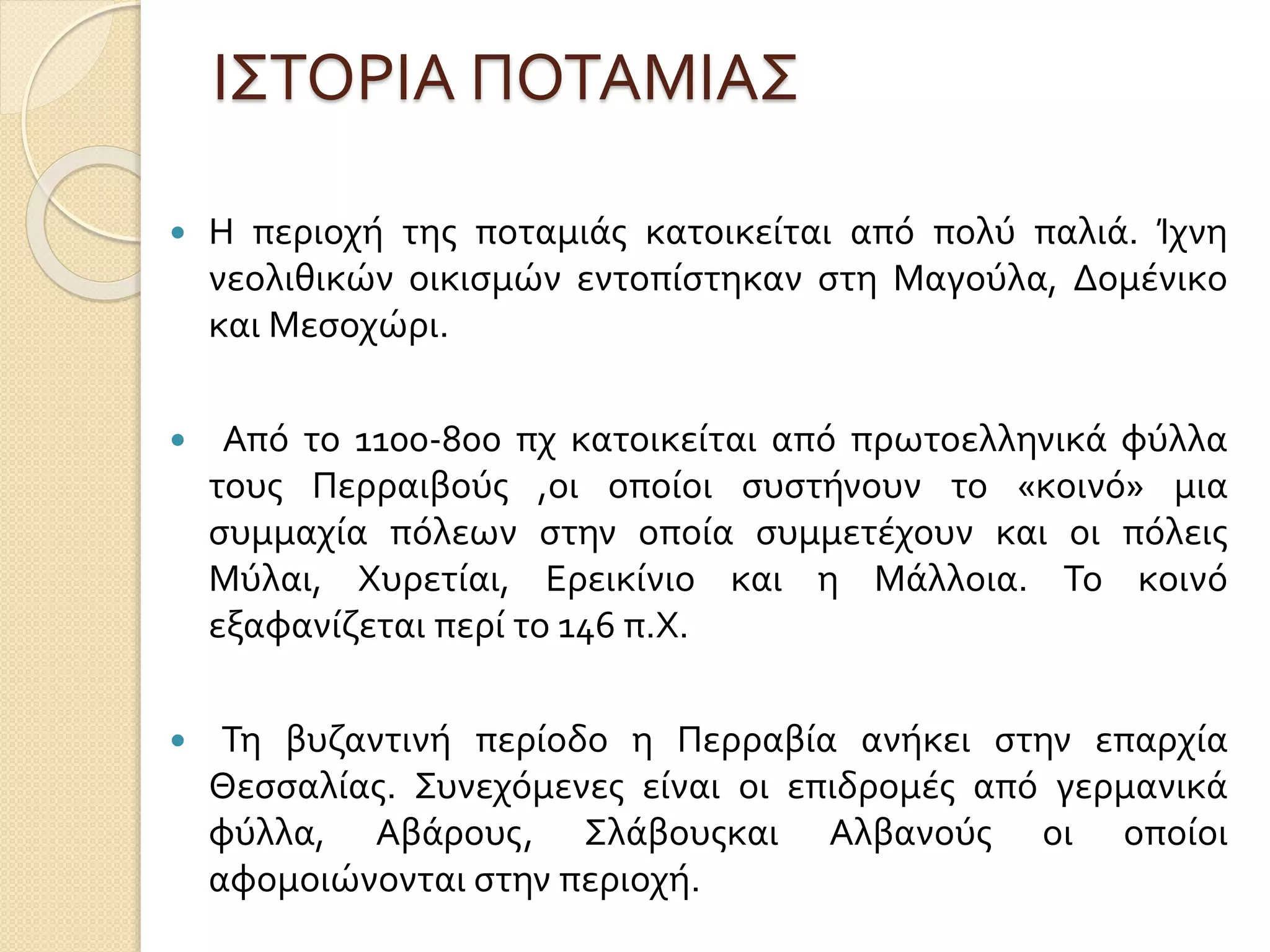 ΙΣΤΟΡΙΑ ΠΟΤΑΜΙΑΣ
 Η περιοχή της ποταμιάς κατοικείται από πολύ παλιά. Ίχνη
νεολιθικών οικισμών εντοπίστηκαν στη Μαγούλα, Δομένικο
και Μεσοχώρι.
 Από το 1100-800 πχ κατοικείται από πρωτοελληνικά φύλλα
τους Περραιβούς ,οι οποίοι συστήνουν το «κοινό» μια
συμμαχία πόλεων στην οποία συμμετέχουν και οι πόλεις
Μύλαι, Χυρετίαι, Ερεικίνιο και η Μάλλοια. Το κοινό
εξαφανίζεται περί το 146 π.Χ.
 Τη βυζαντινή περίοδο η Περραβία ανήκει στην επαρχία
Θεσσαλίας. Συνεχόμενες είναι οι επιδρομές από γερμανικά
φύλλα, Αβάρους, Σλάβουςκαι Αλβανούς οι οποίοι
αφομοιώνονται στην περιοχή.
 