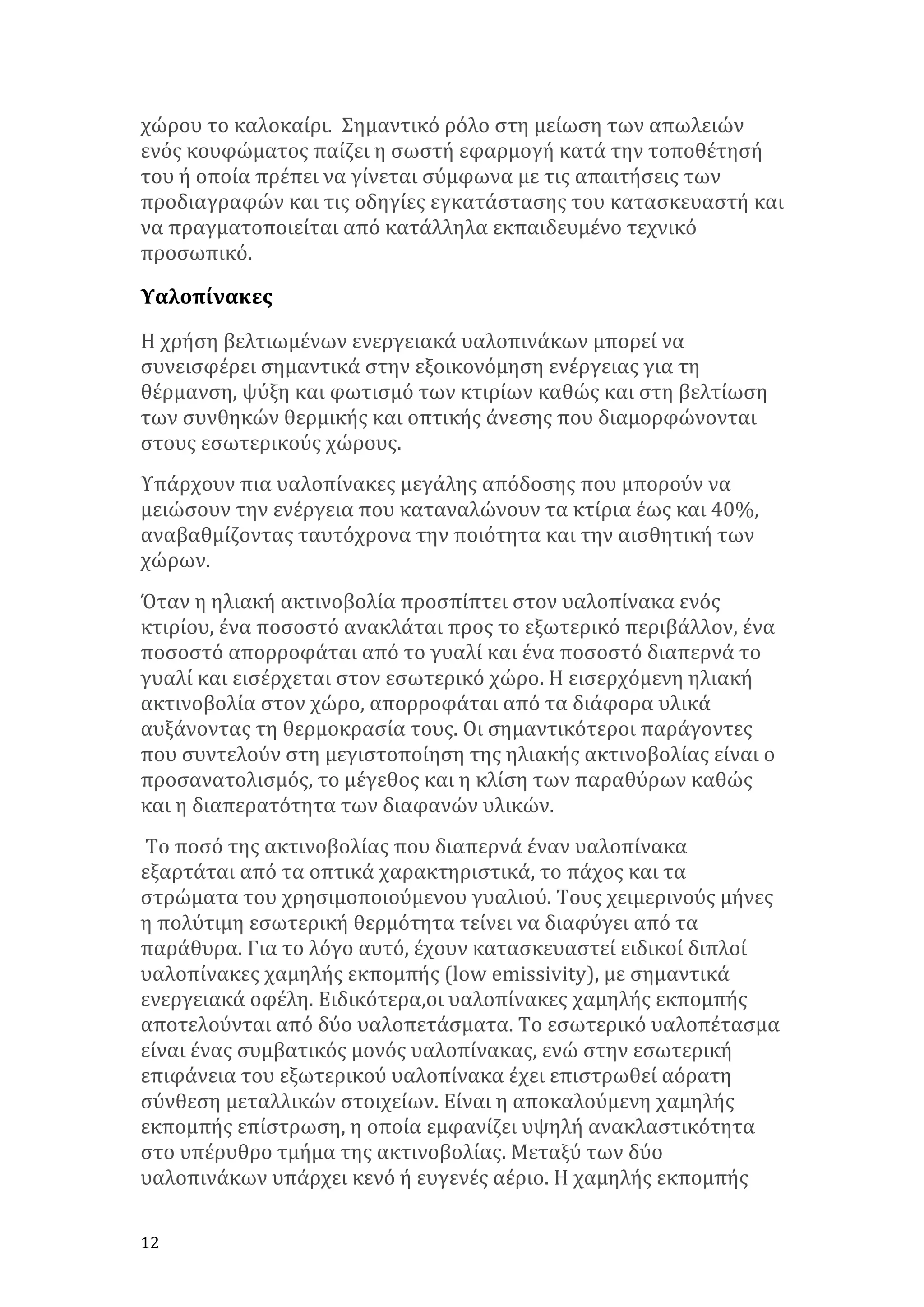 χώρου	
  το	
  καλοκαίρι.	
  	
  Σημαντικό	
  ρόλο	
  στη	
  μείωση	
  των	
  απωλειών	
  
ενός	
  κουφώματος	
  παίζει	
  η	
  σωστή	
  εφαρμογή	
  κατά	
  την	
  τοποθέτησή	
  
του	
  ή	
  οποία	
  πρέπει	
  να	
  γίνεται	
  σύμφωνα	
  με	
  τις	
  απαιτήσεις	
  των	
  
προδιαγραφών	
  και	
  τις	
  οδηγίες	
  εγκατάστασης	
  του	
  κατασκευαστή	
  και	
  
να	
  πραγματοποιείται	
  από	
  κατάλληλα	
  εκπαιδευμένο	
  τεχνικό	
  
προσωπικό.	
  	
  
Υαλοπίνακες	
  
Η	
  χρήση	
  βελτιωμένων	
  ενεργειακά	
  υαλοπινάκων	
  μπορεί	
  να	
  
συνεισφέρει	
  σημαντικά	
  στην	
  εξοικονόμηση	
  ενέργειας	
  για	
  τη	
  
θέρμανση,	
  ψύξη	
  και	
  φωτισμό	
  των	
  κτιρίων	
  καθώς	
  και	
  στη	
  βελτίωση	
  
των	
  συνθηκών	
  θερμικής	
  και	
  οπτικής	
  άνεσης	
  που	
  διαμορφώνονται	
  
στους	
  εσωτερικούς	
  χώρους.	
  
Υπάρχουν	
  πια	
  υαλοπίνακες	
  μεγάλης	
  απόδοσης	
  που	
  μπορούν	
  να	
  
μειώσουν	
  την	
  ενέργεια	
  που	
  καταναλώνουν	
  τα	
  κτίρια	
  έως	
  και	
  40%,	
  
αναβαθμίζοντας	
  ταυτόχρονα	
  την	
  ποιότητα	
  και	
  την	
  αισθητική	
  των	
  
χώρων.	
  	
  	
  
Όταν	
  η	
  ηλιακή	
  ακτινοβολία	
  προσπίπτει	
  στον	
  υαλοπίνακα	
  ενός	
  
κτιρίου,	
  ένα	
  ποσοστό	
  ανακλάται	
  προς	
  το	
  εξωτερικό	
  περιβάλλον,	
  ένα	
  
ποσοστό	
  απορροφάται	
  από	
  το	
  γυαλί	
  και	
  ένα	
  ποσοστό	
  διαπερνά	
  το	
  
γυαλί	
  και	
  εισέρχεται	
  στον	
  εσωτερικό	
  χώρο.	
  Η	
  εισερχόμενη	
  ηλιακή	
  
ακτινοβολία	
  στον	
  χώρο,	
  απορροφάται	
  από	
  τα	
  διάφορα	
  υλικά	
  
αυξάνοντας	
  τη	
  θερμοκρασία	
  τους.	
  Οι	
  σημαντικότεροι	
  παράγοντες	
  
που	
  συντελούν	
  στη	
  μεγιστοποίηση	
  της	
  ηλιακής	
  ακτινοβολίας	
  είναι	
  ο	
  
προσανατολισμός,	
  το	
  μέγεθος	
  και	
  η	
  κλίση	
  των	
  παραθύρων	
  καθώς	
  
και	
  η	
  διαπερατότητα	
  των	
  διαφανών	
  υλικών.	
  
	
  Το	
  ποσό	
  της	
  ακτινοβολίας	
  που	
  διαπερνά	
  έναν	
  υαλοπίνακα	
  
εξαρτάται	
  από	
  τα	
  οπτικά	
  χαρακτηριστικά,	
  το	
  πάχος	
  και	
  τα	
  
στρώματα	
  του	
  χρησιμοποιούμενου	
  γυαλιού.	
  Τους	
  χειμερινούς	
  μήνες	
  
η	
  πολύτιμη	
  εσωτερική	
  θερμότητα	
  τείνει	
  να	
  διαφύγει	
  από	
  τα	
  
παράθυρα.	
  Για	
  το	
  λόγο	
  αυτό,	
  έχουν	
  κατασκευαστεί	
  ειδικοί	
  διπλοί	
  
υαλοπίνακες	
  χαμηλής	
  εκπομπής	
  (low	
  emissivity),	
  με	
  σημαντικά	
  
ενεργειακά	
  οφέλη.	
  Ειδικότερα,οι	
  υαλοπίνακες	
  χαμηλής	
  εκπομπής	
  
αποτελούνται	
  από	
  δύο	
  υαλοπετάσματα.	
  Το	
  εσωτερικό	
  υαλοπέτασμα	
  
είναι	
  ένας	
  συμβατικός	
  μονός	
  υαλοπίνακας,	
  ενώ	
  στην	
  εσωτερική	
  
επιφάνεια	
  του	
  εξωτερικού	
  υαλοπίνακα	
  έχει	
  επιστρωθεί	
  αόρατη	
  
σύνθεση	
  μεταλλικών	
  στοιχείων.	
  Είναι	
  η	
  αποκαλούμενη	
  χαμηλής	
  
εκπομπής	
  επίστρωση,	
  η	
  οποία	
  εμφανίζει	
  υψηλή	
  ανακλαστικότητα	
  
στο	
  υπέρυθρο	
  τμήμα	
  της	
  ακτινοβολίας.	
  Μεταξύ	
  των	
  δύο	
  
υαλοπινάκων	
  υπάρχει	
  κενό	
  ή	
  ευγενές	
  αέριο.	
  Η	
  χαμηλής	
  εκπομπής	
  
12	
   	
  

 