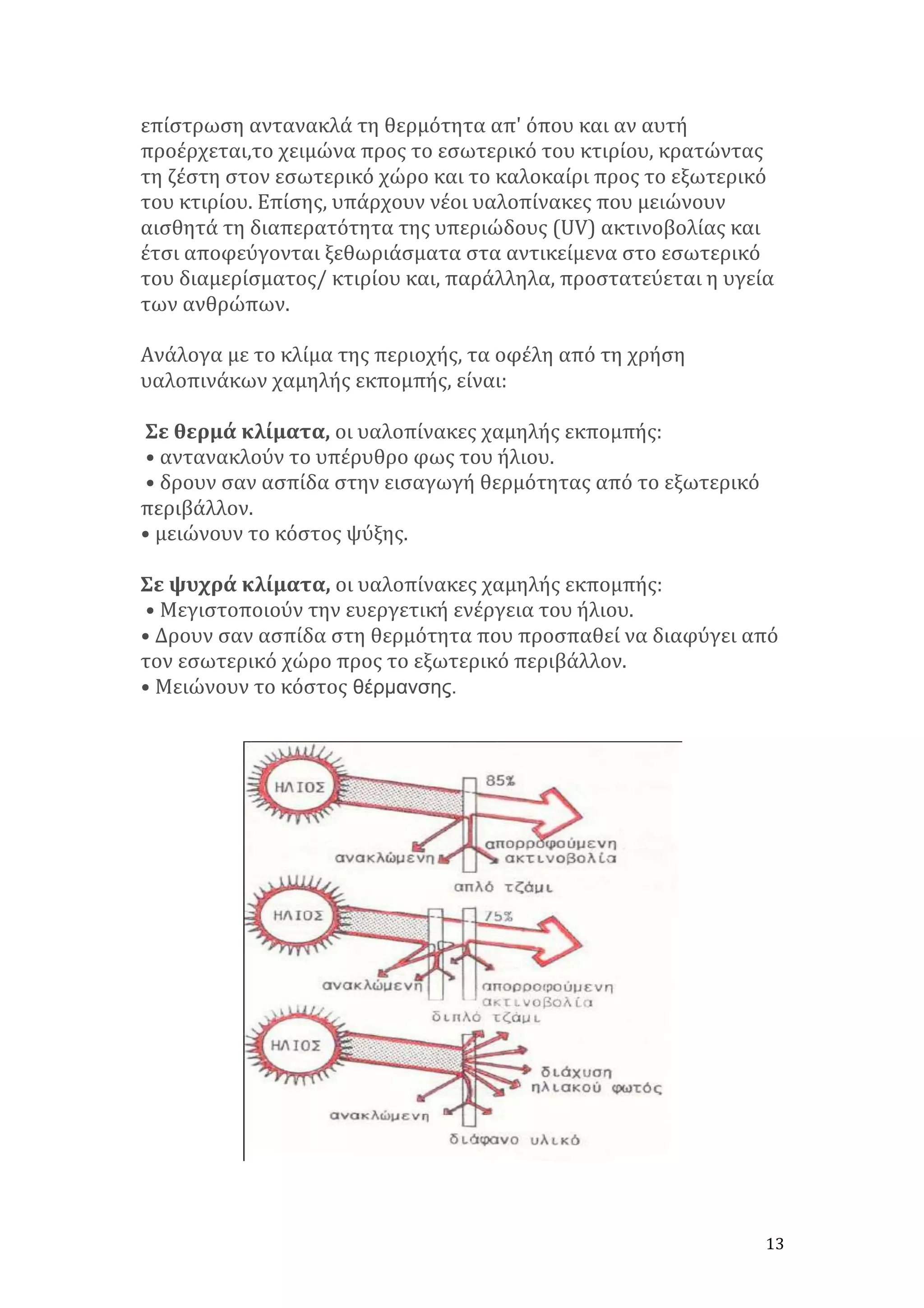 επίστρωση	
  αντανακλά	
  τη	
  θερμότητα	
  απ'	
  όπου	
  και	
  αν	
  αυτή	
  
προέρχεται,το	
  χειμώνα	
  προς	
  το	
  εσωτερικό	
  του	
  κτιρίου,	
  κρατώντας	
  
τη	
  ζέστη	
  στον	
  εσωτερικό	
  χώρο	
  και	
  το	
  καλοκαίρι	
  προς	
  το	
  εξωτερικό	
  
του	
  κτιρίου.	
  Επίσης,	
  υπάρχουν	
  νέοι	
  υαλοπίνακες	
  που	
  μειώνουν	
  
αισθητά	
  τη	
  διαπερατότητα	
  της	
  υπεριώδους	
  (UV)	
  ακτινοβολίας	
  και	
  
έτσι	
  αποφεύγονται	
  ξεθωριάσματα	
  στα	
  αντικείμενα	
  στο	
  εσωτερικό	
  
του	
  διαμερίσματος/	
  κτιρίου	
  και,	
  παράλληλα,	
  προστατεύεται	
  η	
  υγεία	
  
των	
  ανθρώπων.	
  	
  
	
  
Ανάλογα	
  με	
  το	
  κλίμα	
  της	
  περιοχής,	
  τα	
  οφέλη	
  από	
  τη	
  χρήση	
  
υαλοπινάκων	
  χαμηλής	
  εκπομπής,	
  είναι:	
  	
  
	
  
	
  Σε	
  θερμά	
  κλίματα,	
  οι	
  υαλοπίνακες	
  χαμηλής	
  εκπομπής:	
  
	
  •	
  αντανακλούν	
  το	
  υπέρυθρο	
  φως	
  του	
  ήλιου.	
  
	
  •	
  δρουν	
  σαν	
  ασπίδα	
  στην	
  εισαγωγή	
  θερμότητας	
  από	
  το	
  εξωτερικό	
  
περιβάλλον.	
  	
  
•	
  μειώνουν	
  το	
  κόστος	
  ψύξης.	
  	
  	
  
	
  
Σε	
  ψυχρά	
  κλίματα,	
  οι	
  υαλοπίνακες	
  χαμηλής	
  εκπομπής:	
  
	
  •	
  Μεγιστοποιούν	
  την	
  ευεργετική	
  ενέργεια	
  του	
  ήλιου.	
  	
  
•	
  Δρουν	
  σαν	
  ασπίδα	
  στη	
  θερμότητα	
  που	
  προσπαθεί	
  να	
  διαφύγει	
  από	
  
τον	
  εσωτερικό	
  χώρο	
  προς	
  το	
  εξωτερικό	
  περιβάλλον.	
  	
  
•	
  Μειώνουν	
  το	
  κόστος θέρµανσης.

	
  

13	
  

 