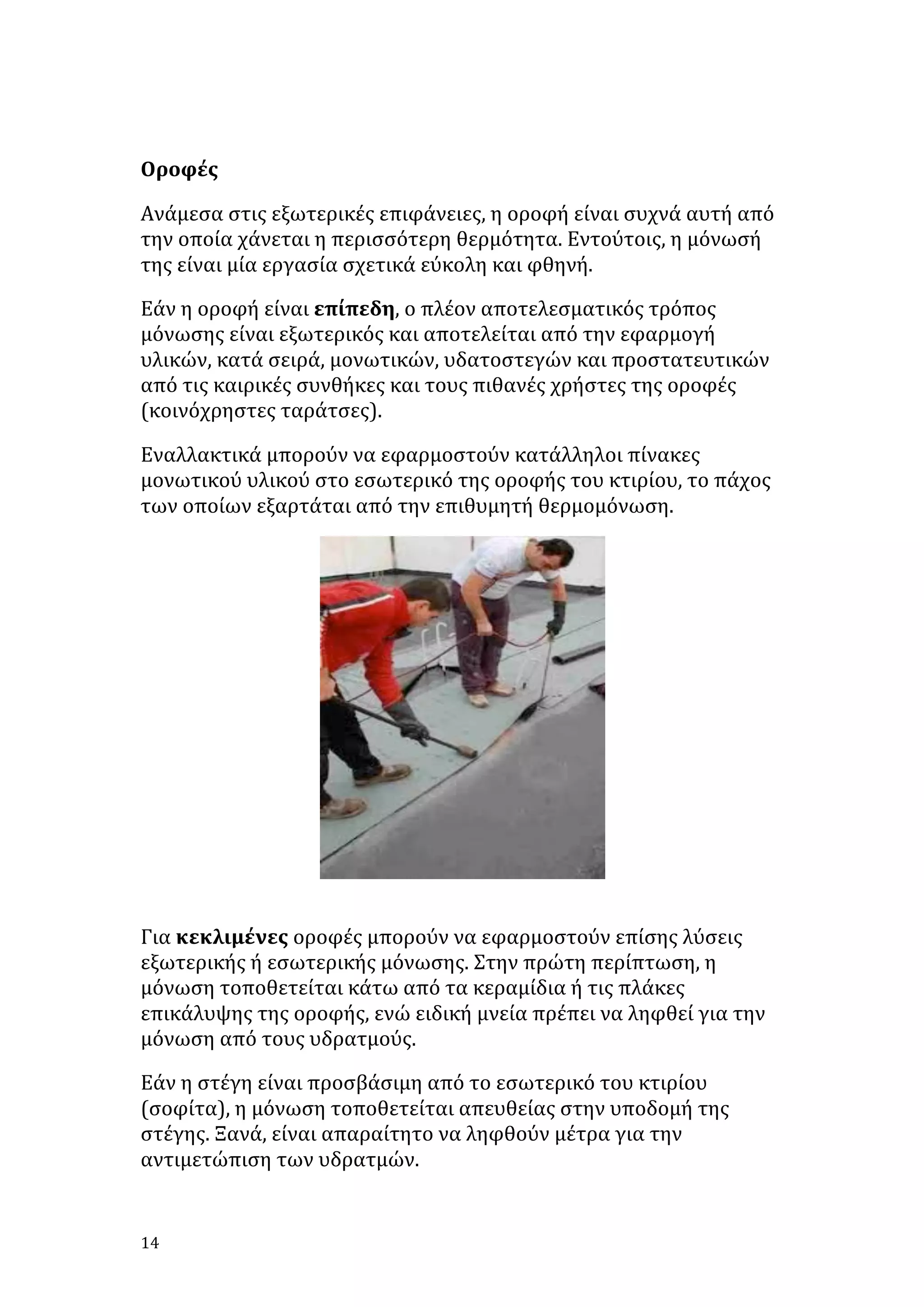 
Οροφές	
  
Ανάμεσα	
  στις	
  εξωτερικές	
  επιφάνειες,	
  η	
  οροφή	
  είναι	
  συχνά	
  αυτή	
  από	
  
την	
  οποία	
  χάνεται	
  η	
  περισσότερη	
  θερμότητα.	
  Εντούτοις,	
  η	
  μόνωσή	
  
της	
  είναι	
  μία	
  εργασία	
  σχετικά	
  εύκολη	
  και	
  φθηνή.	
  
Εάν	
  η	
  οροφή	
  είναι	
  επίπεδη,	
  ο	
  πλέον	
  αποτελεσματικός	
  τρόπος	
  
μόνωσης	
  είναι	
  εξωτερικός	
  και	
  αποτελείται	
  από	
  την	
  εφαρμογή	
  
υλικών,	
  κατά	
  σειρά,	
  μονωτικών,	
  υδατοστεγών	
  και	
  προστατευτικών	
  
από	
  τις	
  καιρικές	
  συνθήκες	
  και	
  τους	
  πιθανές	
  χρήστες	
  της	
  οροφές	
  
(κοινόχρηστες	
  ταράτσες).	
  
Εναλλακτικά	
  μπορούν	
  να	
  εφαρμοστούν	
  κατάλληλοι	
  πίνακες	
  
μονωτικού	
  υλικού	
  στο	
  εσωτερικό	
  της	
  οροφής	
  του	
  κτιρίου,	
  το	
  πάχος	
  
των	
  οποίων	
  εξαρτάται	
  από	
  την	
  επιθυμητή	
  θερμομόνωση.	
  

	
  
Για	
  κεκλιμένες	
  οροφές	
  μπορούν	
  να	
  εφαρμοστούν	
  επίσης	
  λύσεις	
  
εξωτερικής	
  ή	
  εσωτερικής	
  μόνωσης.	
  Στην	
  πρώτη	
  περίπτωση,	
  η	
  
μόνωση	
  τοποθετείται	
  κάτω	
  από	
  τα	
  κεραμίδια	
  ή	
  τις	
  πλάκες	
  
επικάλυψης	
  της	
  οροφής,	
  ενώ	
  ειδική	
  μνεία	
  πρέπει	
  να	
  ληφθεί	
  για	
  την	
  
μόνωση	
  από	
  τους	
  υδρατμούς.	
  
Εάν	
  η	
  στέγη	
  είναι	
  προσβάσιμη	
  από	
  το	
  εσωτερικό	
  του	
  κτιρίου	
  
(σοφίτα),	
  η	
  μόνωση	
  τοποθετείται	
  απευθείας	
  στην	
  υποδομή	
  της	
  
στέγης.	
  Ξανά,	
  είναι	
  απαραίτητο	
  να	
  ληφθούν	
  μέτρα	
  για	
  την	
  
αντιμετώπιση	
  των	
  υδρατμών.	
  

14	
   	
  

 