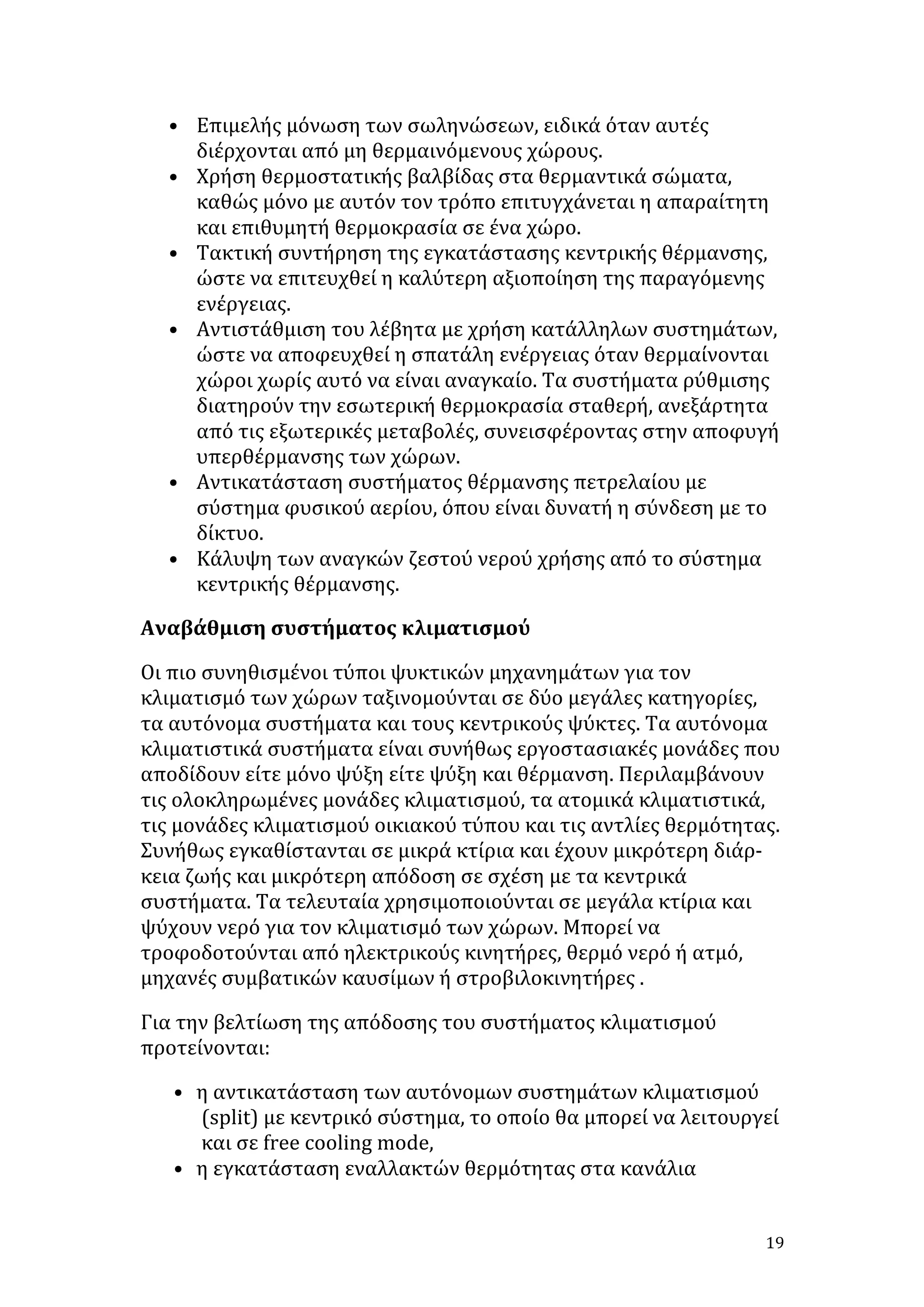 • Επιμελής	
  μόνωση	
  των	
  σωληνώσεων,	
  ειδικά	
  όταν	
  αυτές	
  
διέρχονται	
  από	
  μη	
  θερμαινόμενους	
  χώρους.	
  	
  
• Χρήση	
  θερμοστατικής	
  βαλβίδας	
  στα	
  θερμαντικά	
  σώματα,	
  
καθώς	
  μόνο	
  με	
  αυτόν	
  τον	
  τρόπο	
  επιτυγχάνεται	
  η	
  απαραίτητη	
  
και	
  επιθυμητή	
  θερμοκρασία	
  σε	
  ένα	
  χώρο.	
  	
  
• Τακτική	
  συντήρηση	
  της	
  εγκατάστασης	
  κεντρικής	
  θέρμανσης,	
  
ώστε	
  να	
  επιτευχθεί	
  η	
  καλύτερη	
  αξιοποίηση	
  της	
  παραγόμενης	
  
ενέργειας.	
  	
  
• Αντιστάθμιση	
  του	
  λέβητα	
  με	
  χρήση	
  κατάλληλων	
  συστημάτων,	
  
ώστε	
  να	
  αποφευχθεί	
  η	
  σπατάλη	
  ενέργειας	
  όταν	
  θερμαίνονται	
  
χώροι	
  χωρίς	
  αυτό	
  να	
  είναι	
  αναγκαίο.	
  Τα	
  συστήματα	
  ρύθμισης	
  
διατηρούν	
  την	
  εσωτερική	
  θερμοκρασία	
  σταθερή,	
  ανεξάρτητα	
  
από	
  τις	
  εξωτερικές	
  μεταβολές,	
  συνεισφέροντας	
  στην	
  αποφυγή	
  
υπερθέρμανσης	
  των	
  χώρων.	
  	
  
• Αντικατάσταση	
  συστήματος	
  θέρμανσης	
  πετρελαίου	
  με	
  
σύστημα	
  φυσικού	
  αερίου,	
  όπου	
  είναι	
  δυνατή	
  η	
  σύνδεση	
  με	
  το	
  
δίκτυο.	
  	
  
• Κάλυψη	
  των	
  αναγκών	
  ζεστού	
  νερού	
  χρήσης	
  από	
  το	
  σύστημα	
  
κεντρικής	
  θέρμανσης.	
  
Αναβάθμιση	
  συστήματος	
  κλιματισμού	
  
Οι	
  πιο	
  συνηθισμένοι	
  τύποι	
  ψυκτικών	
  μηχανημάτων	
  για	
  τον	
  
κλιματισμό	
  των	
  χώρων	
  ταξινομούνται	
  σε	
  δύο	
  μεγάλες	
  κατηγορίες,	
  
τα	
  αυτόνομα	
  συστήματα	
  και	
  τους	
  κεντρικούς	
  ψύκτες.	
  Τα	
  αυτόνομα	
  
κλιματιστικά	
  συστήματα	
  είναι	
  συνήθως	
  εργοστασιακές	
  μονάδες	
  που	
  
αποδίδουν	
  είτε	
  μόνο	
  ψύξη	
  είτε	
  ψύξη	
  και	
  θέρμανση.	
  Περιλαμβάνουν	
  
τις	
  ολοκληρωμένες	
  μονάδες	
  κλιματισμού,	
  τα	
  ατομικά	
  κλιματιστικά,	
  
τις	
  μονάδες	
  κλιματισμού	
  οικιακού	
  τύπου	
  και	
  τις	
  αντλίες	
  θερμότητας.	
  
Συνήθως	
  εγκαθίστανται	
  σε	
  μικρά	
  κτίρια	
  και	
  έχουν	
  μικρότερη	
  διάρ-­‐	
  
κεια	
  ζωής	
  και	
  μικρότερη	
  απόδοση	
  σε	
  σχέση	
  με	
  τα	
  κεντρικά	
  
συστήματα.	
  Τα	
  τελευταία	
  χρησιμοποιούνται	
  σε	
  μεγάλα	
  κτίρια	
  και	
  
ψύχουν	
  νερό	
  για	
  τον	
  κλιματισμό	
  των	
  χώρων.	
  Μπορεί	
  να	
  
τροφοδοτούνται	
  από	
  ηλεκτρικούς	
  κινητήρες,	
  θερμό	
  νερό	
  ή	
  ατμό,	
  
μηχανές	
  συμβατικών	
  καυσίμων	
  ή	
  στροβιλοκινητήρες	
  .	
  
Για	
  την	
  βελτίωση	
  της	
  απόδοσης	
  του	
  συστήματος	
  κλιματισμού	
  
προτείνονται:	
  
• η	
  αντικατάσταση	
  των	
  αυτόνομων	
  συστημάτων	
  κλιματισμού	
  
(split)	
  με	
  κεντρικό	
  σύστημα,	
  το	
  οποίο	
  θα	
  μπορεί	
  να	
  λειτουργεί	
  
και	
  σε	
  free	
  cooling	
  mode,	
  	
  
• η	
  εγκατάσταση	
  εναλλακτών	
  θερμότητας	
  στα	
  κανάλια	
  
	
  

19	
  

 