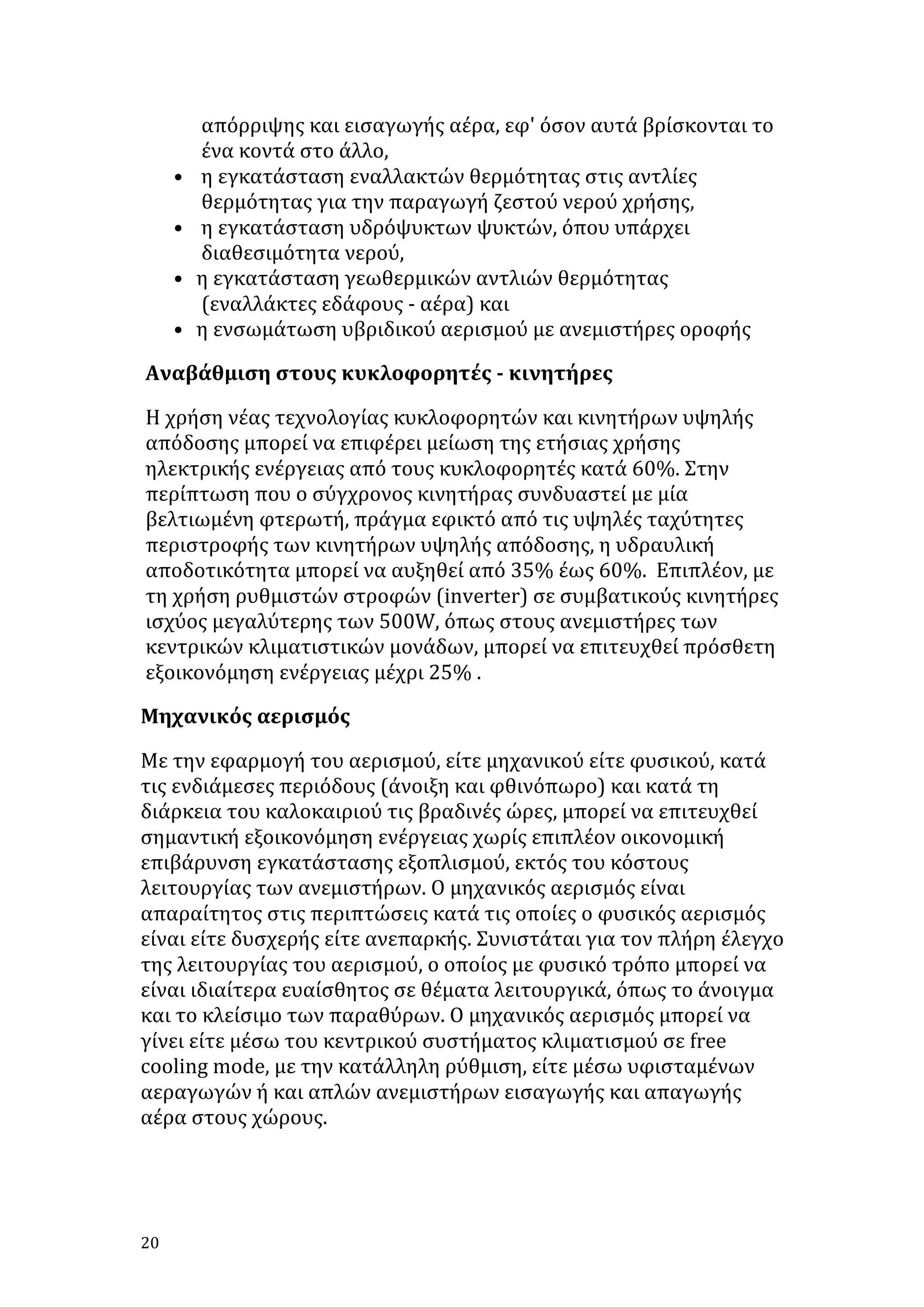 •
•
•
•

απόρριψης	
  και	
  εισαγωγής	
  αέρα,	
  εφ'	
  όσον	
  αυτά	
  βρίσκονται	
  το	
  
ένα	
  κοντά	
  στο	
  άλλο,	
  	
  
	
  η	
  εγκατάσταση	
  εναλλακτών	
  θερμότητας	
  στις	
  αντλίες	
  
θερμότητας	
  για	
  την	
  παραγωγή	
  ζεστού	
  νερού	
  χρήσης,	
  	
  
	
  η	
  εγκατάσταση	
  υδρόψυκτων	
  ψυκτών,	
  όπου	
  υπάρχει	
  
διαθεσιμότητα	
  νερού,	
  	
  
η	
  εγκατάσταση	
  γεωθερμικών	
  αντλιών	
  θερμότητας	
  
(εναλλάκτες	
  εδάφους	
  -­‐	
  αέρα)	
  και	
  	
  
η	
  ενσωμάτωση	
  υβριδικού	
  αερισμού	
  με	
  ανεμιστήρες	
  οροφής	
  	
  

Αναβάθμιση	
  στους	
  κυκλοφορητές	
  -­‐	
  κινητήρες	
  	
  	
  
Η	
  χρήση	
  νέας	
  τεχνολογίας	
  κυκλοφορητών	
  και	
  κινητήρων	
  υψηλής	
  
απόδοσης	
  μπορεί	
  να	
  επιφέρει	
  μείωση	
  της	
  ετήσιας	
  χρήσης	
  
ηλεκτρικής	
  ενέργειας	
  από	
  τους	
  κυκλοφορητές	
  κατά	
  60%.	
  Στην	
  
περίπτωση	
  που	
  ο	
  σύγχρονος	
  κινητήρας	
  συνδυαστεί	
  με	
  μία	
  
βελτιωμένη	
  φτερωτή,	
  πράγμα	
  εφικτό	
  από	
  τις	
  υψηλές	
  ταχύτητες	
  
περιστροφής	
  των	
  κινητήρων	
  υψηλής	
  απόδοσης,	
  η	
  υδραυλική	
  
αποδοτικότητα	
  μπορεί	
  να	
  αυξηθεί	
  από	
  35%	
  έως	
  60%.	
  	
  Επιπλέον,	
  με	
  
τη	
  χρήση	
  ρυθμιστών	
  στροφών	
  (inverter)	
  σε	
  συμβατικούς	
  κινητήρες	
  
ισχύος	
  μεγαλύτερης	
  των	
  500W,	
  όπως	
  στους	
  ανεμιστήρες	
  των	
  
κεντρικών	
  κλιματιστικών	
  μονάδων,	
  μπορεί	
  να	
  επιτευχθεί	
  πρόσθετη	
  
εξοικονόμηση	
  ενέργειας	
  μέχρι	
  25%	
  .	
  
Μηχανικός	
  αερισμός	
  	
  	
  
Με	
  την	
  εφαρμογή	
  του	
  αερισμού,	
  είτε	
  μηχανικού	
  είτε	
  φυσικού,	
  κατά	
  
τις	
  ενδιάμεσες	
  περιόδους	
  (άνοιξη	
  και	
  φθινόπωρο)	
  και	
  κατά	
  τη	
  
διάρκεια	
  του	
  καλοκαιριού	
  τις	
  βραδινές	
  ώρες,	
  μπορεί	
  να	
  επιτευχθεί	
  
σημαντική	
  εξοικονόμηση	
  ενέργειας	
  χωρίς	
  επιπλέον	
  οικονομική	
  
επιβάρυνση	
  εγκατάστασης	
  εξοπλισμού,	
  εκτός	
  του	
  κόστους	
  
λειτουργίας	
  των	
  ανεμιστήρων.	
  Ο	
  μηχανικός	
  αερισμός	
  είναι	
  
απαραίτητος	
  στις	
  περιπτώσεις	
  κατά	
  τις	
  οποίες	
  ο	
  φυσικός	
  αερισμός	
  
είναι	
  είτε	
  δυσχερής	
  είτε	
  ανεπαρκής.	
  Συνιστάται	
  για	
  τον	
  πλήρη	
  έλεγχο	
  
της	
  λειτουργίας	
  του	
  αερισμού,	
  ο	
  οποίος	
  με	
  φυσικό	
  τρόπο	
  μπορεί	
  να	
  
είναι	
  ιδιαίτερα	
  ευαίσθητος	
  σε	
  θέματα	
  λειτουργικά,	
  όπως	
  το	
  άνοιγμα	
  
και	
  το	
  κλείσιμο	
  των	
  παραθύρων.	
  Ο	
  μηχανικός	
  αερισμός	
  μπορεί	
  να	
  
γίνει	
  είτε	
  μέσω	
  του	
  κεντρικού	
  συστήματος	
  κλιματισμού	
  σε	
  free	
  
cooling	
  mode,	
  με	
  την	
  κατάλληλη	
  ρύθμιση,	
  είτε	
  μέσω	
  υφισταμένων	
  
αεραγωγών	
  ή	
  και	
  απλών	
  ανεμιστήρων	
  εισαγωγής	
  και	
  απαγωγής	
  
αέρα	
  στους	
  χώρους.	
  
	
  

20	
   	
  

 