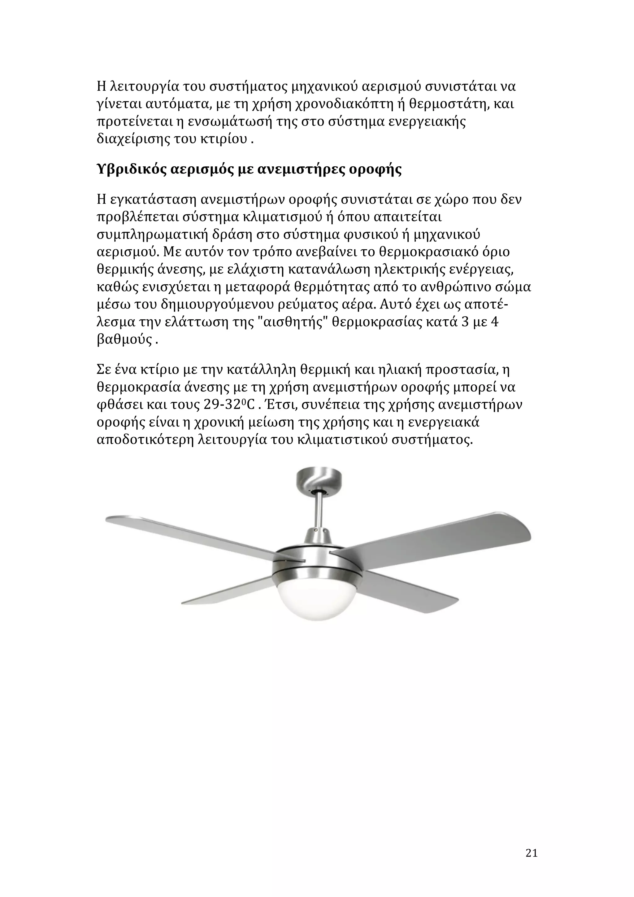 Η	
  λειτουργία	
  του	
  συστήματος	
  μηχανικού	
  αερισμού	
  συνιστάται	
  να	
  
γίνεται	
  αυτόματα,	
  με	
  τη	
  χρήση	
  χρονοδιακόπτη	
  ή	
  θερμοστάτη,	
  και	
  
προτείνεται	
  η	
  ενσωμάτωσή	
  της	
  στο	
  σύστημα	
  ενεργειακής	
  
διαχείρισης	
  του	
  κτιρίου	
  .	
  
Υβριδικός	
  αερισμός	
  με	
  ανεμιστήρες	
  οροφής	
  
Η	
  εγκατάσταση	
  ανεμιστήρων	
  οροφής	
  συνιστάται	
  σε	
  χώρο	
  που	
  δεν	
  
προβλέπεται	
  σύστημα	
  κλιματισμού	
  ή	
  όπου	
  απαιτείται	
  
συμπληρωματική	
  δράση	
  στο	
  σύστημα	
  φυσικού	
  ή	
  μηχανικού	
  
αερισμού.	
  Με	
  αυτόν	
  τον	
  τρόπο	
  ανεβαίνει	
  το	
  θερμοκρασιακό	
  όριο	
  
θερμικής	
  άνεσης,	
  με	
  ελάχιστη	
  κατανάλωση	
  ηλεκτρικής	
  ενέργειας,	
  
καθώς	
  ενισχύεται	
  η	
  μεταφορά	
  θερμότητας	
  από	
  το	
  ανθρώπινο	
  σώμα	
  
μέσω	
  του	
  δημιουργούμενου	
  ρεύματος	
  αέρα.	
  Αυτό	
  έχει	
  ως	
  αποτέ-­‐	
  
λεσμα	
  την	
  ελάττωση	
  της	
  "αισθητής"	
  θερμοκρασίας	
  κατά	
  3	
  με	
  4	
  
βαθμούς	
  .	
  
Σε	
  ένα	
  κτίριο	
  με	
  την	
  κατάλληλη	
  θερμική	
  και	
  ηλιακή	
  προστασία,	
  η	
  
θερμοκρασία	
  άνεσης	
  με	
  τη	
  χρήση	
  ανεμιστήρων	
  οροφής	
  μπορεί	
  να	
  
φθάσει	
  και	
  τους	
  29-­‐320C	
  .	
  Έτσι,	
  συνέπεια	
  της	
  χρήσης	
  ανεμιστήρων	
  
οροφής	
  είναι	
  η	
  χρονική	
  μείωση	
  της	
  χρήσης	
  και	
  η	
  ενεργειακά	
  
αποδοτικότερη	
  λειτουργία	
  του	
  κλιματιστικού	
  συστήματος.	
  

	
  
	
  
	
  
	
  
	
  
	
  
	
  
	
  
	
  

21	
  

 