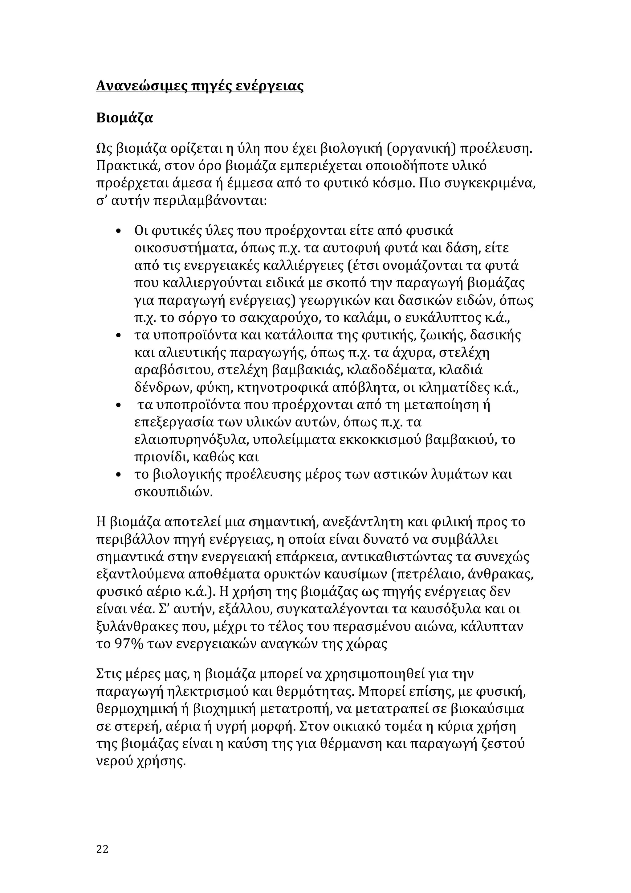 Ανανεώσιμες	
  πηγές	
  ενέργειας	
  
Βιομάζα	
  
Ως	
  βιομάζα	
  ορίζεται	
  η	
  ύλη	
  που	
  έχει	
  βιολογική	
  (οργανική)	
  προέλευση.	
  
Πρακτικά,	
  στον	
  όρο	
  βιομάζα	
  εμπεριέχεται	
  οποιοδήποτε	
  υλικό	
  
προέρχεται	
  άμεσα	
  ή	
  έμμεσα	
  από	
  το	
  φυτικό	
  κόσμο.	
  Πιο	
  συγκεκριμένα,	
  
σ’	
  αυτήν	
  περιλαμβάνονται:	
  	
  
• Οι	
  φυτικές	
  ύλες	
  που	
  προέρχονται	
  είτε	
  από	
  φυσικά	
  
οικοσυστήματα,	
  όπως	
  π.χ.	
  τα	
  αυτοφυή	
  φυτά	
  και	
  δάση,	
  είτε	
  
από	
  τις	
  ενεργειακές	
  καλλιέργειες	
  (έτσι	
  ονομάζονται	
  τα	
  φυτά	
  
που	
  καλλιεργούνται	
  ειδικά	
  με	
  σκοπό	
  την	
  παραγωγή	
  βιομάζας	
  
για	
  παραγωγή	
  ενέργειας)	
  γεωργικών	
  και	
  δασικών	
  ειδών,	
  όπως	
  
π.χ.	
  το	
  σόργο	
  το	
  σακχαρούχο,	
  το	
  καλάμι,	
  ο	
  ευκάλυπτος	
  κ.ά.,	
  	
  
• τα	
  υποπροϊόντα	
  και	
  κατάλοιπα	
  της	
  φυτικής,	
  ζωικής,	
  δασικής	
  
και	
  αλιευτικής	
  παραγωγής,	
  όπως	
  π.χ.	
  τα	
  άχυρα,	
  στελέχη	
  
αραβόσιτου,	
  στελέχη	
  βαμβακιάς,	
  κλαδοδέματα,	
  κλαδιά	
  
δένδρων,	
  φύκη,	
  κτηνοτροφικά	
  απόβλητα,	
  οι	
  κληματίδες	
  κ.ά.,	
  
• 	
  τα	
  υποπροϊόντα	
  που	
  προέρχονται	
  από	
  τη	
  μεταποίηση	
  ή	
  
επεξεργασία	
  των	
  υλικών	
  αυτών,	
  όπως	
  π.χ.	
  τα	
  
ελαιοπυρηνόξυλα,	
  υπολείμματα	
  εκκοκκισμού	
  βαμβακιού,	
  το	
  
πριονίδι,	
  καθώς	
  και	
  
• το	
  βιολογικής	
  προέλευσης	
  μέρος	
  των	
  αστικών	
  λυμάτων	
  και	
  
σκουπιδιών.	
  
Η	
  βιομάζα	
  αποτελεί	
  μια	
  σημαντική,	
  ανεξάντλητη	
  και	
  φιλική	
  προς	
  το	
  
περιβάλλον	
  πηγή	
  ενέργειας,	
  η	
  οποία	
  είναι	
  δυνατό	
  να	
  συμβάλλει	
  
σημαντικά	
  στην	
  ενεργειακή	
  επάρκεια,	
  αντικαθιστώντας	
  τα	
  συνεχώς	
  
εξαντλούμενα	
  αποθέματα	
  ορυκτών	
  καυσίμων	
  (πετρέλαιο,	
  άνθρακας,	
  
φυσικό	
  αέριο	
  κ.ά.).	
  Η	
  χρήση	
  της	
  βιομάζας	
  ως	
  πηγής	
  ενέργειας	
  δεν	
  
είναι	
  νέα.	
  Σ’	
  αυτήν,	
  εξάλλου,	
  συγκαταλέγονται	
  τα	
  καυσόξυλα	
  και	
  οι	
  
ξυλάνθρακες	
  που,	
  μέχρι	
  το	
  τέλος	
  του	
  περασμένου	
  αιώνα,	
  κάλυπταν	
  
το	
  97%	
  των	
  ενεργειακών	
  αναγκών	
  της	
  χώρας	
  	
  
Στις	
  μέρες	
  μας,	
  η	
  βιομάζα	
  μπορεί	
  να	
  χρησιμοποιηθεί	
  για	
  την	
  
παραγωγή	
  ηλεκτρισμού	
  και	
  θερμότητας.	
  Μπορεί	
  επίσης,	
  με	
  φυσική,	
  
θερμοχημική	
  ή	
  βιοχημική	
  μετατροπή,	
  να	
  μετατραπεί	
  σε	
  βιοκαύσιμα	
  
σε	
  στερεή,	
  αέρια	
  ή	
  υγρή	
  μορφή.	
  Στον	
  οικιακό	
  τομέα	
  η	
  κύρια	
  χρήση	
  
της	
  βιομάζας	
  είναι	
  η	
  καύση	
  της	
  για	
  θέρμανση	
  και	
  παραγωγή	
  ζεστού	
  
νερού	
  χρήσης.	
  
	
  

22	
   	
  

 