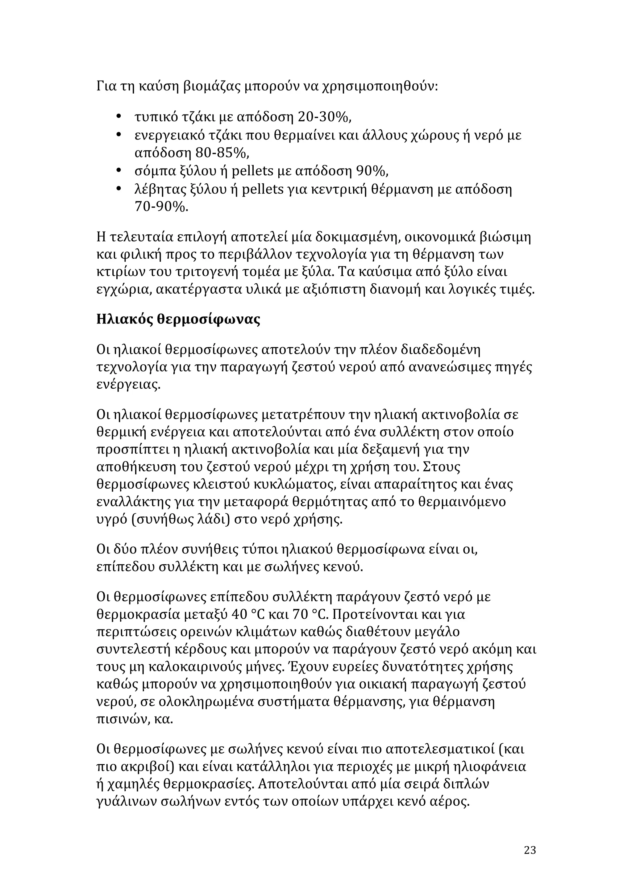 Για	
  τη	
  καύση	
  βιομάζας	
  μπορούν	
  να	
  χρησιμοποιηθούν:	
  
• τυπικό	
  τζάκι	
  με	
  απόδοση	
  20-­‐30%,	
  	
  
• ενεργειακό	
  τζάκι	
  που	
  θερμαίνει	
  και	
  άλλους	
  χώρους	
  ή	
  νερό	
  με	
  
απόδοση	
  80-­‐85%,	
  	
  
• σόμπα	
  ξύλου	
  ή	
  pellets	
  με	
  απόδοση	
  90%,	
  	
  
• λέβητας	
  ξύλου	
  ή	
  pellets	
  για	
  κεντρική	
  θέρμανση	
  με	
  απόδοση	
  
70-­‐90%.	
  	
  
Η	
  τελευταία	
  επιλογή	
  αποτελεί	
  μία	
  δοκιμασμένη,	
  οικονομικά	
  βιώσιμη	
  
και	
  φιλική	
  προς	
  το	
  περιβάλλον	
  τεχνολογία	
  για	
  τη	
  θέρμανση	
  των	
  
κτιρίων	
  του	
  τριτογενή	
  τομέα	
  με	
  ξύλα.	
  Τα	
  καύσιμα	
  από	
  ξύλο	
  είναι	
  
εγχώρια,	
  ακατέργαστα	
  υλικά	
  με	
  αξιόπιστη	
  διανομή	
  και	
  λογικές	
  τιμές.	
  	
  
Ηλιακός	
  θερμοσίφωνας	
  
Οι	
  ηλιακοί	
  θερμοσίφωνες	
  αποτελούν	
  την	
  πλέον	
  διαδεδομένη	
  
τεχνολογία	
  για	
  την	
  παραγωγή	
  ζεστού	
  νερού	
  από	
  ανανεώσιμες	
  πηγές	
  
ενέργειας.	
  
Οι	
  ηλιακοί	
  θερμοσίφωνες	
  μετατρέπουν	
  την	
  ηλιακή	
  ακτινοβολία	
  σε	
  
θερμική	
  ενέργεια	
  και	
  αποτελούνται	
  από	
  ένα	
  συλλέκτη	
  στον	
  οποίο	
  
προσπίπτει	
  η	
  ηλιακή	
  ακτινοβολία	
  και	
  μία	
  δεξαμενή	
  για	
  την	
  
αποθήκευση	
  του	
  ζεστού	
  νερού	
  μέχρι	
  τη	
  χρήση	
  του.	
  Στους	
  
θερμοσίφωνες	
  κλειστού	
  κυκλώματος,	
  είναι	
  απαραίτητος	
  και	
  ένας	
  
εναλλάκτης	
  για	
  την	
  μεταφορά	
  θερμότητας	
  από	
  το	
  θερμαινόμενο	
  
υγρό	
  (συνήθως	
  λάδι)	
  στο	
  νερό	
  χρήσης.	
  
Οι	
  δύο	
  πλέον	
  συνήθεις	
  τύποι	
  ηλιακού	
  θερμοσίφωνα	
  είναι	
  οι,	
  
επίπεδου	
  συλλέκτη	
  και	
  με	
  σωλήνες	
  κενού.	
  
Οι	
  θερμοσίφωνες	
  επίπεδου	
  συλλέκτη	
  παράγουν	
  ζεστό	
  νερό	
  με	
  
θερμοκρασία	
  μεταξύ	
  40	
  °C	
  και	
  70	
  °C.	
  Προτείνονται	
  και	
  για	
  
περιπτώσεις	
  ορεινών	
  κλιμάτων	
  καθώς	
  διαθέτουν	
  μεγάλο	
  
συντελεστή	
  κέρδους	
  και	
  μπορούν	
  να	
  παράγουν	
  ζεστό	
  νερό	
  ακόμη	
  και	
  
τους	
  μη	
  καλοκαιρινούς	
  μήνες.	
  Έχουν	
  ευρείες	
  δυνατότητες	
  χρήσης	
  
καθώς	
  μπορούν	
  να	
  χρησιμοποιηθούν	
  για	
  οικιακή	
  παραγωγή	
  ζεστού	
  
νερού,	
  σε	
  ολοκληρωμένα	
  συστήματα	
  θέρμανσης,	
  για	
  θέρμανση	
  
πισινών,	
  κα.	
  
Οι	
  θερμοσίφωνες	
  με	
  σωλήνες	
  κενού	
  είναι	
  πιο	
  αποτελεσματικοί	
  (και	
  
πιο	
  ακριβοί)	
  και	
  είναι	
  κατάλληλοι	
  για	
  περιοχές	
  με	
  μικρή	
  ηλιοφάνεια	
  
ή	
  χαμηλές	
  θερμοκρασίες.	
  Αποτελούνται	
  από	
  μία	
  σειρά	
  διπλών	
  
γυάλινων	
  σωλήνων	
  εντός	
  των	
  οποίων	
  υπάρχει	
  κενό	
  αέρος.	
  
	
  

23	
  

 