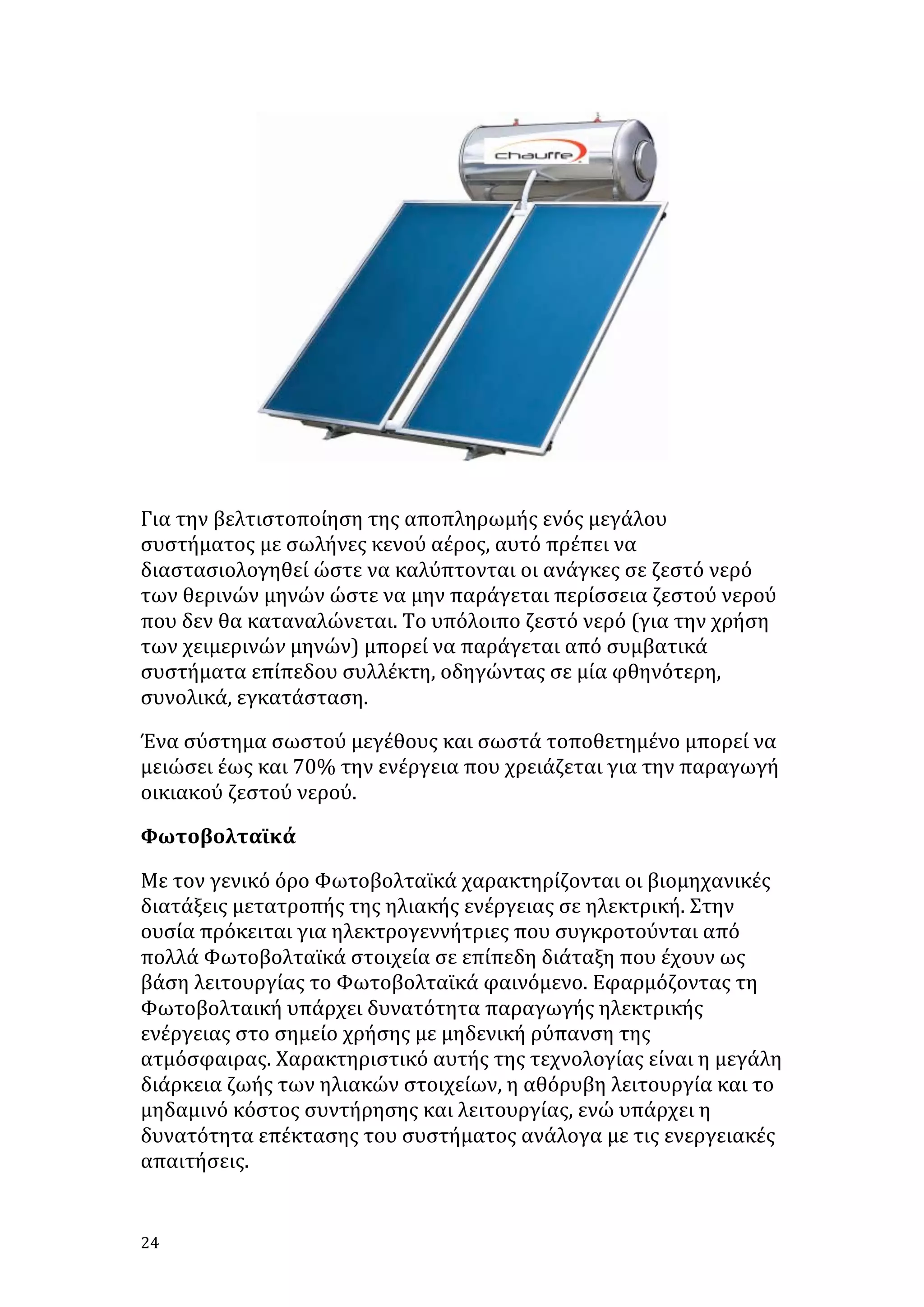  

	
  

Για	
  την	
  βελτιστοποίηση	
  της	
  αποπληρωμής	
  ενός	
  μεγάλου	
  
συστήματος	
  με	
  σωλήνες	
  κενού	
  αέρος,	
  αυτό	
  πρέπει	
  να	
  
διαστασιολογηθεί	
  ώστε	
  να	
  καλύπτονται	
  οι	
  ανάγκες	
  σε	
  ζεστό	
  νερό	
  
των	
  θερινών	
  μηνών	
  ώστε	
  να	
  μην	
  παράγεται	
  περίσσεια	
  ζεστού	
  νερού	
  
που	
  δεν	
  θα	
  καταναλώνεται.	
  Το	
  υπόλοιπο	
  ζεστό	
  νερό	
  (για	
  την	
  χρήση	
  
των	
  χειμερινών	
  μηνών)	
  μπορεί	
  να	
  παράγεται	
  από	
  συμβατικά	
  
συστήματα	
  επίπεδου	
  συλλέκτη,	
  οδηγώντας	
  σε	
  μία	
  φθηνότερη,	
  
συνολικά,	
  εγκατάσταση.	
  
Ένα	
  σύστημα	
  σωστού	
  μεγέθους	
  και	
  σωστά	
  τοποθετημένο	
  μπορεί	
  να	
  
μειώσει	
  έως	
  και	
  70%	
  την	
  ενέργεια	
  που	
  χρειάζεται	
  για	
  την	
  παραγωγή	
  
οικιακού	
  ζεστού	
  νερού.	
  
Φωτοβολταϊκά	
  
Με	
  τον	
  γενικό	
  όρο	
  Φωτοβολταϊκά	
  χαρακτηρίζονται	
  οι	
  βιομηχανικές	
  
διατάξεις	
  μετατροπής	
  της	
  ηλιακής	
  ενέργειας	
  σε	
  ηλεκτρική.	
  Στην	
  
ουσία	
  πρόκειται	
  για	
  ηλεκτρογεννήτριες	
  που	
  συγκροτούνται	
  από	
  
πολλά	
  Φωτοβολταϊκά	
  στοιχεία	
  σε	
  επίπεδη	
  διάταξη	
  που	
  έχουν	
  ως	
  
βάση	
  λειτουργίας	
  το	
  Φωτοβολταϊκά	
  φαινόμενο.	
  Εφαρμόζοντας	
  τη	
  
Φωτοβολταική	
  υπάρχει	
  δυνατότητα	
  παραγωγής	
  ηλεκτρικής	
  
ενέργειας	
  στο	
  σημείο	
  χρήσης	
  με	
  μηδενική	
  ρύπανση	
  της	
  
ατμόσφαιρας.	
  Χαρακτηριστικό	
  αυτής	
  της	
  τεχνολογίας	
  είναι	
  η	
  μεγάλη	
  
διάρκεια	
  ζωής	
  των	
  ηλιακών	
  στοιχείων,	
  η	
  αθόρυβη	
  λειτουργία	
  και	
  το	
  
μηδαμινό	
  κόστος	
  συντήρησης	
  και	
  λειτουργίας,	
  ενώ	
  υπάρχει	
  η	
  
δυνατότητα	
  επέκτασης	
  του	
  συστήματος	
  ανάλογα	
  με	
  τις	
  ενεργειακές	
  
απαιτήσεις.	
  	
  

24	
   	
  

 
