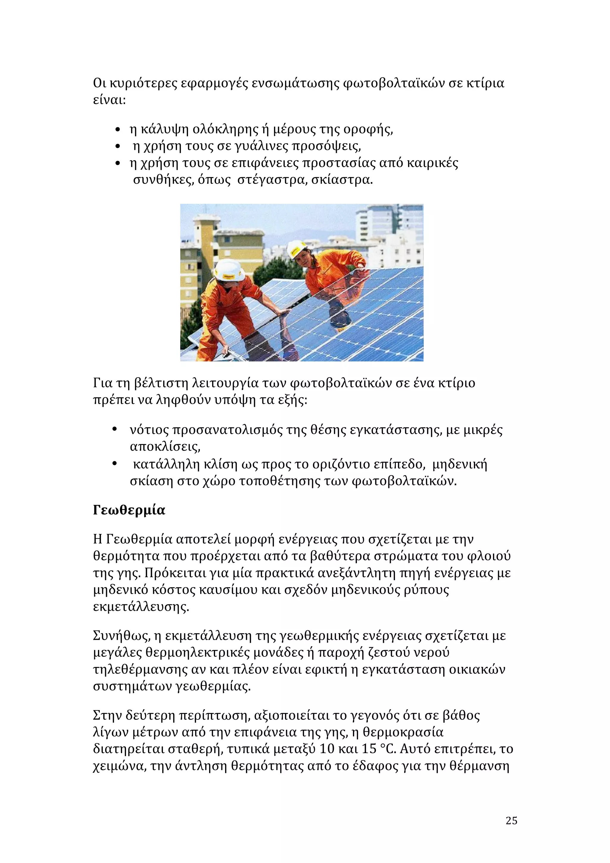 Οι	
  κυριότερες	
  εφαρμογές	
  ενσωμάτωσης	
  φωτοβολταϊκών	
  σε	
  κτίρια	
  
είναι:	
  
• η	
  κάλυψη	
  ολόκληρης	
  ή	
  μέρους	
  της	
  οροφής,	
  	
  
• 	
  η	
  χρήση	
  τους	
  σε	
  γυάλινες	
  προσόψεις,	
  	
  
• η	
  χρήση	
  τους	
  σε	
  επιφάνειες	
  προστασίας	
  από	
  καιρικές	
  
συνθήκες,	
  όπως	
  	
  στέγαστρα,	
  σκίαστρα.	
  	
  	
  	
  
	
  	
  	
  	
  	
  

	
  	
  	
  	
  	
  	
  	
  	
  	
  	
  	
  	
  	
  	
  	
  

	
  

Για	
  τη	
  βέλτιστη	
  λειτουργία	
  των	
  φωτοβολταϊκών	
  σε	
  ένα	
  κτίριο	
  
πρέπει	
  να	
  ληφθούν	
  υπόψη	
  τα	
  εξής:	
  	
  
• νότιος	
  προσανατολισμός	
  της	
  θέσης	
  εγκατάστασης,	
  με	
  μικρές	
  
αποκλίσεις,	
  	
  
• 	
  κατάλληλη	
  κλίση	
  ως	
  προς	
  το	
  οριζόντιο	
  επίπεδο,	
  	
  μηδενική	
  
σκίαση	
  στο	
  χώρο	
  τοποθέτησης	
  των	
  φωτοβολταϊκών.	
  
Γεωθερμία	
  
Η	
  Γεωθερμία	
  αποτελεί	
  μορφή	
  ενέργειας	
  που	
  σχετίζεται	
  με	
  την	
  
θερμότητα	
  που	
  προέρχεται	
  από	
  τα	
  βαθύτερα	
  στρώματα	
  του	
  φλοιού	
  
της	
  γης.	
  Πρόκειται	
  για	
  μία	
  πρακτικά	
  ανεξάντλητη	
  πηγή	
  ενέργειας	
  με	
  
μηδενικό	
  κόστος	
  καυσίμου	
  και	
  σχεδόν	
  μηδενικούς	
  ρύπους	
  
εκμετάλλευσης.	
  
Συνήθως,	
  η	
  εκμετάλλευση	
  της	
  γεωθερμικής	
  ενέργειας	
  σχετίζεται	
  με	
  
μεγάλες	
  θερμοηλεκτρικές	
  μονάδες	
  ή	
  παροχή	
  ζεστού	
  νερού	
  
τηλεθέρμανσης	
  αν	
  και	
  πλέον	
  είναι	
  εφικτή	
  η	
  εγκατάσταση	
  οικιακών	
  
συστημάτων	
  γεωθερμίας.	
  
Στην	
  δεύτερη	
  περίπτωση,	
  αξιοποιείται	
  το	
  γεγονός	
  ότι	
  σε	
  βάθος	
  
λίγων	
  μέτρων	
  από	
  την	
  επιφάνεια	
  της	
  γης,	
  η	
  θερμοκρασία	
  
διατηρείται	
  σταθερή,	
  τυπικά	
  μεταξύ	
  10	
  και	
  15	
  °C.	
  Αυτό	
  επιτρέπει,	
  το	
  
χειμώνα,	
  την	
  άντληση	
  θερμότητας	
  από	
  το	
  έδαφος	
  για	
  την	
  θέρμανση	
  

	
  

25	
  

 