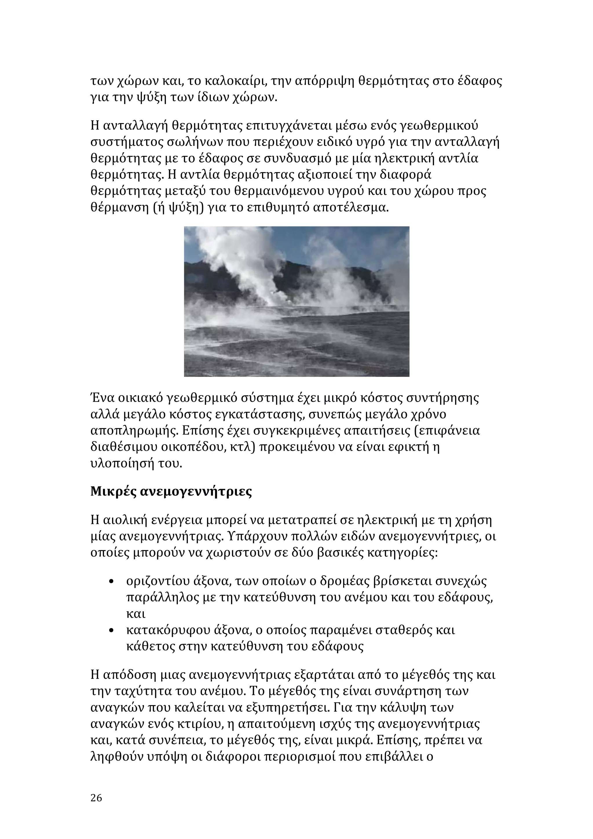 των	
  χώρων	
  και,	
  το	
  καλοκαίρι,	
  την	
  απόρριψη	
  θερμότητας	
  στο	
  έδαφος	
  
για	
  την	
  ψύξη	
  των	
  ίδιων	
  χώρων.	
  
Η	
  ανταλλαγή	
  θερμότητας	
  επιτυγχάνεται	
  μέσω	
  ενός	
  γεωθερμικού	
  
συστήματος	
  σωλήνων	
  που	
  περιέχουν	
  ειδικό	
  υγρό	
  για	
  την	
  ανταλλαγή	
  
θερμότητας	
  με	
  το	
  έδαφος	
  σε	
  συνδυασμό	
  με	
  μία	
  ηλεκτρική	
  αντλία	
  
θερμότητας.	
  Η	
  αντλία	
  θερμότητας	
  αξιοποιεί	
  την	
  διαφορά	
  
θερμότητας	
  μεταξύ	
  του	
  θερμαινόμενου	
  υγρού	
  και	
  του	
  χώρου	
  προς	
  
θέρμανση	
  (ή	
  ψύξη)	
  για	
  το	
  επιθυμητό	
  αποτέλεσμα.	
  	
  

	
  
Ένα	
  οικιακό	
  γεωθερμικό	
  σύστημα	
  έχει	
  μικρό	
  κόστος	
  συντήρησης	
  
αλλά	
  μεγάλο	
  κόστος	
  εγκατάστασης,	
  συνεπώς	
  μεγάλο	
  χρόνο	
  
αποπληρωμής.	
  Επίσης	
  έχει	
  συγκεκριμένες	
  απαιτήσεις	
  (επιφάνεια	
  
διαθέσιμου	
  οικοπέδου,	
  κτλ)	
  προκειμένου	
  να	
  είναι	
  εφικτή	
  η	
  
υλοποίησή	
  του.	
  
Μικρές	
  ανεμογεννήτριες	
  
Η	
  αιολική	
  ενέργεια	
  μπορεί	
  να	
  μετατραπεί	
  σε	
  ηλεκτρική	
  με	
  τη	
  χρήση	
  
μίας	
  ανεμογεννήτριας.	
  Υπάρχουν	
  πολλών	
  ειδών	
  ανεμογεννήτριες,	
  οι	
  
οποίες	
  μπορούν	
  να	
  χωριστούν	
  σε	
  δύο	
  βασικές	
  κατηγορίες:	
  
• οριζοντίου	
  άξονα,	
  των	
  οποίων	
  ο	
  δρομέας	
  βρίσκεται	
  συνεχώς	
  
παράλληλος	
  με	
  την	
  κατεύθυνση	
  του	
  ανέμου	
  και	
  του	
  εδάφους,	
  
και	
  
• κατακόρυφου	
  άξονα,	
  ο	
  οποίος	
  παραμένει	
  σταθερός	
  και	
  
κάθετος	
  στην	
  κατεύθυνση	
  του	
  εδάφους	
  	
  
Η	
  απόδοση	
  μιας	
  ανεμογεννήτριας	
  εξαρτάται	
  από	
  το	
  μέγεθός	
  της	
  και	
  
την	
  ταχύτητα	
  του	
  ανέμου.	
  Το	
  μέγεθός	
  της	
  είναι	
  συνάρτηση	
  των	
  
αναγκών	
  που	
  καλείται	
  να	
  εξυπηρετήσει.	
  Για	
  την	
  κάλυψη	
  των	
  
αναγκών	
  ενός	
  κτιρίου,	
  η	
  απαιτούμενη	
  ισχύς	
  της	
  ανεμογεννήτριας	
  
και,	
  κατά	
  συνέπεια,	
  το	
  μέγεθός	
  της,	
  είναι	
  μικρά.	
  Επίσης,	
  πρέπει	
  να	
  
ληφθούν	
  υπόψη	
  οι	
  διάφοροι	
  περιορισμοί	
  που	
  επιβάλλει	
  ο	
  
26	
   	
  

 