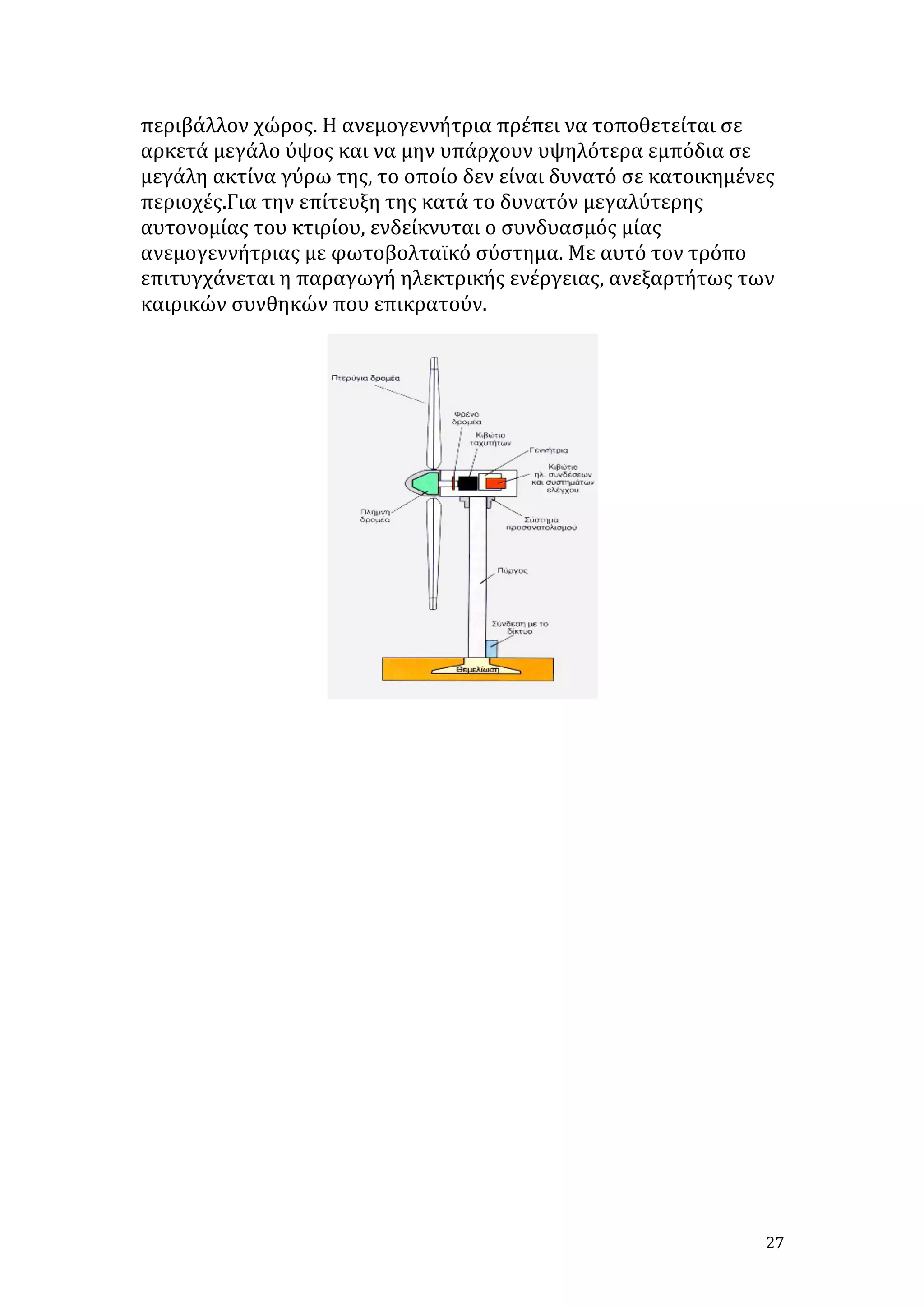 περιβάλλον	
  χώρος.	
  Η	
  ανεμογεννήτρια	
  πρέπει	
  να	
  τοποθετείται	
  σε	
  
αρκετά	
  μεγάλο	
  ύψος	
  και	
  να	
  μην	
  υπάρχουν	
  υψηλότερα	
  εμπόδια	
  σε	
  
μεγάλη	
  ακτίνα	
  γύρω	
  της,	
  το	
  οποίο	
  δεν	
  είναι	
  δυνατό	
  σε	
  κατοικημένες	
  
περιοχές.Για	
  την	
  επίτευξη	
  της	
  κατά	
  το	
  δυνατόν	
  μεγαλύτερης	
  
αυτονομίας	
  του	
  κτιρίου,	
  ενδείκνυται	
  ο	
  συνδυασμός	
  μίας	
  
ανεμογεννήτριας	
  με	
  φωτοβολταϊκό	
  σύστημα.	
  Με	
  αυτό	
  τον	
  τρόπο	
  
επιτυγχάνεται	
  η	
  παραγωγή	
  ηλεκτρικής	
  ενέργειας,	
  ανεξαρτήτως	
  των	
  
καιρικών	
  συνθηκών	
  που	
  επικρατούν.	
  

	
  
	
  
	
  
	
  
	
  
	
  
	
  
	
  
	
  
	
  
	
  
	
  
	
  

27	
  

 