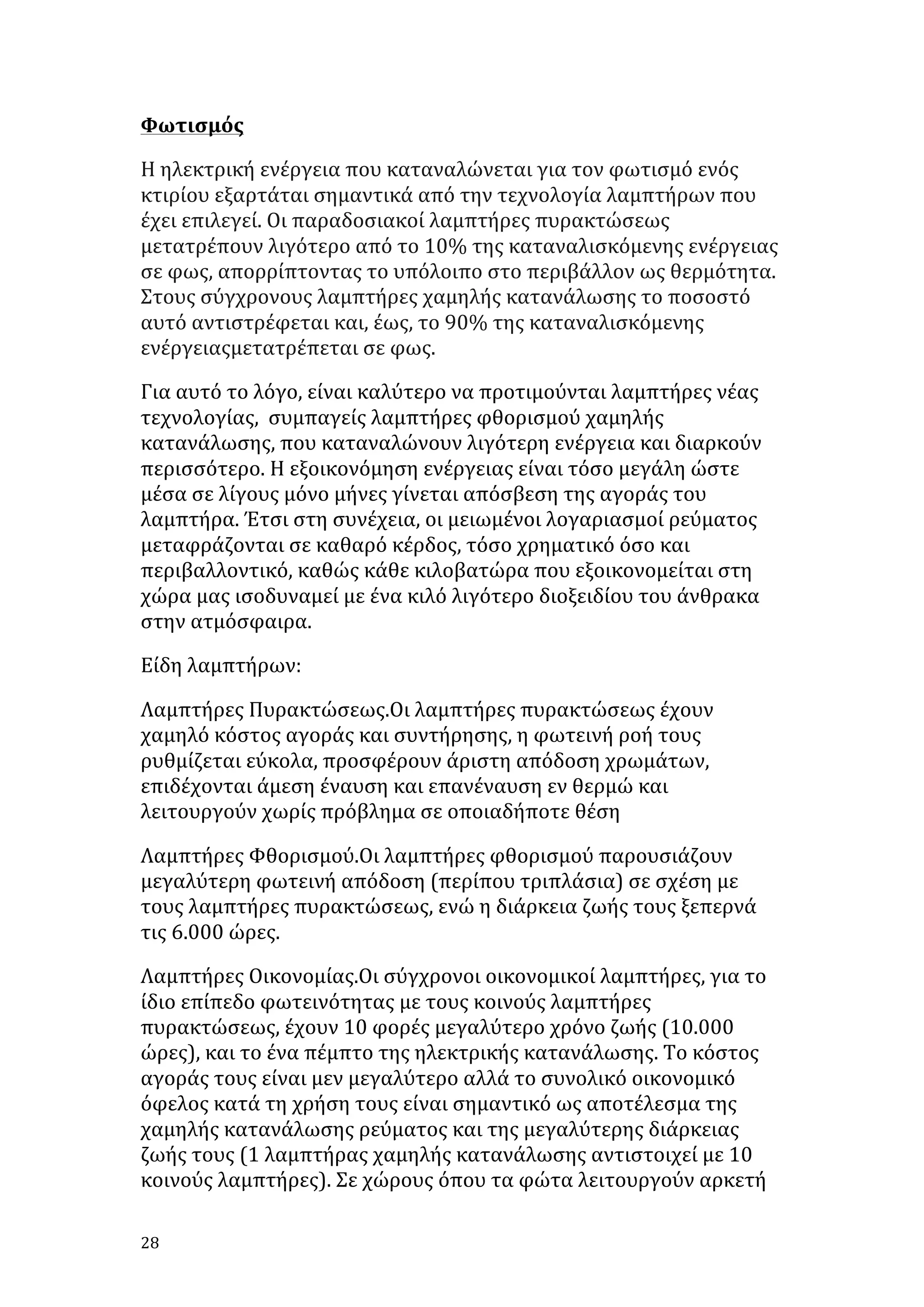 Φωτισμός	
  
Η	
  ηλεκτρική	
  ενέργεια	
  που	
  καταναλώνεται	
  για	
  τον	
  φωτισμό	
  ενός	
  
κτιρίου	
  εξαρτάται	
  σημαντικά	
  από	
  την	
  τεχνολογία	
  λαμπτήρων	
  που	
  
έχει	
  επιλεγεί.	
  Οι	
  παραδοσιακοί	
  λαμπτήρες	
  πυρακτώσεως	
  
μετατρέπουν	
  λιγότερο	
  από	
  το	
  10%	
  της	
  καταναλισκόμενης	
  ενέργειας	
  
σε	
  φως,	
  απορρίπτοντας	
  το	
  υπόλοιπο	
  στο	
  περιβάλλον	
  ως	
  θερμότητα.	
  
Στους	
  σύγχρονους	
  λαμπτήρες	
  χαμηλής	
  κατανάλωσης	
  το	
  ποσοστό	
  
αυτό	
  αντιστρέφεται	
  και,	
  έως,	
  το	
  90%	
  της	
  καταναλισκόμενης	
  
ενέργειαςμετατρέπεται	
  σε	
  φως.	
  
Για	
  αυτό	
  το	
  λόγο,	
  είναι	
  καλύτερο	
  να	
  προτιμούνται	
  λαμπτήρες	
  νέας	
  
τεχνολογίας,	
  	
  συμπαγείς	
  λαμπτήρες	
  φθορισμού	
  χαμηλής	
  
κατανάλωσης,	
  που	
  καταναλώνουν	
  λιγότερη	
  ενέργεια	
  και	
  διαρκούν	
  
περισσότερο.	
  Η	
  εξοικονόμηση	
  ενέργειας	
  είναι	
  τόσο	
  μεγάλη	
  ώστε	
  
μέσα	
  σε	
  λίγους	
  μόνο	
  μήνες	
  γίνεται	
  απόσβεση	
  της	
  αγοράς	
  του	
  
λαμπτήρα.	
  Έτσι	
  στη	
  συνέχεια,	
  οι	
  μειωμένοι	
  λογαριασμοί	
  ρεύματος	
  
μεταφράζονται	
  σε	
  καθαρό	
  κέρδος,	
  τόσο	
  χρηματικό	
  όσο	
  και	
  
περιβαλλοντικό,	
  καθώς	
  κάθε	
  κιλοβατώρα	
  που	
  εξοικονομείται	
  στη	
  
χώρα	
  μας	
  ισοδυναμεί	
  με	
  ένα	
  κιλό	
  λιγότερο	
  διοξειδίου	
  του	
  άνθρακα	
  
στην	
  ατμόσφαιρα.	
  
Είδη	
  λαμπτήρων:	
  
Λαμπτήρες	
  Πυρακτώσεως.Οι	
  λαμπτήρες	
  πυρακτώσεως	
  έχουν	
  
χαμηλό	
  κόστος	
  αγοράς	
  και	
  συντήρησης,	
  η	
  φωτεινή	
  ροή	
  τους	
  
ρυθμίζεται	
  εύκολα,	
  προσφέρουν	
  άριστη	
  απόδοση	
  χρωμάτων,	
  
επιδέχονται	
  άμεση	
  έναυση	
  και	
  επανέναυση	
  εν	
  θερμώ	
  και	
  
λειτουργούν	
  χωρίς	
  πρόβλημα	
  σε	
  οποιαδήποτε	
  θέση	
  	
  
Λαμπτήρες	
  Φθορισμού.Οι	
  λαμπτήρες	
  φθορισμού	
  παρουσιάζουν	
  
μεγαλύτερη	
  φωτεινή	
  απόδοση	
  (περίπου	
  τριπλάσια)	
  σε	
  σχέση	
  με	
  
τους	
  λαμπτήρες	
  πυρακτώσεως,	
  ενώ	
  η	
  διάρκεια	
  ζωής	
  τους	
  ξεπερνά	
  
τις	
  6.000	
  ώρες.	
  
Λαμπτήρες	
  Οικονομίας.Οι	
  σύγχρονοι	
  οικονομικοί	
  λαμπτήρες,	
  για	
  το	
  
ίδιο	
  επίπεδο	
  φωτεινότητας	
  με	
  τους	
  κοινούς	
  λαμπτήρες	
  
πυρακτώσεως,	
  έχουν	
  10	
  φορές	
  μεγαλύτερο	
  χρόνο	
  ζωής	
  (10.000	
  
ώρες),	
  και	
  το	
  ένα	
  πέμπτο	
  της	
  ηλεκτρικής	
  κατανάλωσης.	
  Το	
  κόστος	
  
αγοράς	
  τους	
  είναι	
  μεν	
  μεγαλύτερο	
  αλλά	
  το	
  συνολικό	
  οικονομικό	
  
όφελος	
  κατά	
  τη	
  χρήση	
  τους	
  είναι	
  σημαντικό	
  ως	
  αποτέλεσμα	
  της	
  
χαμηλής	
  κατανάλωσης	
  ρεύματος	
  και	
  της	
  μεγαλύτερης	
  διάρκειας	
  
ζωής	
  τους	
  (1	
  λαμπτήρας	
  χαμηλής	
  κατανάλωσης	
  αντιστοιχεί	
  με	
  10	
  
κοινούς	
  λαμπτήρες).	
  Σε	
  χώρους	
  όπου	
  τα	
  φώτα	
  λειτουργούν	
  αρκετή	
  
28	
   	
  

 