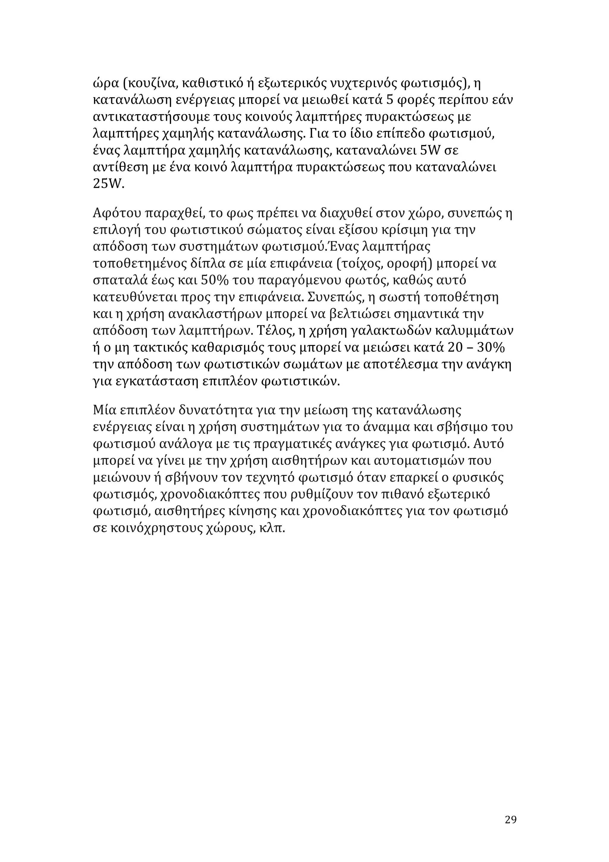 ώρα	
  (κουζίνα,	
  καθιστικό	
  ή	
  εξωτερικός	
  νυχτερινός	
  φωτισμός),	
  η	
  
κατανάλωση	
  ενέργειας	
  μπορεί	
  να	
  μειωθεί	
  κατά	
  5	
  φορές	
  περίπου	
  εάν	
  
αντικαταστήσουμε	
  τους	
  κοινούς	
  λαμπτήρες	
  πυρακτώσεως	
  με	
  
λαμπτήρες	
  χαμηλής	
  κατανάλωσης.	
  Για	
  το	
  ίδιο	
  επίπεδο	
  φωτισμού,	
  
ένας	
  λαμπτήρα	
  χαμηλής	
  κατανάλωσης,	
  καταναλώνει	
  5W	
  σε	
  
αντίθεση	
  με	
  ένα	
  κοινό	
  λαμπτήρα	
  πυρακτώσεως	
  που	
  καταναλώνει	
  
25W.	
  
Αφότου	
  παραχθεί,	
  το	
  φως	
  πρέπει	
  να	
  διαχυθεί	
  στον	
  χώρο,	
  συνεπώς	
  η	
  
επιλογή	
  του	
  φωτιστικού	
  σώματος	
  είναι	
  εξίσου	
  κρίσιμη	
  για	
  την	
  
απόδοση	
  των	
  συστημάτων	
  φωτισμού.Ένας	
  λαμπτήρας	
  
τοποθετημένος	
  δίπλα	
  σε	
  μία	
  επιφάνεια	
  (τοίχος,	
  οροφή)	
  μπορεί	
  να	
  
σπαταλά	
  έως	
  και	
  50%	
  του	
  παραγόμενου	
  φωτός,	
  καθώς	
  αυτό	
  
κατευθύνεται	
  προς	
  την	
  επιφάνεια.	
  Συνεπώς,	
  η	
  σωστή	
  τοποθέτηση	
  
και	
  η	
  χρήση	
  ανακλαστήρων	
  μπορεί	
  να	
  βελτιώσει	
  σημαντικά	
  την	
  
απόδοση	
  των	
  λαμπτήρων.	
  Τέλος,	
  η	
  χρήση	
  γαλακτωδών	
  καλυμμάτων	
  
ή	
  ο	
  μη	
  τακτικός	
  καθαρισμός	
  τους	
  μπορεί	
  να	
  μειώσει	
  κατά	
  20	
  –	
  30%	
  
την	
  απόδοση	
  των	
  φωτιστικών	
  σωμάτων	
  με	
  αποτέλεσμα	
  την	
  ανάγκη	
  
για	
  εγκατάσταση	
  επιπλέον	
  φωτιστικών.	
  
Μία	
  επιπλέον	
  δυνατότητα	
  για	
  την	
  μείωση	
  της	
  κατανάλωσης	
  
ενέργειας	
  είναι	
  η	
  χρήση	
  συστημάτων	
  για	
  το	
  άναμμα	
  και	
  σβήσιμο	
  του	
  
φωτισμού	
  ανάλογα	
  με	
  τις	
  πραγματικές	
  ανάγκες	
  για	
  φωτισμό.	
  Αυτό	
  
μπορεί	
  να	
  γίνει	
  με	
  την	
  χρήση	
  αισθητήρων	
  και	
  αυτοματισμών	
  που	
  
μειώνουν	
  ή	
  σβήνουν	
  τον	
  τεχνητό	
  φωτισμό	
  όταν	
  επαρκεί	
  ο	
  φυσικός	
  
φωτισμός,	
  χρονοδιακόπτες	
  που	
  ρυθμίζουν	
  τον	
  πιθανό	
  εξωτερικό	
  
φωτισμό,	
  αισθητήρες	
  κίνησης	
  και	
  χρονοδιακόπτες	
  για	
  τον	
  φωτισμό	
  
σε	
  κοινόχρηστους	
  χώρους,	
  κλπ.	
  
	
  
	
  
	
  
	
  
	
  
	
  
	
  
	
  

	
  

29	
  

 
