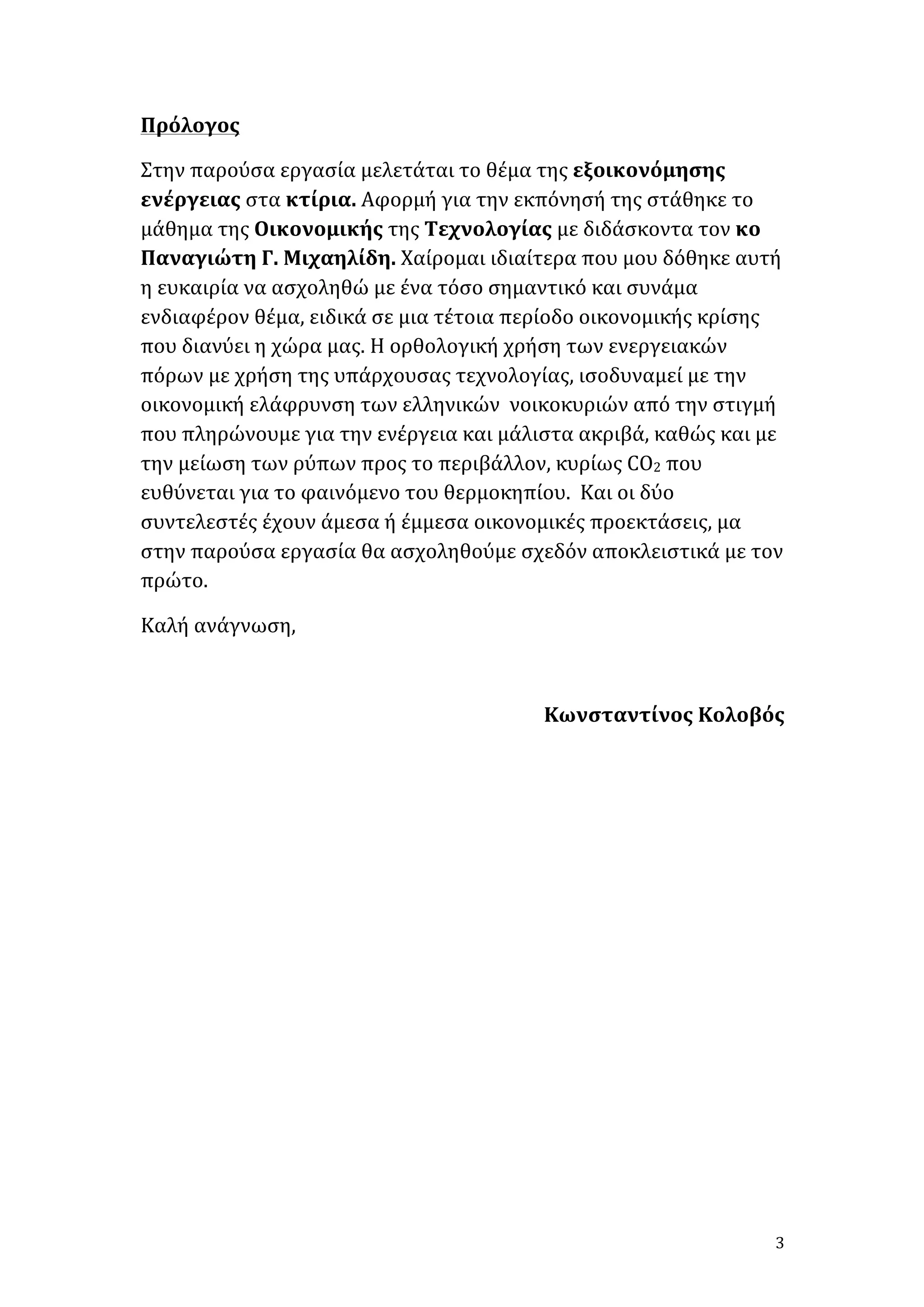 Πρόλογος	
  
Στην	
  παρούσα	
  εργασία	
  μελετάται	
  το	
  θέμα	
  της	
  εξοικονόμησης	
  
ενέργειας	
  στα	
  κτίρια.	
  Αφορμή	
  για	
  την	
  εκπόνησή	
  της	
  στάθηκε	
  το	
  
μάθημα	
  της	
  Οικονομικής	
  της	
  Τεχνολογίας	
  με	
  διδάσκοντα	
  τον	
  κο	
  
Παναγιώτη	
  Γ.	
  Μιχαηλίδη.	
  Χαίρομαι	
  ιδιαίτερα	
  που	
  μου	
  δόθηκε	
  αυτή	
  
η	
  ευκαιρία	
  να	
  ασχοληθώ	
  με	
  ένα	
  τόσο	
  σημαντικό	
  και	
  συνάμα	
  
ενδιαφέρον	
  θέμα,	
  ειδικά	
  σε	
  μια	
  τέτοια	
  περίοδο	
  οικονομικής	
  κρίσης	
  
που	
  διανύει	
  η	
  χώρα	
  μας.	
  Η	
  ορθολογική	
  χρήση	
  των	
  ενεργειακών	
  
πόρων	
  με	
  χρήση	
  της	
  υπάρχουσας	
  τεχνολογίας,	
  ισοδυναμεί	
  με	
  την	
  
οικονομική	
  ελάφρυνση	
  των	
  ελληνικών	
  	
  νοικοκυριών	
  από	
  την	
  στιγμή	
  
που	
  πληρώνουμε	
  για	
  την	
  ενέργεια	
  και	
  μάλιστα	
  ακριβά,	
  καθώς	
  και	
  με	
  
την	
  μείωση	
  των	
  ρύπων	
  προς	
  το	
  περιβάλλον,	
  κυρίως	
  CO2	
  που	
  
ευθύνεται	
  για	
  το	
  φαινόμενο	
  του	
  θερμοκηπίου.	
  	
  Και	
  οι	
  δύο	
  
συντελεστές	
  έχουν	
  άμεσα	
  ή	
  έμμεσα	
  οικονομικές	
  προεκτάσεις,	
  μα	
  
στην	
  παρούσα	
  εργασία	
  θα	
  ασχοληθούμε	
  σχεδόν	
  αποκλειστικά	
  με	
  τον	
  
πρώτο.	
  	
  
Καλή	
  ανάγνωση,	
  
	
  
Κωνσταντίνος	
  Κολοβός	
  
	
  
	
  
	
  
	
  
	
  
	
  
	
  
	
  
	
  
	
  

	
  

3	
  

 