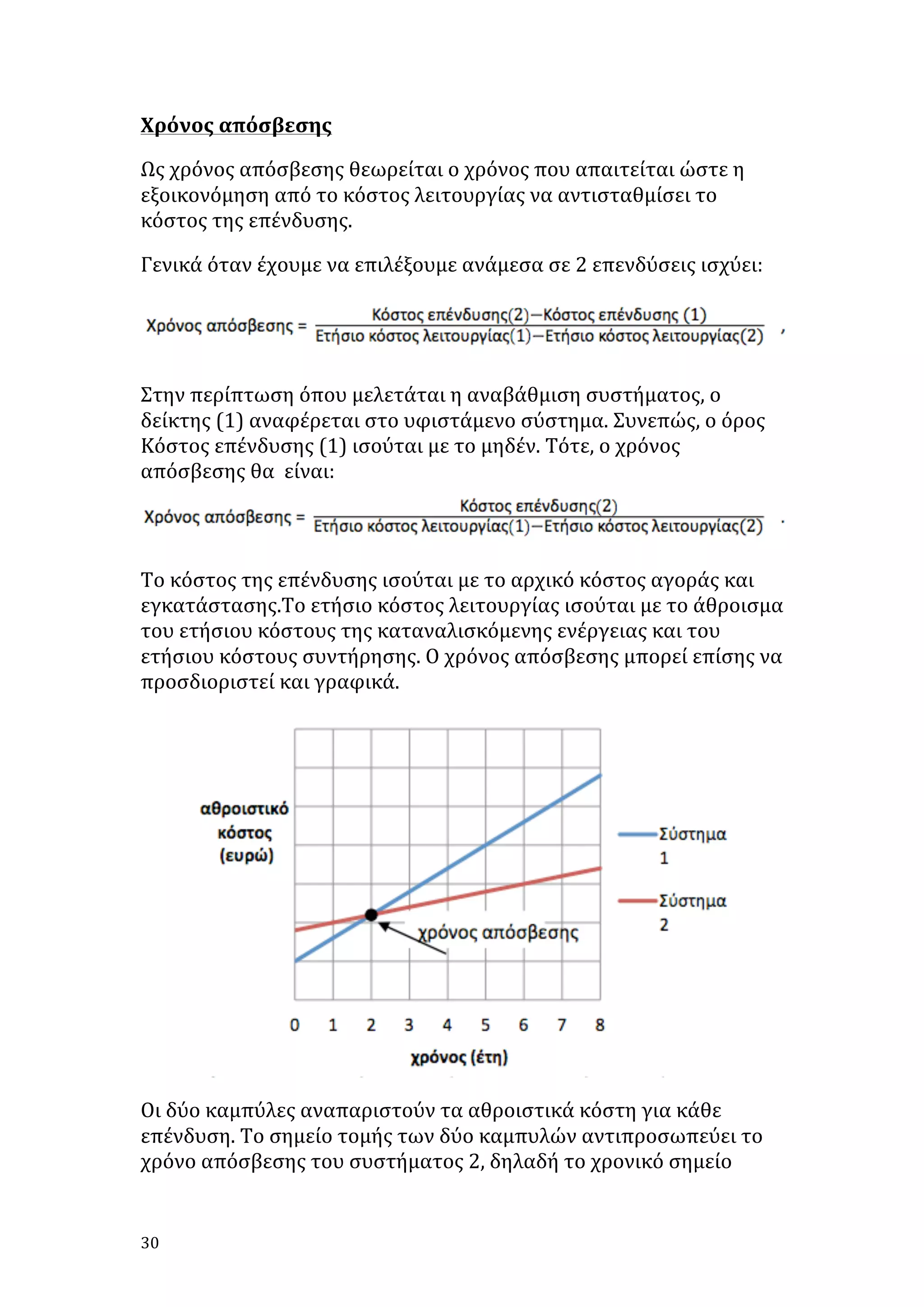 Χρόνος	
  απόσβεσης	
  
Ως	
  χρόνος	
  απόσβεσης	
  θεωρείται	
  ο	
  χρόνος	
  που	
  απαιτείται	
  ώστε	
  η	
  
εξοικονόμηση	
  από	
  το	
  κόστος	
  λειτουργίας	
  να	
  αντισταθμίσει	
  το	
  
κόστος	
  της	
  επένδυσης.	
  	
  
Γενικά	
  όταν	
  έχουμε	
  να	
  επιλέξουμε	
  ανάμεσα	
  σε	
  2	
  επενδύσεις	
  ισχύει:	
  

	
  
Στην	
  περίπτωση	
  όπου	
  μελετάται	
  η	
  αναβάθμιση	
  συστήματος,	
  ο	
  
δείκτης	
  (1)	
  αναφέρεται	
  στο	
  υφιστάμενο	
  σύστημα.	
  Συνεπώς,	
  ο	
  όρος	
  
Κόστος	
  επένδυσης	
  (1)	
  ισούται	
  με	
  το	
  μηδέν.	
  Τότε,	
  ο	
  χρόνος	
  
απόσβεσης	
  θα	
  	
  είναι:	
  	
  
	
  
Το	
  κόστος	
  της	
  επένδυσης	
  ισούται	
  με	
  το	
  αρχικό	
  κόστος	
  αγοράς	
  και	
  
εγκατάστασης.Το	
  ετήσιο	
  κόστος	
  λειτουργίας	
  ισούται	
  με	
  το	
  άθροισμα	
  
του	
  ετήσιου	
  κόστους	
  της	
  καταναλισκόμενης	
  ενέργειας	
  και	
  του	
  
ετήσιου	
  κόστους	
  συντήρησης.	
  Ο	
  χρόνος	
  απόσβεσης	
  μπορεί	
  επίσης	
  να	
  
προσδιοριστεί	
  και	
  γραφικά.	
  

	
  
Οι	
  δύο	
  καμπύλες	
  αναπαριστούν	
  τα	
  αθροιστικά	
  κόστη	
  για	
  κάθε	
  
επένδυση.	
  Το	
  σημείο	
  τομής	
  των	
  δύο	
  καμπυλών	
  αντιπροσωπεύει	
  το	
  
χρόνο	
  απόσβεσης	
  του	
  συστήματος	
  2,	
  δηλαδή	
  το	
  χρονικό	
  σημείο	
  

30	
   	
  

 