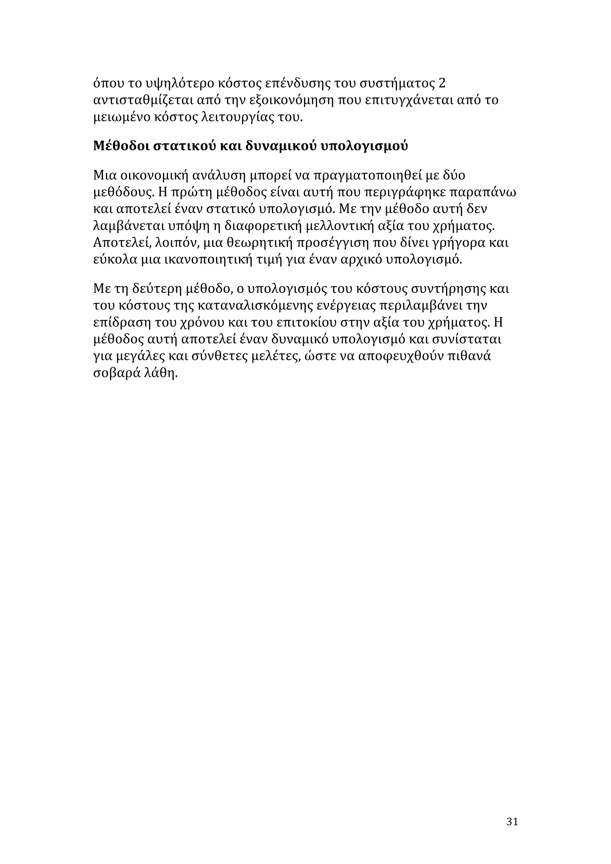 όπου	
  το	
  υψηλότερο	
  κόστος	
  επένδυσης	
  του	
  συστήματος	
  2	
  
αντισταθμίζεται	
  από	
  την	
  εξοικονόμηση	
  που	
  επιτυγχάνεται	
  από	
  το	
  
μειωμένο	
  κόστος	
  λειτουργίας	
  του.	
  	
  
Μέθοδοι	
  στατικού	
  και	
  δυναμικού	
  υπολογισμού	
  
Μια	
  οικονομική	
  ανάλυση	
  μπορεί	
  να	
  πραγματοποιηθεί	
  με	
  δύο	
  
μεθόδους.	
  Η	
  πρώτη	
  μέθοδος	
  είναι	
  αυτή	
  που	
  περιγράφηκε	
  παραπάνω	
  
και	
  αποτελεί	
  έναν	
  στατικό	
  υπολογισμό.	
  Με	
  την	
  μέθοδο	
  αυτή	
  δεν	
  
λαμβάνεται	
  υπόψη	
  η	
  διαφορετική	
  μελλοντική	
  αξία	
  του	
  χρήματος.	
  
Αποτελεί,	
  λοιπόν,	
  μια	
  θεωρητική	
  προσέγγιση	
  που	
  δίνει	
  γρήγορα	
  και	
  
εύκολα	
  μια	
  ικανοποιητική	
  τιμή	
  για	
  έναν	
  αρχικό	
  υπολογισμό.	
  
Με	
  τη	
  δεύτερη	
  μέθοδο,	
  ο	
  υπολογισμός	
  του	
  κόστους	
  συντήρησης	
  και	
  
του	
  κόστους	
  της	
  καταναλισκόμενης	
  ενέργειας	
  περιλαμβάνει	
  την	
  
επίδραση	
  του	
  χρόνου	
  και	
  του	
  επιτοκίου	
  στην	
  αξία	
  του	
  χρήματος.	
  Η	
  
μέθοδος	
  αυτή	
  αποτελεί	
  έναν	
  δυναμικό	
  υπολογισμό	
  και	
  συνίσταται	
  
για	
  μεγάλες	
  και	
  σύνθετες	
  μελέτες,	
  ώστε	
  να	
  αποφευχθούν	
  πιθανά	
  
σοβαρά	
  λάθη.	
  
	
  
	
  
	
  
	
  
	
  
	
  
	
  
	
  
	
  
	
  
	
  
	
  
	
  
	
  
	
  

31	
  

 