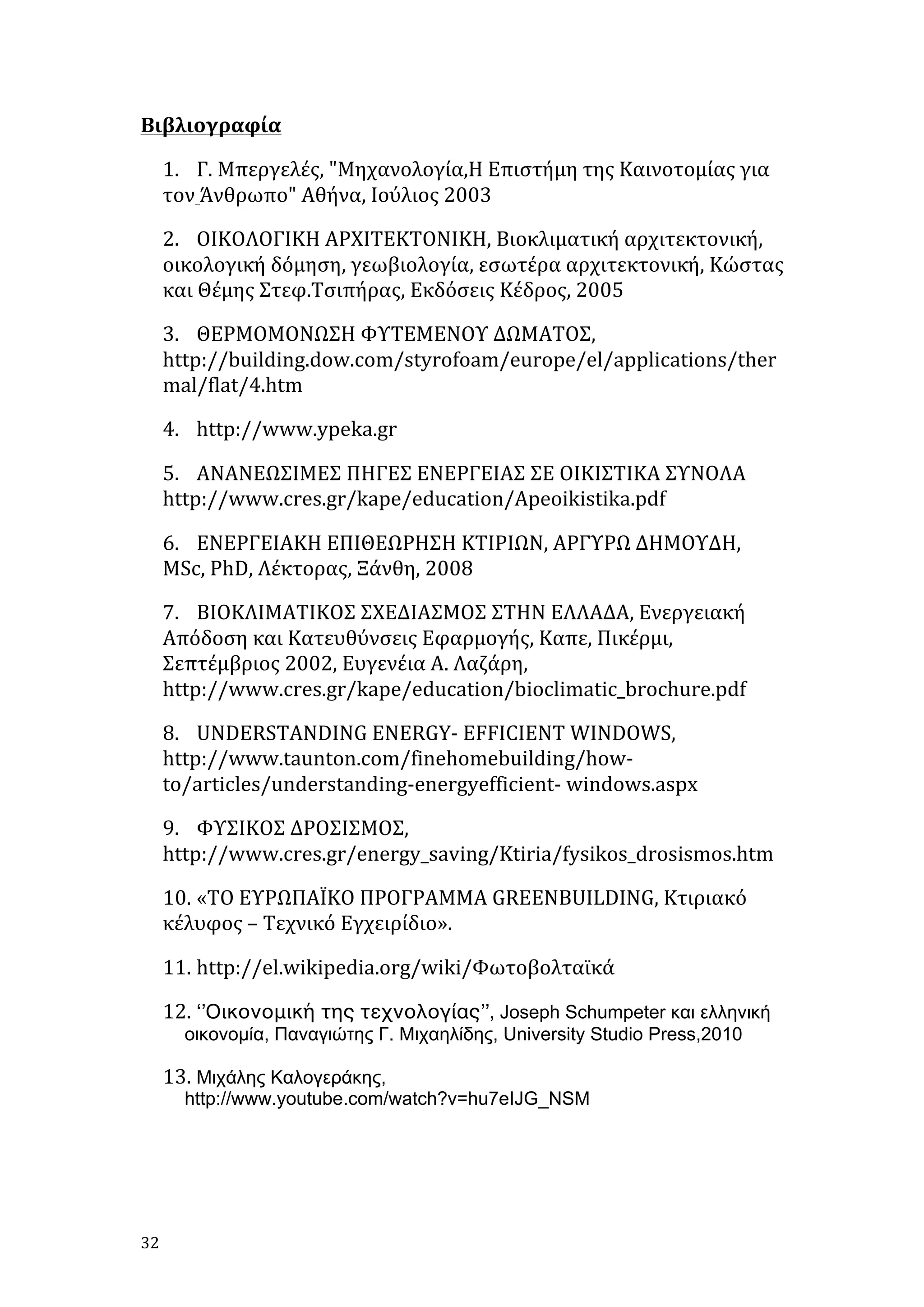 Βιβλιογραφία	
  
1. Γ.	
  Μπεργελές,	
  "Μηχανολογία,Η	
  Επιστήμη	
  της	
  Καινοτομίας	
  για	
  
τον	
  Άνθρωπο"	
  Αθήνα,	
  Ιούλιος	
  2003	
  
2. ΟΙΚΟΛΟΓΙΚΗ	
  ΑΡΧΙΤΕΚΤΟΝΙΚΗ,	
  Βιοκλιματική	
  αρχιτεκτονική,	
  
οικολογική	
  δόμηση,	
  γεωβιολογία,	
  εσωτέρα	
  αρχιτεκτονική,	
  Κώστας	
  
και	
  Θέμης	
  Στεφ.Τσιπήρας,	
  Εκδόσεις	
  Κέδρος,	
  2005	
  
3. ΘΕΡΜΟΜΟΝΩΣΗ	
  ΦΥΤΕΜΕΝΟΥ	
  ΔΩΜΑΤΟΣ,	
  
http://building.dow.com/styrofoam/europe/el/applications/ther
mal/flat/4.htm	
  
4. http://www.ypeka.gr	
  
5. AΝΑΝΕΩΣΙΜΕΣ	
  ΠΗΓΕΣ	
  ΕΝΕΡΓΕΙΑΣ	
  ΣΕ	
  ΟΙΚΙΣΤΙΚΑ	
  ΣΥΝΟΛΑ	
  
http://www.cres.gr/kape/education/Apeoikistika.pdf	
  
6. ΕΝΕΡΓΕΙΑΚΗ	
  ΕΠΙΘΕΩΡΗΣΗ	
  ΚΤΙΡΙΩΝ,	
  ΑΡΓΥΡΩ	
  ΔΗΜΟΥΔΗ,	
  
MSc,	
  PhD,	
  Λέκτορας,	
  Ξάνθη,	
  2008	
  
7. ΒΙΟΚΛΙΜΑΤΙΚΟΣ	
  ΣΧΕΔΙΑΣΜΟΣ	
  ΣΤΗΝ	
  ΕΛΛΑΔΑ,	
  Ενεργειακή	
  
Απόδοση	
  και	
  Κατευθύνσεις	
  Εφαρμογής,	
  Καπε,	
  Πικέρμι,	
  
Σεπτέμβριος	
  2002,	
  Ευγενέια	
  Α.	
  Λαζάρη,	
  
http://www.cres.gr/kape/education/bioclimatic_brochure.pdf	
  
8. UNDERSTANDING	
  ΕΝΕRGY-­‐	
  EFFICIENT	
  WINDOWS,	
  
http://www.taunton.com/finehomebuilding/how-­‐
to/articles/understanding-­‐energyefficient-­‐	
  windows.aspx	
  
9. ΦΥΣΙΚΟΣ	
  ΔΡΟΣΙΣΜΟΣ,	
  
http://www.cres.gr/energy_saving/Ktiria/fysikos_drosismos.htm	
  
10. «ΤΟ	
  ΕΥΡΩΠΑΪΚΟ	
  ΠΡΟΓΡΑΜΜΑ	
  GREENBUILDING,	
  Κτιριακό	
  
κέλυφος	
  –	
  Τεχνικό	
  Εγχειρίδιο».	
  	
  
11. http://el.wikipedia.org/wiki/Φωτοβολταϊκά	
  
12. ‘’Οικονομική της τεχνολογίας’’, Joseph Schumpeter και ελληνική
οικονοµία, Παναγιώτης Γ. Μιχαηλίδης, University Studio Press,2010	
  
13. Μιχάλης Καλογεράκης,

http://www.youtube.com/watch?v=hu7eIJG_NSM	
  

32	
   	
  

 