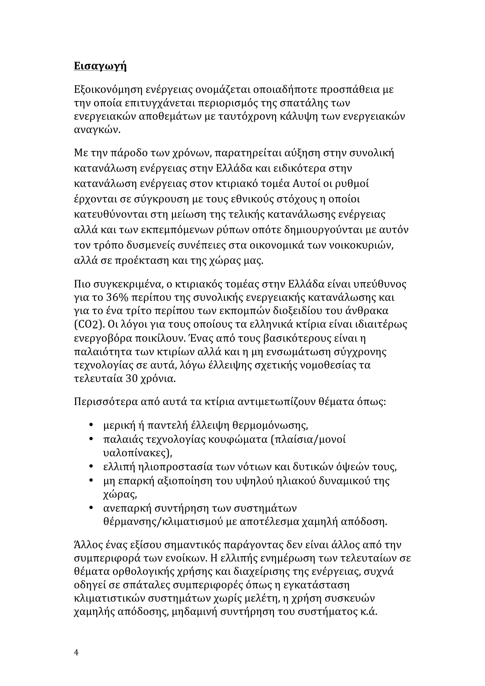 Εισαγωγή	
  
Εξοικονόμηση	
  ενέργειας	
  ονομάζεται	
  οποιαδήποτε	
  προσπάθεια	
  με	
  
την	
  οποία	
  επιτυγχάνεται	
  περιορισμός	
  της	
  σπατάλης	
  των	
  
ενεργειακών	
  αποθεμάτων	
  με	
  ταυτόχρονη	
  κάλυψη	
  των	
  ενεργειακών	
  
αναγκών.	
  	
  
Με	
  την	
  πάροδο	
  των	
  χρόνων,	
  παρατηρείται	
  αύξηση	
  στην	
  συνολική	
  
κατανάλωση	
  ενέργειας	
  στην	
  Ελλάδα	
  και	
  ειδικότερα	
  στην	
  
κατανάλωση	
  ενέργειας	
  στον	
  κτιριακό	
  τομέα	
  Αυτοί	
  οι	
  ρυθμοί	
  
έρχονται	
  σε	
  σύγκρουση	
  με	
  τους	
  εθνικούς	
  στόχους	
  η	
  οποίοι	
  
κατευθύνονται	
  στη	
  μείωση	
  της	
  τελικής	
  κατανάλωσης	
  ενέργειας	
  
αλλά	
  και	
  των	
  εκπεμπόμενων	
  ρύπων	
  οπότε	
  δημιουργούνται	
  με	
  αυτόν	
  
τον	
  τρόπο	
  δυσμενείς	
  συνέπειες	
  στα	
  οικονομικά	
  των	
  νοικοκυριών,	
  
αλλά	
  σε	
  προέκταση	
  και	
  της	
  χώρας	
  μας.	
  
Πιο	
  συγκεκριμένα,	
  ο	
  κτιριακός	
  τομέας	
  στην	
  Ελλάδα	
  είναι	
  υπεύθυνος	
  
για	
  το	
  36%	
  περίπου	
  της	
  συνολικής	
  ενεργειακής	
  κατανάλωσης	
  και	
  
για	
  το	
  ένα	
  τρίτο	
  περίπου	
  των	
  εκπομπών	
  διοξειδίου	
  του	
  άνθρακα	
  
(CO2).	
  Οι	
  λόγοι	
  για	
  τους	
  οποίους	
  τα	
  ελληνικά	
  κτίρια	
  είναι	
  ιδιαιτέρως	
  
ενεργοβόρα	
  ποικίλουν.	
  Ένας	
  από	
  τους	
  βασικότερους	
  είναι	
  η	
  
παλαιότητα	
  των	
  κτιρίων	
  αλλά	
  και	
  η	
  μη	
  ενσωμάτωση	
  σύγχρονης	
  
τεχνολογίας	
  σε	
  αυτά,	
  λόγω	
  έλλειψης	
  σχετικής	
  νομοθεσίας	
  τα	
  
τελευταία	
  30	
  χρόνια.	
  
Περισσότερα	
  από	
  αυτά	
  τα	
  κτίρια	
  αντιμετωπίζουν	
  θέματα	
  όπως:	
  	
  	
  
• μερική	
  ή	
  παντελή	
  έλλειψη	
  θερμομόνωσης,	
  	
  	
  
• παλαιάς	
  τεχνολογίας	
  κουφώματα	
  (πλαίσια/μονοί	
  
υαλοπίνακες),	
  	
  	
  
• ελλιπή	
  ηλιοπροστασία	
  των	
  νότιων	
  και	
  δυτικών	
  όψεών	
  τους,	
  	
  
• μη	
  επαρκή	
  αξιοποίηση	
  του	
  υψηλού	
  ηλιακού	
  δυναμικού	
  της	
  
χώρας,	
  	
  	
  
• ανεπαρκή	
  συντήρηση	
  των	
  συστημάτων	
  
θέρμανσης/κλιματισμού	
  με	
  αποτέλεσμα	
  χαμηλή	
  απόδοση.	
  
Άλλος	
  ένας	
  εξίσου	
  σημαντικός	
  παράγοντας	
  δεν	
  είναι	
  άλλος	
  από	
  την	
  
συμπεριφορά	
  των	
  ενοίκων.	
  Η	
  ελλιπής	
  ενημέρωση	
  των	
  τελευταίων	
  σε	
  
θέματα	
  ορθολογικής	
  χρήσης	
  και	
  διαχείρισης	
  της	
  ενέργειας,	
  συχνά	
  
οδηγεί	
  σε	
  σπάταλες	
  συμπεριφορές	
  όπως	
  η	
  εγκατάσταση	
  
κλιματιστικών	
  συστημάτων	
  χωρίς	
  μελέτη,	
  η	
  χρήση	
  συσκευών	
  
χαμηλής	
  απόδοσης,	
  μηδαμινή	
  συντήρηση	
  του	
  συστήματος	
  κ.ά.	
  

4	
   	
  

 