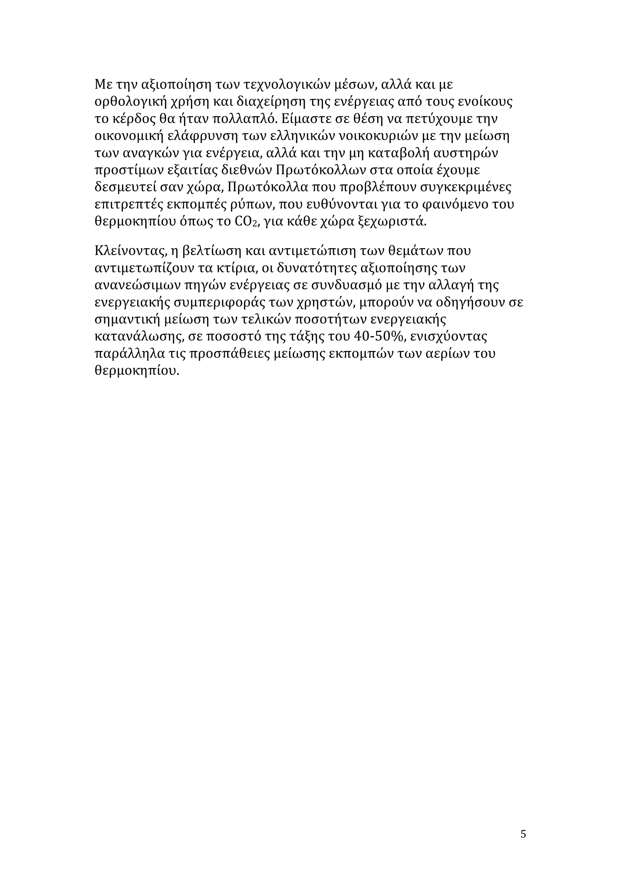 Με	
  την	
  αξιοποίηση	
  των	
  τεχνολογικών	
  μέσων,	
  αλλά	
  και	
  με	
  
ορθολογική	
  χρήση	
  και	
  διαχείρηση	
  της	
  ενέργειας	
  από	
  τους	
  ενοίκους	
  
το	
  κέρδος	
  θα	
  ήταν	
  πολλαπλό.	
  Είμαστε	
  σε	
  θέση	
  να	
  πετύχουμε	
  την	
  
οικονομική	
  ελάφρυνση	
  των	
  ελληνικών	
  νοικοκυριών	
  με	
  την	
  μείωση	
  
των	
  αναγκών	
  για	
  ενέργεια,	
  αλλά	
  και	
  την	
  μη	
  καταβολή	
  αυστηρών	
  
προστίμων	
  εξαιτίας	
  διεθνών	
  Πρωτόκολλων	
  στα	
  οποία	
  έχουμε	
  
δεσμευτεί	
  σαν	
  χώρα,	
  Πρωτόκολλα	
  που	
  προβλέπουν	
  συγκεκριμένες	
  
επιτρεπτές	
  εκπομπές	
  ρύπων,	
  που	
  ευθύνονται	
  για	
  το	
  φαινόμενο	
  του	
  
θερμοκηπίου	
  όπως	
  το	
  CO2,	
  για	
  κάθε	
  χώρα	
  ξεχωριστά.	
  
Κλείνοντας,	
  η	
  βελτίωση	
  και	
  αντιμετώπιση	
  των	
  θεμάτων	
  που	
  
αντιμετωπίζουν	
  τα	
  κτίρια,	
  οι	
  δυνατότητες	
  αξιοποίησης	
  των	
  
ανανεώσιμων	
  πηγών	
  ενέργειας	
  σε	
  συνδυασμό	
  με	
  την	
  αλλαγή	
  της	
  
ενεργειακής	
  συμπεριφοράς	
  των	
  χρηστών,	
  μπορούν	
  να	
  οδηγήσουν	
  σε	
  
σημαντική	
  μείωση	
  των	
  τελικών	
  ποσοτήτων	
  ενεργειακής	
  
κατανάλωσης,	
  σε	
  ποσοστό	
  της	
  τάξης	
  του	
  40-­‐50%,	
  ενισχύοντας	
  
παράλληλα	
  τις	
  προσπάθειες	
  μείωσης	
  εκπομπών	
  των	
  αερίων	
  του	
  
θερμοκηπίου.	
  
	
  
	
  
	
  
	
  
	
  
	
  
	
  
	
  
	
  
	
  
	
  
	
  
	
  
	
  
	
  

5	
  

 