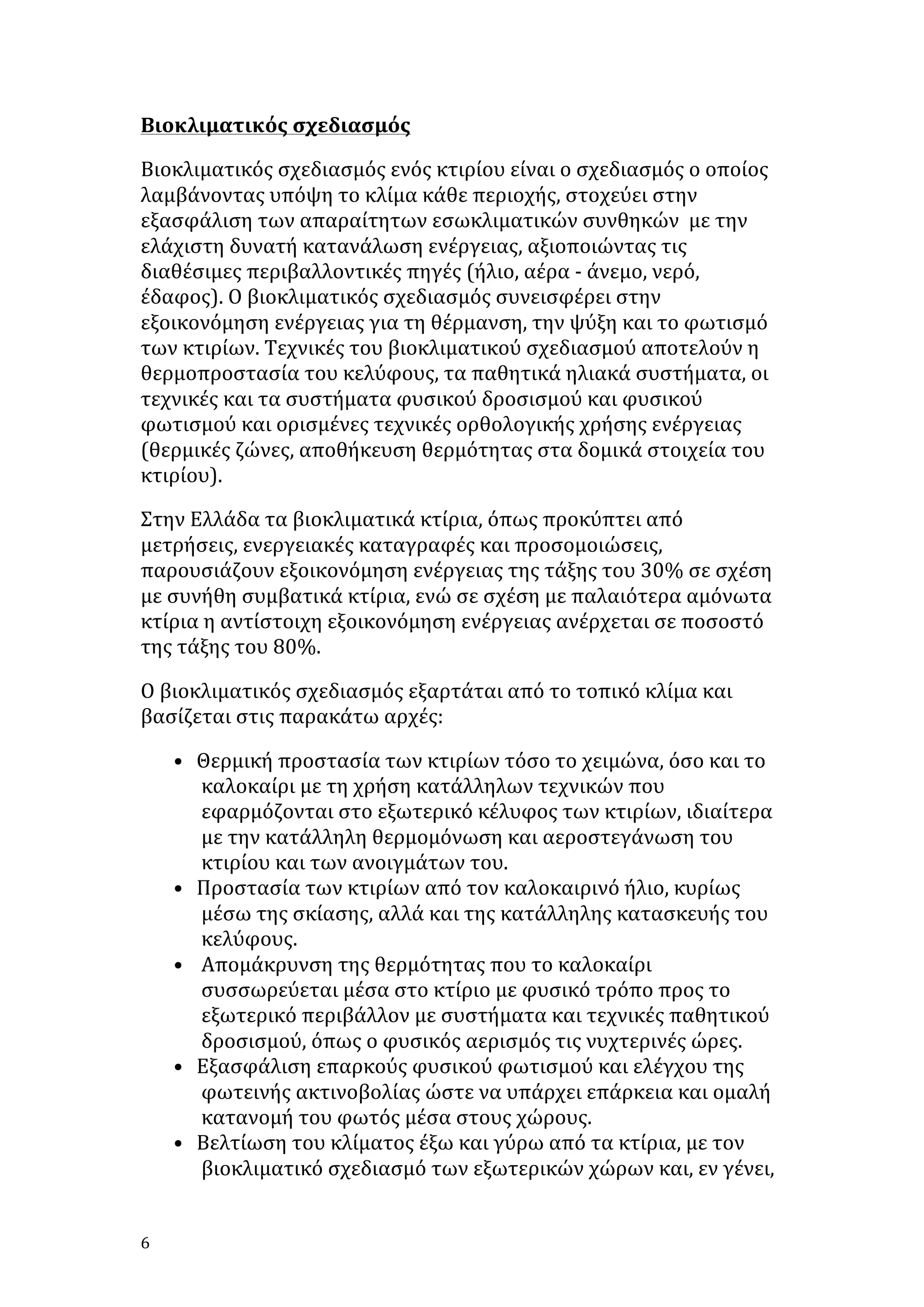 Βιοκλιματικός	
  σχεδιασμός	
  	
  
Βιοκλιματικός	
  σχεδιασμός	
  ενός	
  κτιρίου	
  είναι	
  ο	
  σχεδιασμός	
  ο	
  οποίος	
  
λαμβάνοντας	
  υπόψη	
  το	
  κλίμα	
  κάθε	
  περιοχής,	
  στοχεύει	
  στην	
  
εξασφάλιση	
  των	
  απαραίτητων	
  εσωκλιματικών	
  συνθηκών	
  	
  με	
  την	
  
ελάχιστη	
  δυνατή	
  κατανάλωση	
  ενέργειας,	
  αξιοποιώντας	
  τις	
  
διαθέσιμες	
  περιβαλλοντικές	
  πηγές	
  (ήλιο,	
  αέρα	
  -­‐	
  άνεμο,	
  νερό,	
  
έδαφος).	
  Ο	
  βιοκλιματικός	
  σχεδιασμός	
  συνεισφέρει	
  στην	
  
εξοικονόμηση	
  ενέργειας	
  για	
  τη	
  θέρμανση,	
  την	
  ψύξη	
  και	
  το	
  φωτισμό	
  
των	
  κτιρίων.	
  Τεχνικές	
  του	
  βιοκλιματικού	
  σχεδιασμού	
  αποτελούν	
  η	
  
θερμοπροστασία	
  του	
  κελύφους,	
  τα	
  παθητικά	
  ηλιακά	
  συστήματα,	
  οι	
  
τεχνικές	
  και	
  τα	
  συστήματα	
  φυσικού	
  δροσισμού	
  και	
  φυσικού	
  
φωτισμού	
  και	
  ορισμένες	
  τεχνικές	
  ορθολογικής	
  χρήσης	
  ενέργειας	
  
(θερμικές	
  ζώνες,	
  αποθήκευση	
  θερμότητας	
  στα	
  δομικά	
  στοιχεία	
  του	
  
κτιρίου).	
  
Στην	
  Ελλάδα	
  τα	
  βιοκλιματικά	
  κτίρια,	
  όπως	
  προκύπτει	
  από	
  
μετρήσεις,	
  ενεργειακές	
  καταγραφές	
  και	
  προσομοιώσεις,	
  
παρουσιάζουν	
  εξοικονόμηση	
  ενέργειας	
  της	
  τάξης	
  του	
  30%	
  σε	
  σχέση	
  
με	
  συνήθη	
  συμβατικά	
  κτίρια,	
  ενώ	
  σε	
  σχέση	
  με	
  παλαιότερα	
  αμόνωτα	
  
κτίρια	
  η	
  αντίστοιχη	
  εξοικονόμηση	
  ενέργειας	
  ανέρχεται	
  σε	
  ποσοστό	
  
της	
  τάξης	
  του	
  80%.	
  
Ο	
  βιοκλιματικός	
  σχεδιασμός	
  εξαρτάται	
  από	
  το	
  τοπικό	
  κλίμα	
  και	
  
βασίζεται	
  στις	
  παρακάτω	
  αρχές:	
  
• Θερμική	
  προστασία	
  των	
  κτιρίων	
  τόσο	
  το	
  χειμώνα,	
  όσο	
  και	
  το	
  
καλοκαίρι	
  με	
  τη	
  χρήση	
  κατάλληλων	
  τεχνικών	
  που	
  
εφαρμόζονται	
  στο	
  εξωτερικό	
  κέλυφος	
  των	
  κτιρίων,	
  ιδιαίτερα	
  
με	
  την	
  κατάλληλη	
  θερμομόνωση	
  και	
  αεροστεγάνωση	
  του	
  
κτιρίου	
  και	
  των	
  ανοιγμάτων	
  του.	
  	
  
• Προστασία	
  των	
  κτιρίων	
  από	
  τον	
  καλοκαιρινό	
  ήλιο,	
  κυρίως	
  
μέσω	
  της	
  σκίασης,	
  αλλά	
  και	
  της	
  κατάλληλης	
  κατασκευής	
  του	
  
κελύφους.	
  
• 	
  Απομάκρυνση	
  της	
  θερμότητας	
  που	
  το	
  καλοκαίρι	
  
συσσωρεύεται	
  μέσα	
  στο	
  κτίριο	
  με	
  φυσικό	
  τρόπο	
  προς	
  το	
  
εξωτερικό	
  περιβάλλον	
  με	
  συστήματα	
  και	
  τεχνικές	
  παθητικού	
  
δροσισμού,	
  όπως	
  ο	
  φυσικός	
  αερισμός	
  τις	
  νυχτερινές	
  ώρες.	
  
• Εξασφάλιση	
  επαρκούς	
  φυσικού	
  φωτισμού	
  και	
  ελέγχου	
  της	
  
φωτεινής	
  ακτινοβολίας	
  ώστε	
  να	
  υπάρχει	
  επάρκεια	
  και	
  ομαλή	
  
κατανομή	
  του	
  φωτός	
  μέσα	
  στους	
  χώρους.	
  
• Βελτίωση	
  του	
  κλίματος	
  έξω	
  και	
  γύρω	
  από	
  τα	
  κτίρια,	
  με	
  τον	
  
βιοκλιματικό	
  σχεδιασμό	
  των	
  εξωτερικών	
  χώρων	
  και,	
  εν	
  γένει,	
  
6	
   	
  

 