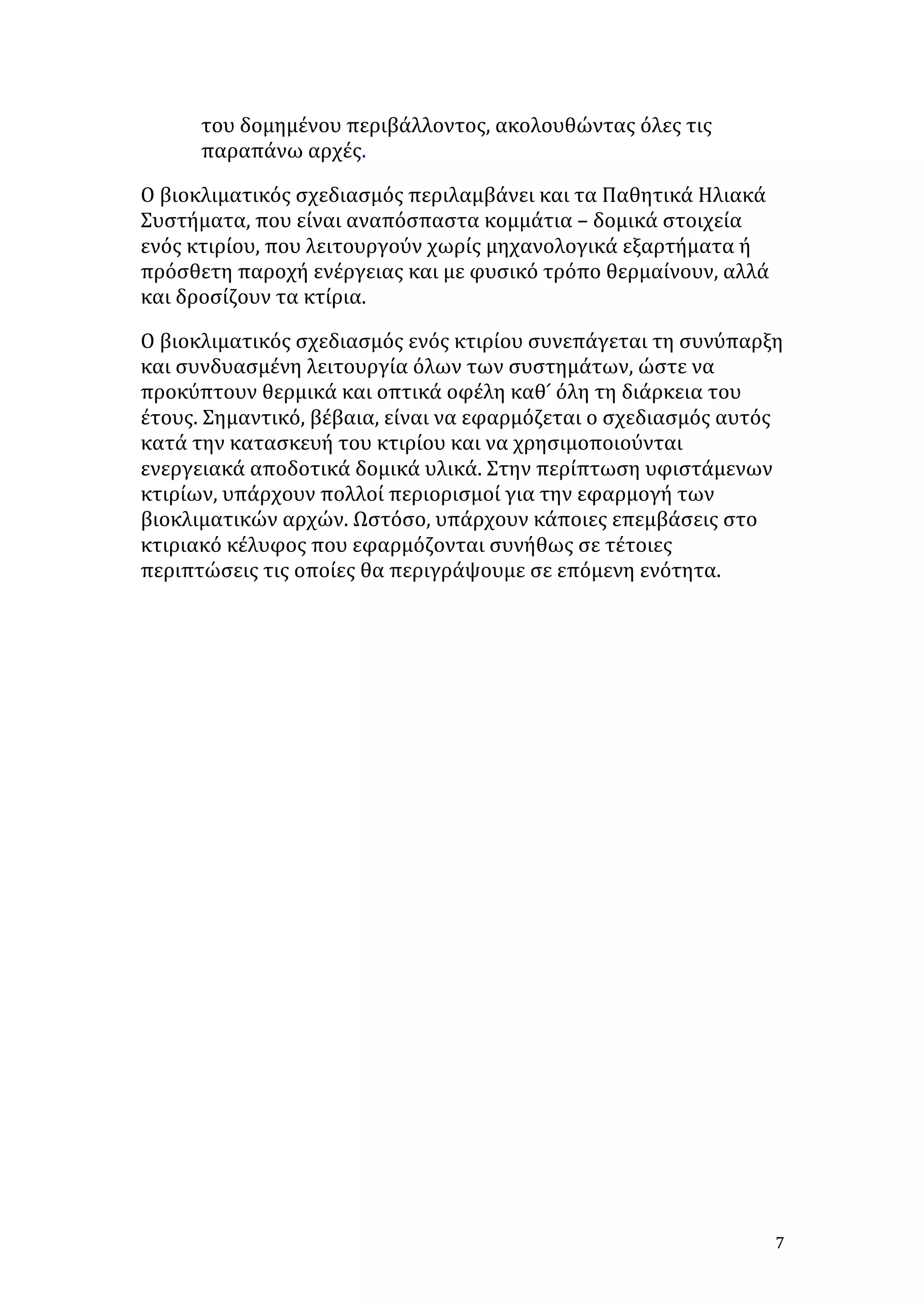 του	
  δομημένου	
  περιβάλλοντος,	
  ακολουθώντας	
  όλες	
  τις	
  
παραπάνω	
  αρχές.	
  
Ο	
  βιοκλιματικός	
  σχεδιασμός	
  περιλαμβάνει	
  και	
  τα	
  Παθητικά	
  Ηλιακά	
  
Συστήματα,	
  που	
  είναι	
  αναπόσπαστα	
  κομμάτια	
  –	
  δομικά	
  στοιχεία	
  
ενός	
  κτιρίου,	
  που	
  λειτουργούν	
  χωρίς	
  μηχανολογικά	
  εξαρτήματα	
  ή	
  
πρόσθετη	
  παροχή	
  ενέργειας	
  και	
  με	
  φυσικό	
  τρόπο	
  θερμαίνουν,	
  αλλά	
  
και	
  δροσίζουν	
  τα	
  κτίρια.	
  	
  
Ο	
  βιοκλιματικός	
  σχεδιασμός	
  ενός	
  κτιρίου	
  συνεπάγεται	
  τη	
  συνύπαρξη	
  
και	
  συνδυασμένη	
  λειτουργία	
  όλων	
  των	
  συστημάτων,	
  ώστε	
  να	
  
προκύπτουν	
  θερμικά	
  και	
  οπτικά	
  οφέλη	
  καθ	
  ́	
  όλη	
  τη	
  διάρκεια	
  του	
  
έτους.	
  Σημαντικό,	
  βέβαια,	
  είναι	
  να	
  εφαρμόζεται	
  ο	
  σχεδιασμός	
  αυτός	
  
κατά	
  την	
  κατασκευή	
  του	
  κτιρίου	
  και	
  να	
  χρησιμοποιούνται	
  
ενεργειακά	
  αποδοτικά	
  δομικά	
  υλικά.	
  Στην	
  περίπτωση	
  υφιστάμενων	
  
κτιρίων,	
  υπάρχουν	
  πολλοί	
  περιορισμοί	
  για	
  την	
  εφαρμογή	
  των	
  
βιοκλιματικών	
  αρχών.	
  Ωστόσο,	
  υπάρχουν	
  κάποιες	
  επεμβάσεις	
  στο	
  
κτιριακό	
  κέλυφος	
  που	
  εφαρμόζονται	
  συνήθως	
  σε	
  τέτοιες	
  
περιπτώσεις	
  τις	
  οποίες	
  θα	
  περιγράψουμε	
  σε	
  επόμενη	
  ενότητα.	
  
	
  

	
  
	
  
	
  
	
  
	
  
	
  
	
  
	
  
	
  
	
  
	
  

	
  

7	
  

 