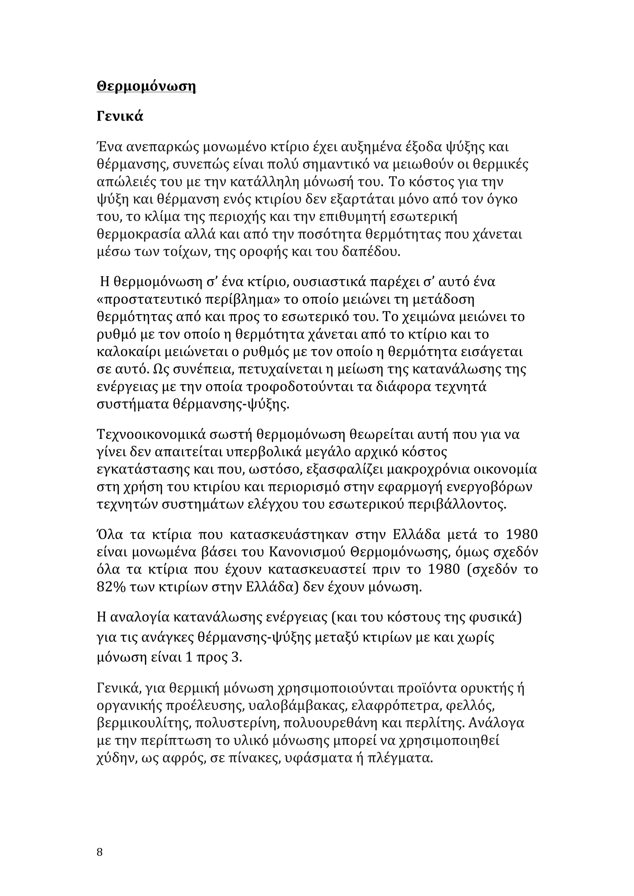 Θερμομόνωση	
  
Γενικά	
  
Ένα	
  ανεπαρκώς	
  μονωμένο	
  κτίριο	
  έχει	
  αυξημένα	
  έξοδα	
  ψύξης	
  και	
  
θέρμανσης,	
  συνεπώς	
  είναι	
  πολύ	
  σημαντικό	
  να	
  μειωθούν	
  οι	
  θερμικές	
  
απώλειές	
  του	
  με	
  την	
  κατάλληλη	
  μόνωσή	
  του. Το	
  κόστος	
  για	
  την	
  
ψύξη	
  και	
  θέρμανση	
  ενός	
  κτιρίου	
  δεν	
  εξαρτάται	
  μόνο	
  από	
  τον	
  όγκο	
  
του,	
  το	
  κλίμα	
  της	
  περιοχής	
  και	
  την	
  επιθυμητή	
  εσωτερική	
  
θερμοκρασία	
  αλλά	
  και	
  από	
  την	
  ποσότητα	
  θερμότητας	
  που	
  χάνεται	
  
μέσω	
  των	
  τοίχων,	
  της	
  οροφής	
  και	
  του	
  δαπέδου.
	
  Η	
  θερμομόνωση	
  σ’	
  ένα	
  κτίριο,	
  ουσιαστικά	
  παρέχει	
  σ’	
  αυτό	
  ένα	
  
«προστατευτικό	
  περίβλημα»	
  το	
  οποίο	
  μειώνει	
  τη	
  μετάδοση	
  
θερμότητας	
  από	
  και	
  προς	
  το	
  εσωτερικό	
  του.	
  Το	
  χειμώνα	
  μειώνει	
  το	
  
ρυθμό	
  με	
  τον	
  οποίο	
  η	
  θερμότητα	
  χάνεται	
  από	
  το	
  κτίριο	
  και	
  το	
  
καλοκαίρι	
  μειώνεται	
  ο	
  ρυθμός	
  με	
  τον	
  οποίο	
  η	
  θερμότητα	
  εισάγεται	
  
σε	
  αυτό.	
  Ως	
  συνέπεια,	
  πετυχαίνεται	
  η	
  μείωση	
  της	
  κατανάλωσης	
  της	
  
ενέργειας	
  με	
  την	
  οποία	
  τροφοδοτούνται	
  τα	
  διάφορα	
  τεχνητά	
  
συστήματα	
  θέρμανσης-­‐ψύξης.	
  
Τεχνοοικονομικά	
  σωστή	
  θερμομόνωση	
  θεωρείται	
  αυτή	
  που	
  για	
  να	
  
γίνει	
  δεν	
  απαιτείται	
  υπερβολικά	
  μεγάλο	
  αρχικό	
  κόστος	
  
εγκατάστασης	
  και	
  που,	
  ωστόσο,	
  εξασφαλίζει	
  μακροχρόνια	
  οικονομία	
  
στη	
  χρήση	
  του	
  κτιρίου	
  και	
  περιορισμό	
  στην	
  εφαρμογή	
  ενεργοβόρων	
  
τεχνητών	
  συστημάτων	
  ελέγχου	
  του	
  εσωτερικού	
  περιβάλλοντος.	
  
Όλα	
   τα	
   κτίρια	
   που	
   κατασκευάστηκαν	
   στην	
   Ελλάδα	
   μετά	
   το	
   1980	
  
είναι	
  μονωμένα	
  βάσει	
  του	
  Κανονισμού	
  Θερμομόνωσης,	
  όμως	
  σχεδόν	
  
όλα	
   τα	
   κτίρια	
   που	
   έχουν	
   κατασκευαστεί	
   πριν	
   το	
   1980	
   (σχεδόν	
   το	
  
82%	
  των	
  κτιρίων	
  στην	
  Ελλάδα)	
  δεν	
  έχουν	
  μόνωση.	
  
Η	
  αναλογία	
  κατανάλωσης	
  ενέργειας	
  (και	
  του	
  κόστους	
  της	
  φυσικά)	
  
για	
  τις	
  ανάγκες	
  θέρμανσης-­‐ψύξης	
  μεταξύ	
  κτιρίων	
  με	
  και	
  χωρίς	
  
μόνωση	
  είναι	
  1	
  προς	
  3.	
  
Γενικά,	
  για	
  θερμική	
  μόνωση	
  χρησιμοποιούνται	
  προϊόντα	
  ορυκτής	
  ή	
  
οργανικής	
  προέλευσης,	
  υαλοβάμβακας,	
  ελαφρόπετρα,	
  φελλός,	
  
βερμικουλίτης,	
  πολυστερίνη,	
  πολυουρεθάνη	
  και	
  περλίτης.	
  Ανάλογα	
  
με	
  την	
  περίπτωση	
  το	
  υλικό	
  μόνωσης	
  μπορεί	
  να	
  χρησιμοποιηθεί	
  
χύδην,	
  ως	
  αφρός,	
  σε	
  πίνακες,	
  υφάσματα	
  ή	
  πλέγματα.	
  
	
  

8	
   	
  

 