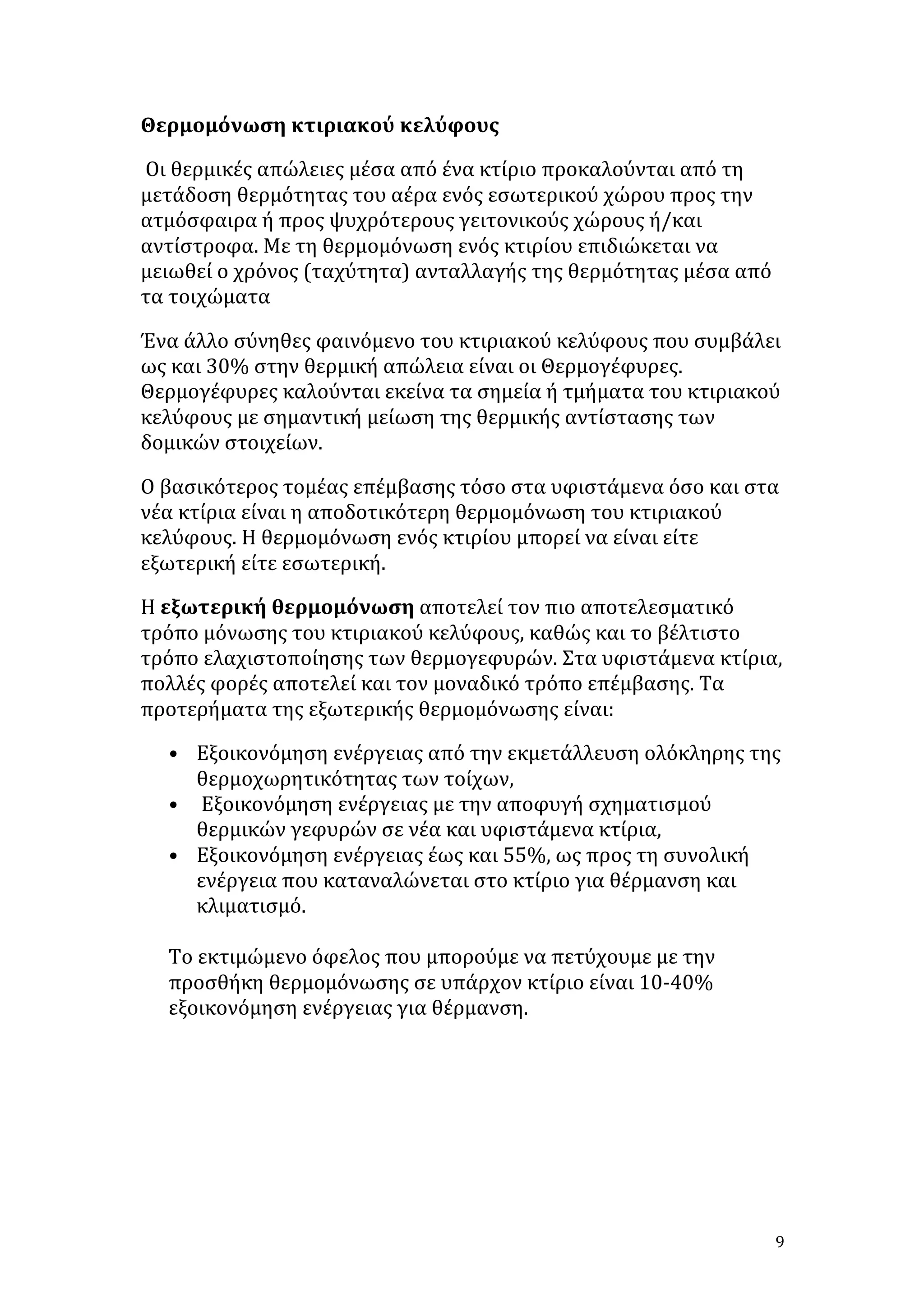 Θερμομόνωση	
  κτιριακού	
  κελύφους	
  	
  
	
  Οι	
  θερμικές	
  απώλειες	
  μέσα	
  από	
  ένα	
  κτίριο	
  προκαλούνται	
  από	
  τη	
  
μετάδοση	
  θερμότητας	
  του	
  αέρα	
  ενός	
  εσωτερικού	
  χώρου	
  προς	
  την	
  
ατμόσφαιρα	
  ή	
  προς	
  ψυχρότερους	
  γειτονικούς	
  χώρους	
  ή/και	
  
αντίστροφα.	
  Με	
  τη	
  θερμομόνωση	
  ενός	
  κτιρίου	
  επιδιώκεται	
  να	
  
μειωθεί	
  ο	
  χρόνος	
  (ταχύτητα)	
  ανταλλαγής	
  της	
  θερμότητας	
  μέσα	
  από	
  
τα	
  τοιχώματα	
  
Ένα	
  άλλο	
  σύνηθες	
  φαινόμενο	
  του	
  κτιριακού	
  κελύφους	
  που	
  συμβάλει	
  
ως	
  και	
  30%	
  στην	
  θερμική	
  απώλεια	
  είναι	
  οι	
  Θερμογέφυρες.	
  
Θερμογέφυρες	
  καλούνται	
  εκείνα	
  τα	
  σημεία	
  ή	
  τμήματα	
  του	
  κτιριακού	
  
κελύφους	
  με	
  σημαντική	
  μείωση	
  της	
  θερμικής	
  αντίστασης	
  των	
  
δομικών	
  στοιχείων.	
  
Ο	
  βασικότερος	
  τομέας	
  επέμβασης	
  τόσο	
  στα	
  υφιστάμενα	
  όσο	
  και	
  στα	
  
νέα	
  κτίρια	
  είναι	
  η	
  αποδοτικότερη	
  θερμομόνωση	
  του	
  κτιριακού	
  
κελύφους.	
  Η	
  θερμομόνωση	
  ενός	
  κτιρίου	
  μπορεί	
  να	
  είναι	
  είτε	
  
εξωτερική	
  είτε	
  εσωτερική.	
  
Η	
  εξωτερική	
  θερμομόνωση	
  αποτελεί	
  τον	
  πιο	
  αποτελεσματικό	
  
τρόπο	
  μόνωσης	
  του	
  κτιριακού	
  κελύφους,	
  καθώς	
  και	
  το	
  βέλτιστο	
  
τρόπο	
  ελαχιστοποίησης	
  των	
  θερμογεφυρών.	
  Στα	
  υφιστάμενα	
  κτίρια,	
  
πολλές	
  φορές	
  αποτελεί	
  και	
  τον	
  μοναδικό	
  τρόπο	
  επέμβασης.	
  Τα	
  
προτερήματα	
  της	
  εξωτερικής	
  θερμομόνωσης	
  είναι:	
  
• Εξοικονόμηση	
  ενέργειας	
  από	
  την	
  εκμετάλλευση	
  ολόκληρης	
  της	
  
θερμοχωρητικότητας	
  των	
  τοίχων,	
  
• 	
  Εξοικονόμηση	
  ενέργειας	
  με	
  την	
  αποφυγή	
  σχηματισμού	
  
θερμικών	
  γεφυρών	
  σε	
  νέα	
  και	
  υφιστάμενα	
  κτίρια,	
  
• Εξοικονόμηση	
  ενέργειας	
  έως	
  και	
  55%,	
  ως	
  προς	
  τη	
  συνολική	
  
ενέργεια	
  που	
  καταναλώνεται	
  στο	
  κτίριο	
  για	
  θέρμανση	
  και	
  
κλιματισμό.	
  
	
  
Το	
  εκτιμώμενο	
  όφελος	
  που	
  μπορούμε	
  να	
  πετύχουμε	
  με	
  την	
  
προσθήκη	
  θερμομόνωσης	
  σε	
  υπάρχον	
  κτίριο	
  είναι	
  10-­‐40%	
  
εξοικονόμηση	
  ενέργειας	
  για	
  θέρμανση.	
  	
  
	
  

	
  

9	
  

 