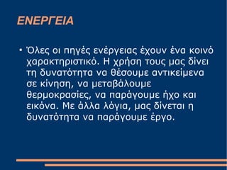 ΕΝΕΡΓΕΙΑ
●
Όλες οι πηγές ενέργειας έχουν ένα κοινό
χαρακτηριστικό. Η χρήση τους μας δίνει
τη δυνατότητα να θέσουμε αντικείμενα
σε κίνηση, να μεταβάλουμε
θερμοκρασίες, να παράγουμε ήχο και
εικόνα. Με άλλα λόγια, μας δίνεται η
δυνατότητα να παράγουμε έργο.
 