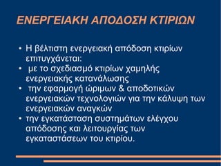 ΕΝΕΡΓΕΙΑΚΗ ΑΠΟΔΟΣΗ ΚΤΙΡΙΩΝ
● Η βέλτιστη ενεργειακή απόδοση κτιρίων
επιτυγχάνεται:
● με το σχεδιασμό κτιρίων χαμηλής
ενεργειακής κατανάλωσης
● την εφαρμογή ώριμων & αποδοτικών
ενεργειακών τεχνολογιών για την κάλυψη των
ενεργειακών αναγκών
● την εγκατάσταση συστημάτων ελέγχου
απόδοσης και λειτουργίας των
εγκαταστάσεων του κτιρίου.
 