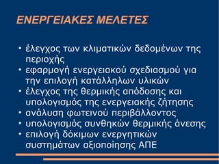 ΕΝΕΡΓΕΙΑΚΕΣ ΜΕΛΕΤΕΣ
●
έλεγχος των κλιματικών δεδομένων της
περιοχής
●
εφαρμογή ενεργειακού σχεδιασμού για
την επιλογή κατάλληλων υλικών
●
έλεγχος της θερμικής απόδοσης και
υπολογισμός της ενεργειακής ζήτησης
●
ανάλυση φωτεινού περιβάλλοντος
●
υπολογισμός συνθηκών θερμικής άνεσης
●
επιλογή δόκιμων ενεργητικών
συστημάτων αξιοποίησης ΑΠΕ
 