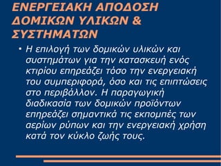 ΕΝΕΡΓΕΙΑΚΗ ΑΠΟΔΟΣΗ
ΔΟΜΙΚΩΝ ΥΛΙΚΩΝ &
ΣΥΣΤΗΜΑΤΩΝ
●
H επιλογή των δομικών υλικών και
συστημάτων για την κατασκευή ενός
κτιρίου επηρεάζει τόσο την ενεργειακή
του συμπεριφορά, όσο και τις επιπτώσεις
στο περιβάλλον. H παραγωγική
διαδικασία των δομικών προϊόντων
επηρεάζει σημαντικά τις εκπομπές των
αερίων ρύπων και την ενεργειακή χρήση
κατά τον κύκλο ζωής τους.
 