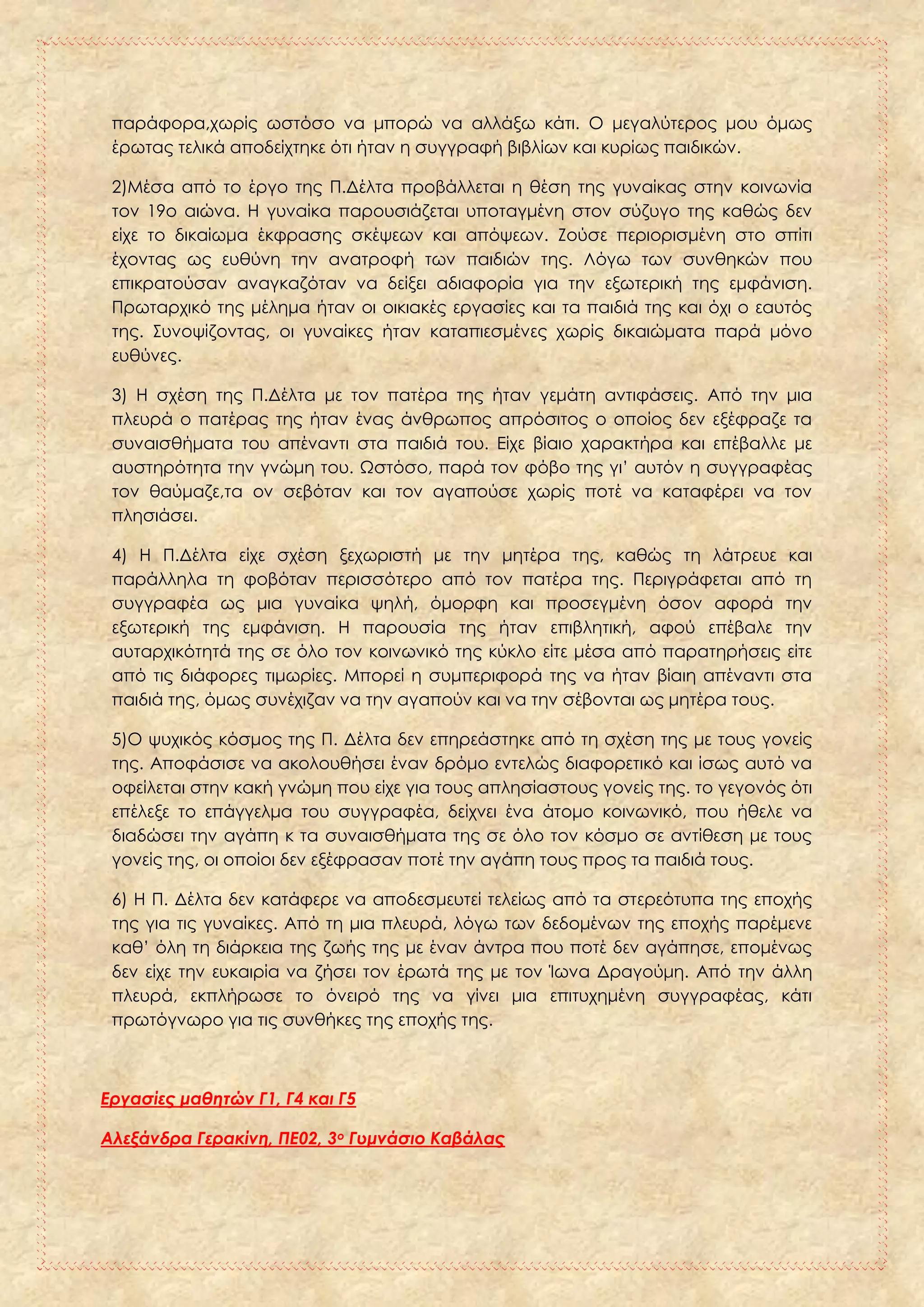 παράφορα,χωρίς ωστόσο να μπορώ να αλλάξω κάτι. Ο μεγαλύτερος μου όμως
έρωτας τελικά αποδείχτηκε ότι ήταν η συγγραφή βιβλίων και κυρίως παιδικών.
2)Μέσα από το έργο της Π.Δέλτα προβάλλεται η θέση της γυναίκας στην κοινωνία
τον 19ο αιώνα. Η γυναίκα παρουσιάζεται υποταγμένη στον σύζυγο της καθώς δεν
είχε το δικαίωμα έκφρασης σκέψεων και απόψεων. Ζούσε περιορισμένη στο σπίτι
έχοντας ως ευθύνη την ανατροφή των παιδιών της. Λόγω των συνθηκών που
επικρατούσαν αναγκαζόταν να δείξει αδιαφορία για την εξωτερική της εμφάνιση.
Πρωταρχικό της μέλημα ήταν οι οικιακές εργασίες και τα παιδιά της και όχι ο εαυτός
της. Συνοψίζοντας, οι γυναίκες ήταν καταπιεσμένες χωρίς δικαιώματα παρά μόνο
ευθύνες.
3) Η σχέση της Π.Δέλτα με τον πατέρα της ήταν γεμάτη αντιφάσεις. Από την μια
πλευρά ο πατέρας της ήταν ένας άνθρωπος απρόσιτος ο οποίος δεν εξέφραζε τα
συναισθήματα του απέναντι στα παιδιά του. Είχε βίαιο χαρακτήρα και επέβαλλε με
αυστηρότητα την γνώμη του. Ωστόσο, παρά τον φόβο της γι’ αυτόν η συγγραφέας
τον θαύμαζε,τα ον σεβόταν και τον αγαπούσε χωρίς ποτέ να καταφέρει να τον
πλησιάσει.
4) Η Π.Δέλτα είχε σχέση ξεχωριστή με την μητέρα της, καθώς τη λάτρευε και
παράλληλα τη φοβόταν περισσότερο από τον πατέρα της. Περιγράφεται από τη
συγγραφέα ως μια γυναίκα ψηλή, όμορφη και προσεγμένη όσον αφορά την
εξωτερική της εμφάνιση. Η παρουσία της ήταν επιβλητική, αφού επέβαλε την
αυταρχικότητά της σε όλο τον κοινωνικό της κύκλο είτε μέσα από παρατηρήσεις είτε
από τις διάφορες τιμωρίες. Μπορεί η συμπεριφορά της να ήταν βίαιη απέναντι στα
παιδιά της, όμως συνέχιζαν να την αγαπούν και να την σέβονται ως μητέρα τους.
5)Ο ψυχικός κόσμος της Π. Δέλτα δεν επηρεάστηκε από τη σχέση της με τους γονείς
της. Αποφάσισε να ακολουθήσει έναν δρόμο εντελώς διαφορετικό και ίσως αυτό να
οφείλεται στην κακή γνώμη που είχε για τους απλησίαστους γονείς της. το γεγονός ότι
επέλεξε το επάγγελμα του συγγραφέα, δείχνει ένα άτομο κοινωνικό, που ήθελε να
διαδώσει την αγάπη κ τα συναισθήματα της σε όλο τον κόσμο σε αντίθεση με τους
γονείς της, οι οποίοι δεν εξέφρασαν ποτέ την αγάπη τους προς τα παιδιά τους.
6) Η Π. Δέλτα δεν κατάφερε να αποδεσμευτεί τελείως από τα στερεότυπα της εποχής
της για τις γυναίκες. Από τη μια πλευρά, λόγω των δεδομένων της εποχής παρέμενε
καθ’ όλη τη διάρκεια της ζωής της με έναν άντρα που ποτέ δεν αγάπησε, επομένως
δεν είχε την ευκαιρία να ζήσει τον έρωτά της με τον Ίωνα Δραγούμη. Από την άλλη
πλευρά, εκπλήρωσε το όνειρό της να γίνει μια επιτυχημένη συγγραφέας, κάτι
πρωτόγνωρο για τις συνθήκες της εποχής της.
Εργασίες μαθητών Γ1, Γ4 και Γ5
Αλεξάνδρα Γερακίνη, ΠΕ02, 3ο Γυμνάσιο Καβάλας
 