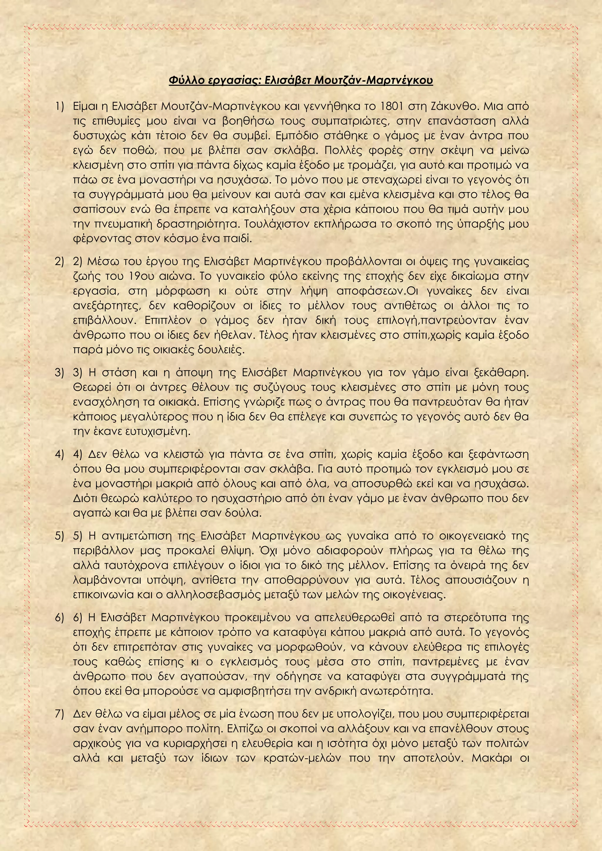 Φύλλο εργασίας: Ελισάβετ Μουτζάν-Μαρτνέγκου
1) Είμαι η Ελισάβετ Μουτζάν-Μαρτινέγκου και γεννήθηκα το 1801 στη Ζάκυνθο. Μια από
τις επιθυμίες μου είναι να βοηθήσω τους συμπατριώτες, στην επανάσταση αλλά
δυστυχώς κάτι τέτοιο δεν θα συμβεί. Εμπόδιο στάθηκε ο γάμος με έναν άντρα που
εγώ δεν ποθώ, που με βλέπει σαν σκλάβα. Πολλές φορές στην σκέψη να μείνω
κλεισμένη στο σπίτι για πάντα δίχως καμία έξοδο με τρομάζει, για αυτό και προτιμώ να
πάω σε ένα μοναστήρι να ησυχάσω. Το μόνο που με στεναχωρεί είναι το γεγονός ότι
τα συγγράμματά μου θα μείνουν και αυτά σαν και εμένα κλεισμένα και στο τέλος θα
σαπίσουν ενώ θα έπρεπε να καταλήξουν στα χέρια κάποιου που θα τιμά αυτήν μου
την πνευματική δραστηριότητα. Τουλάχιστον εκπλήρωσα το σκοπό της ύπαρξής μου
φέρνοντας στον κόσμο ένα παιδί.
2) 2) Μέσω του έργου της Ελισάβετ Μαρτινέγκου προβάλλονται οι όψεις της γυναικείας
ζωής του 19ου αιώνα. Το γυναικείο φύλο εκείνης της εποχής δεν είχε δικαίωμα στην
εργασία, στη μόρφωση κι ούτε στην λήψη αποφάσεων.Οι γυναίκες δεν είναι
ανεξάρτητες, δεν καθορίζουν οι ίδιες το μέλλον τους αντιθέτως οι άλλοι τις το
επιβάλλουν. Επιπλέον ο γάμος δεν ήταν δική τους επιλογή,παντρεύονταν έναν
άνθρωπο που οι ίδιες δεν ήθελαν. Τέλος ήταν κλεισμένες στο σπίτι,χωρίς καμία έξοδο
παρά μόνο τις οικιακές δουλειές.
3) 3) Η στάση και η άποψη της Ελισάβετ Μαρτινέγκου για τον γάμο είναι ξεκάθαρη.
Θεωρεί ότι οι άντρες θέλουν τις συζύγους τους κλεισμένες στο σπίτι με μόνη τους
ενασχόληση τα οικιακά. Επίσης γνώριζε πως ο άντρας που θα παντρευόταν θα ήταν
κάποιος μεγαλύτερος που η ίδια δεν θα επέλεγε και συνεπώς το γεγονός αυτό δεν θα
την έκανε ευτυχισμένη.
4) 4) Δεν θέλω να κλειστώ για πάντα σε ένα σπίτι, χωρίς καμία έξοδο και ξεφάντωση
όπου θα μου συμπεριφέρονται σαν σκλάβα. Για αυτό προτιμώ τον εγκλεισμό μου σε
ένα μοναστήρι μακριά από όλους και από όλα, να αποσυρθώ εκεί και να ησυχάσω.
Διότι θεωρώ καλύτερο το ησυχαστήριο από ότι έναν γάμο με έναν άνθρωπο που δεν
αγαπώ και θα με βλέπει σαν δούλα.
5) 5) Η αντιμετώπιση της Ελισάβετ Μαρτινέγκου ως γυναίκα από το οικογενειακό της
περιβάλλον μας προκαλεί θλίψη. Όχι μόνο αδιαφορούν πλήρως για τα θέλω της
αλλά ταυτόχρονα επιλέγουν ο ίδιοι για το δικό της μέλλον. Επίσης τα όνειρά της δεν
λαμβάνονται υπόψη, αντίθετα την αποθαρρύνουν για αυτά. Τέλος απουσιάζουν η
επικοινωνία και ο αλληλοσεβασμός μεταξύ των μελών της οικογένειας.
6) 6) Η Ελισάβετ Μαρτινέγκου προκειμένου να απελευθερωθεί από τα στερεότυπα της
εποχής έπρεπε με κάποιον τρόπο να καταφύγει κάπου μακριά από αυτά. Το γεγονός
ότι δεν επιτρεπόταν στις γυναίκες να μορφωθούν, να κάνουν ελεύθερα τις επιλογές
τους καθώς επίσης κι ο εγκλεισμός τους μέσα στο σπίτι, παντρεμένες με έναν
άνθρωπο που δεν αγαπούσαν, την οδήγησε να καταφύγει στα συγγράμματά της
όπου εκεί θα μπορούσε να αμφισβητήσει την ανδρική ανωτερότητα.
7) Δεν θέλω να είμαι μέλος σε μία ένωση που δεν με υπολογίζει, που μου συμπεριφέρεται
σαν έναν ανήμπορο πολίτη. Ελπίζω οι σκοποί να αλλάξουν και να επανέλθουν στους
αρχικούς για να κυριαρχήσει η ελευθερία και η ισότητα όχι μόνο μεταξύ των πολιτών
αλλά και μεταξύ των ίδιων των κρατών-μελών που την αποτελούν. Μακάρι οι
 
