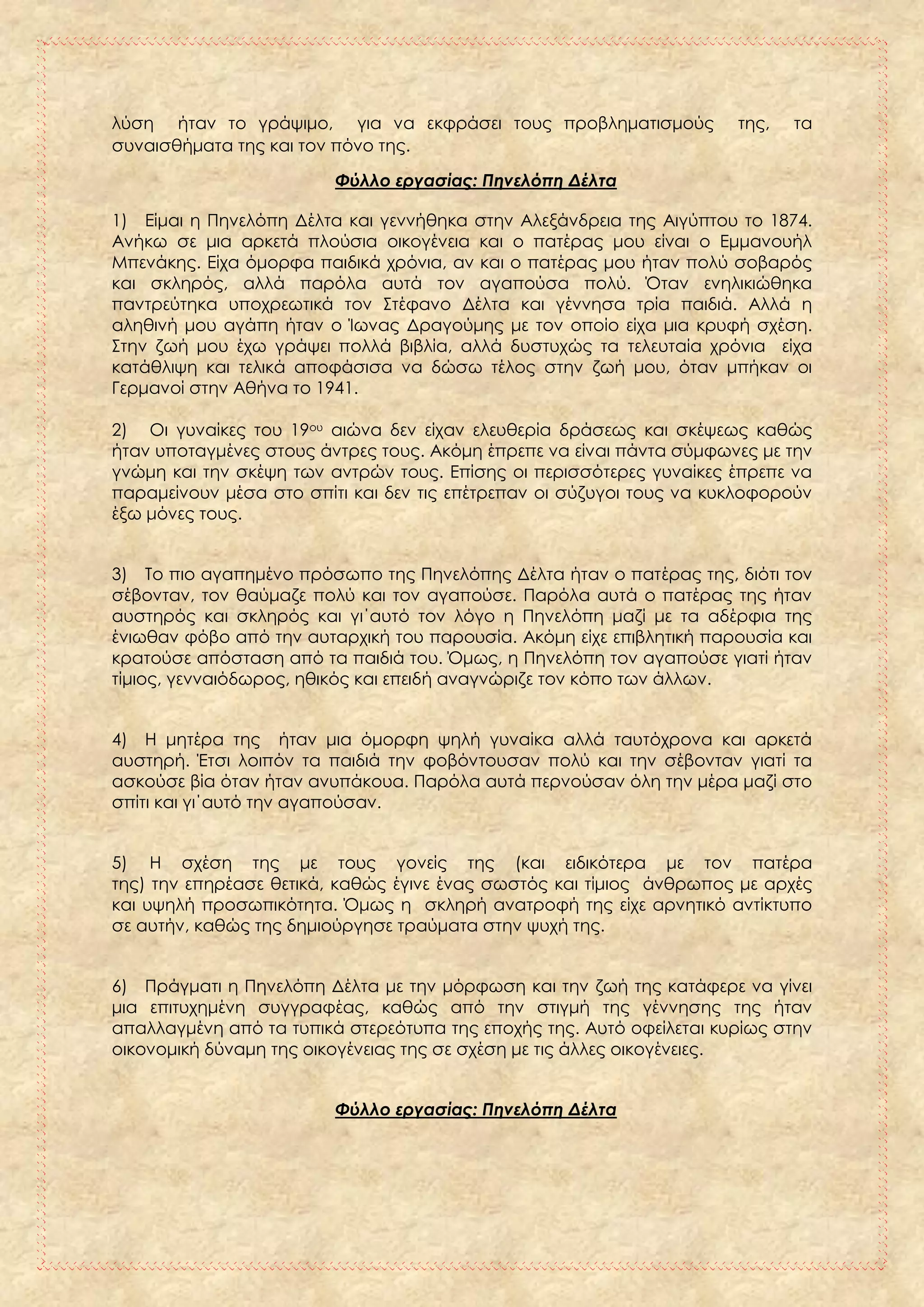 λύση ήταν το γράψιμο, για να εκφράσει τους προβληματισμούς της, τα
συναισθήματα της και τον πόνο της.
Φύλλο εργασίας: Πηνελόπη Δέλτα
1) Είμαι η Πηνελόπη Δέλτα και γεννήθηκα στην Αλεξάνδρεια της Αιγύπτου το 1874.
Ανήκω σε μια αρκετά πλούσια οικογένεια και ο πατέρας μου είναι ο Εμμανουήλ
Μπενάκης. Είχα όμορφα παιδικά χρόνια, αν και ο πατέρας μου ήταν πολύ σοβαρός
και σκληρός, αλλά παρόλα αυτά τον αγαπούσα πολύ. Όταν ενηλικιώθηκα
παντρεύτηκα υποχρεωτικά τον Στέφανο Δέλτα και γέννησα τρία παιδιά. Αλλά η
αληθινή μου αγάπη ήταν ο Ίωνας Δραγούμης με τον οποίο είχα μια κρυφή σχέση.
Στην ζωή μου έχω γράψει πολλά βιβλία, αλλά δυστυχώς τα τελευταία χρόνια είχα
κατάθλιψη και τελικά αποφάσισα να δώσω τέλος στην ζωή μου, όταν μπήκαν οι
Γερμανοί στην Αθήνα το 1941.
2) Οι γυναίκες του 19ου αιώνα δεν είχαν ελευθερία δράσεως και σκέψεως καθώς
ήταν υποταγμένες στους άντρες τους. Ακόμη έπρεπε να είναι πάντα σύμφωνες με την
γνώμη και την σκέψη των αντρών τους. Επίσης οι περισσότερες γυναίκες έπρεπε να
παραμείνουν μέσα στο σπίτι και δεν τις επέτρεπαν οι σύζυγοι τους να κυκλοφορούν
έξω μόνες τους.
3) Το πιο αγαπημένο πρόσωπο της Πηνελόπης Δέλτα ήταν ο πατέρας της, διότι τον
σέβονταν, τον θαύμαζε πολύ και τον αγαπούσε. Παρόλα αυτά ο πατέρας της ήταν
αυστηρός και σκληρός και γι΄αυτό τον λόγο η Πηνελόπη μαζί με τα αδέρφια της
ένιωθαν φόβο από την αυταρχική του παρουσία. Ακόμη είχε επιβλητική παρουσία και
κρατούσε απόσταση από τα παιδιά του. Όμως, η Πηνελόπη τον αγαπούσε γιατί ήταν
τίμιος, γενναιόδωρος, ηθικός και επειδή αναγνώριζε τον κόπο των άλλων.
4) Η μητέρα της ήταν μια όμορφη ψηλή γυναίκα αλλά ταυτόχρονα και αρκετά
αυστηρή. Έτσι λοιπόν τα παιδιά την φοβόντουσαν πολύ και την σέβονταν γιατί τα
ασκούσε βία όταν ήταν ανυπάκουα. Παρόλα αυτά περνούσαν όλη την μέρα μαζί στο
σπίτι και γι΄αυτό την αγαπούσαν.
5) Η σχέση της με τους γονείς της (και ειδικότερα με τον πατέρα
της) την επηρέασε θετικά, καθώς έγινε ένας σωστός και τίμιος άνθρωπος με αρχές
και υψηλή προσωπικότητα. Όμως η σκληρή ανατροφή της είχε αρνητικό αντίκτυπο
σε αυτήν, καθώς της δημιούργησε τραύματα στην ψυχή της.
6) Πράγματι η Πηνελόπη Δέλτα με την μόρφωση και την ζωή της κατάφερε να γίνει
μια επιτυχημένη συγγραφέας, καθώς από την στιγμή της γέννησης της ήταν
απαλλαγμένη από τα τυπικά στερεότυπα της εποχής της. Αυτό οφείλεται κυρίως στην
οικονομική δύναμη της οικογένειας της σε σχέση με τις άλλες οικογένειες.
Φύλλο εργασίας: Πηνελόπη Δέλτα
 