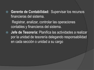  Gerente de Contabilidad: Supervisar los recursos
  financieras del sistema.
   Registrar, analizar, controlar las operaciones
  contables y financieros del sistema.
 Jefe de Tesorería: Planifica las actividades a realizar
  por la unidad de tesorería delegando responsabilidad
  en cada sección o unidad a su cargo
 