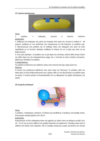 3ο Πανελλήνιο Εκπαιδευτικό Συνέδριο Ημαθίας
Επιμέλεια: Μανόλης Κουσλόγλου
[12] Ηλεκτρονικός Φυσικός
19. Αγώνες μπαλονιών
Υλικά:
1 μπαλόνι, 1 καλαμάκι, πετονιά ή κλωστή, σελοτέιπ
Διαδικασία:
1. Κόβουμε ένα καλαμάκι στη μέση και περνάμε από μέσα του πετονιά ή σπάγκο 5 - 30
μέτρων, ανάλογα με την απόσταση που αναμένουμε ότι θα διανύσει το μπαλόνι μας.
2. Φουσκώνουμε ένα μπαλόνι και το κολλάμε πάνω στο καλαμάκι έτσι ώστε να είναι
παράλληλο με τη πετονιά. Κρατάμε σταθερά το στόμιό του με το χέρι μας ώστε να μη
ξεφουσκώσει.
3. Ενώ εμείς κρατάμε το μπαλόνι και τη μία άκρη της πετονιάς, κάποιο άλλο άτομο πιάνει
την άλλη άκρη της και απομακρύνεται μέχρι που η πετονιά να είναι εντελώς τεντωμένη.
Αφήνουμε ελεύθερο το μπαλόνι.
Τι παρατηρούμε:
Το μπαλόνι εκτοξεύεται και ταξιδεύει πάνω στην πετονιά όσο έχει αέρα μέσα του.
Εξήγηση:
Η κίνηση των μπαλονιών οφείλεται στον τρίτο νόμο του Νεύτωνα: Το μπαλόνι ωθεί τον
αέρα προς τα πίσω ξεφουσκώνοντας και ο αέρας ωθεί με την ίδια δύναμη το μπαλόνι προς
τα μπρος. Η κίνηση μπορεί να δικαιολογηθεί και ως εφαρμογή της αρχής διατήρησης της
ορμής
20. Δωρεάν καύσιμα!
Υλικά:
1 μπαλόνι, 3 καλαμάκια, σελοτέιπ, 2 ξυλάκια για σουβλάκια, 4 καπάκια, ένα ξυράφι κοπής,
ένα κομμάτι σκληρό χαρτόνι 10 x 20 cm
Διαδικασία:
Στερεώνουμε τα δύο καλαμάκια πάνω στο χαρτόνι με τρόπο ώστε να απέχουν μεταξύ τους
10 – 15 cm και να είναι κάθετα στη μεγάλη διάσταση του χαρτονιού. Περνάμε μέσα από το
καθένα ένα ξυλάκι από καλαμάκι. Με το ξυράφι ανοίγουμε μικρές τρυπούλες στο κέντρο
 