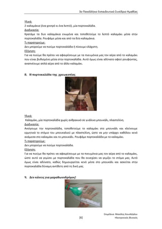 3ο Πανελλήνιο Εκπαιδευτικό Συνέδριο Ημαθίας
Επιμέλεια: Μανόλης Κουσλόγλου
[6] Ηλεκτρονικός Φυσικός
Υλικά:
2 καλαμάκια (ένα χοντρό κι ένα λεπτό), μία πορτοκαλάδα.
Διαδικασία:
Κρατάμε τα δυο καλαμάκια ενωμένα και τοποθετούμε το λεπτό καλαμάκι μέσα στην
πορτοκαλάδα. Ρουφάμε μέσα και από τα δύο καλαμάκια.
Τι παρατηρούμε:
Δεν μπορούμε να πιούμε πορτοκαλάδα ή πίνουμε ελάχιστη.
Εξήγηση:
Για να πιούμε θα πρέπει να αφαιρέσουμε με τα πνευμόνια μας τον αέρα από το καλαμάκι
που είναι βυθισμένο μέσα στην πορτοκαλάδα. Αυτό όμως είναι αδύνατο αφού ρουφώντας,
αναπνέουμε απλά αέρα από το άλλο καλαμάκι.
8. Η πορτοκαλάδα της χρεωκοπίας
Υλικά:
Καλαμάκι, μία πορτοκαλάδα χωρίς ανθρακικό σε γυάλινο μπουκάλι, πλαστελίνη.
Διαδικασία:
Ανοίγουμε την πορτοκαλάδα, τοποθετούμε το καλαμάκι στο μπουκάλι και κλείνουμε
ερμητικά το στόμιο του μπουκαλιού με πλαστελίνη, ώστε να μην υπάρχει καθόλου κενό
ανάμεσα στο καλαμάκι και το μπουκάλι. Ρουφάμε πορτοκαλάδα με το καλαμάκι.
Τι παρατηρούμε:
Δεν μπορούμε να πιούμε πορτοκαλάδα.
Εξήγηση:
Για να πιούμε θα πρέπει να αφαιρέσουμε με τα πνευμόνια μας τον αέρα από το καλαμάκι,
ώστε αυτό να γεμίσει με πορτοκαλάδα που θα συνεχίσει να γεμίζει το στόμα μας. Αυτό
όμως είναι αδύνατο, καθώς δημιουργείται κενό μέσα στο μπουκάλι και ασκείται στην
πορτοκαλάδα δύναμη αντίθετη από τη δική μας
9. Δεν κάνεις για μαραθωνοδρόμος!
 