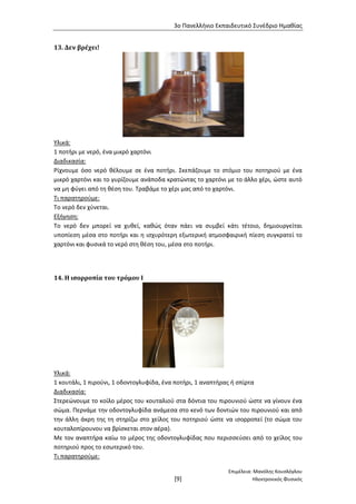 3ο Πανελλήνιο Εκπαιδευτικό Συνέδριο Ημαθίας
Επιμέλεια: Μανόλης Κουσλόγλου
[9] Ηλεκτρονικός Φυσικός
13. Δεν βρέχει!
Υλικά:
1 ποτήρι με νερό, ένα μικρό χαρτόνι
Διαδικασία:
Ρίχνουμε όσο νερό θέλουμε σε ένα ποτήρι. Σκεπάζουμε το στόμιο του ποτηριού με ένα
μικρό χαρτόνι και το γυρίζουμε ανάποδα κρατώντας το χαρτόνι με το άλλο χέρι, ώστε αυτό
να μη φύγει από τη θέση του. Τραβάμε το χέρι μας από το χαρτόνι.
Τι παρατηρούμε:
Το νερό δεν χύνεται.
Εξήγηση:
Το νερό δεν μπορεί να χυθεί, καθώς όταν πάει να συμβεί κάτι τέτοιο, δημιουργείται
υποπίεση μέσα στο ποτήρι και η ισχυρότερη εξωτερική ατμοσφαιρική πίεση συγκρατεί το
χαρτόνι και φυσικά το νερό στη θέση του, μέσα στο ποτήρι.
14. Η ισορροπία του τρόμου Ι
Υλικά:
1 κουτάλι, 1 πιρούνι, 1 οδοντογλυφίδα, ένα ποτήρι, 1 αναπτήρας ή σπίρτα
Διαδικασία:
Στερεώνουμε το κοίλο μέρος του κουταλιού στα δόντια του πιρουνιού ώστε να γίνουν ένα
σώμα. Περνάμε την οδοντογλυφίδα ανάμεσα στο κενό των δοντιών του πιρουνιού και από
την άλλη άκρη της τη στηρίζω στο χείλος του ποτηριού ώστε να ισορροπεί (το σώμα του
κουταλοπίρουνου να βρίσκεται στον αέρα).
Με τον αναπτήρα καίω το μέρος της οδοντογλυφίδας που περισσεύσει από το χείλος του
ποτηριού προς το εσωτερικό του.
Τι παρατηρούμε:
 