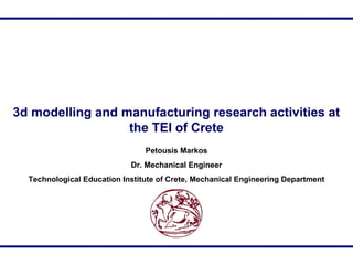 3d modelling and manufacturing research activities at
the TEI of Crete
Petousis Markos
Dr. Mechanical Engineer
Technological Education Institute of Crete, Mechanical Engineering Department
 