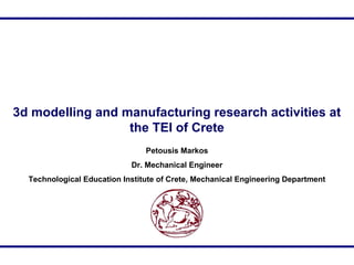 3d modelling and manufacturing research activities at
the TEI of Crete
Petousis Markos
Dr. Mechanical Engineer
Technologic...