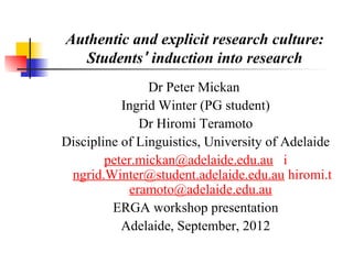 Authentic and explicit research culture:
   Students’ induction into research
                Dr Peter Mickan
           Ingrid Winter (PG student)
              Dr Hiromi Teramoto
Discipline of Linguistics, University of Adelaide
        peter.mickan@adelaide.edu.au i
 ngrid.Winter@student.adelaide.edu.au hiromi.t
            eramoto@adelaide.edu.au
         ERGA workshop presentation
           Adelaide, September, 2012
 