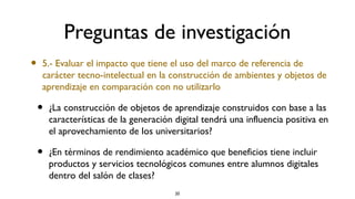 Preguntas de investigación
•   5.- Evaluar el impacto que tiene el uso del marco de referencia de
    carácter tecno-intelectual en la construcción de ambientes y objetos de
    aprendizaje en comparación con no utilizarlo

    •   ¿La construcción de objetos de aprendizaje construidos con base a las
        características de la generación digital tendrá una influencia positiva en
        el aprovechamiento de los universitarios?

    •   ¿En términos de rendimiento académico que beneficios tiene incluir
        productos y servicios tecnológicos comunes entre alumnos digitales
        dentro del salón de clases?
                                         20
 