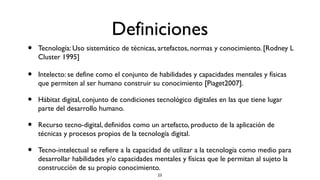 Definiciones
•   Tecnología: Uso sistemático de técnicas, artefactos, normas y conocimiento. [Rodney L
    Cluster 1995]

•   Intelecto: se define como el conjunto de habilidades y capacidades mentales y físicas
    que permiten al ser humano construir su conocimiento [Piaget2007].

•   Hábitat digital, conjunto de condiciones tecnológico digitales en las que tiene lugar
    parte del desarrollo humano.

•   Recurso tecno-digital, definidos como un artefacto, producto de la aplicación de
    técnicas y procesos propios de la tecnología digital.

•   Tecno-intelectual se refiere a la capacidad de utilizar a la tecnología como medio para
    desarrollar habilidades y/o capacidades mentales y físicas que le permitan al sujeto la
    construcción de su propio conocimiento.
                                             23
 
