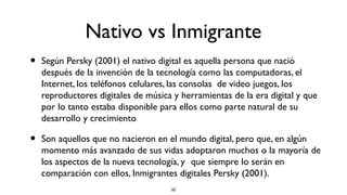 Nativo vs Inmigrante
•   Según Persky (2001) el nativo digital es aquella persona que nació
    después de la invención de la tecnología como las computadoras, el
    Internet, los teléfonos celulares, las consolas de video juegos, los
    reproductores digitales de música y herramientas de la era digital y que
    por lo tanto estaba disponible para ellos como parte natural de su
    desarrollo y crecimiento

•   Son aquellos que no nacieron en el mundo digital, pero que, en algún
    momento más avanzado de sus vidas adoptaron muchos o la mayoría de
    los aspectos de la nueva tecnología, y que siempre lo serán en
    comparación con ellos, Inmigrantes digitales Persky (2001).
                                     50
 