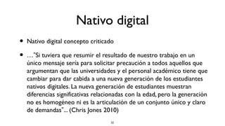Nativo digital
•   Nativo digital concepto criticado

•   …”Si tuviera que resumir el resultado de nuestro trabajo en un
    único mensaje sería para solicitar precaución a todos aquellos que
    argumentan que las universidades y el personal académico tiene que
    cambiar para dar cabida a una nueva generación de los estudiantes
    nativos digitales. La nueva generación de estudiantes muestran
    diferencias significativas relacionadas con la edad, pero la generación
    no es homogéneo ni es la articulación de un conjunto único y claro
    de demandas”... (Chris Jones 2010)
                                     52
 