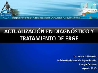 ACTUALIZACIÓN EN DIAGNÓSTICO Y
TRATAMIENTO DE ERGE
Dr. Julián Zilli García.
Médico Residente de Segundo año.
Cirugía General.
Agosto 2013.
 