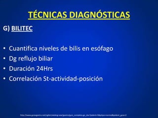 TÉCNICAS DIAGNÓSTICAS
G) BILITEC
• Cuantifica niveles de bilis en esófago
• Dg reflujo biliar
• Duración 24Hrs
• Correlación St-actividad-posición
http://www.guiasgastro.net/cgibin/wbdcgi.exe/gastro/guis_completa.go_doc?pident=5&ptipo=normal&pident_guia=2
 