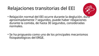 Relajaciones transitorias del EEI
• Relajación normal del EEI ocurre durante la deglución, dura
aproximadamente 7 segundos, puede haber relajaciones
durante la comida, de hasta 30 segundos, consideradas
normales.
• Se ha propuesto como uno de los principales mecanismos
fisiopatológicos del ERGE.
 