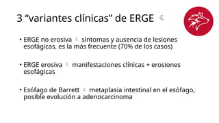 3 “variantes clínicas” de ERGE 
• ERGE no erosiva  síntomas y ausencia de lesiones
esofágicas, es la más frecuente (70% de los casos)
• ERGE erosiva  manifestaciones clínicas + erosiones
esofágicas
• Esófago de Barrett  metaplasia intestinal en el esófago,
posible evolución a adenocarcinoma
 